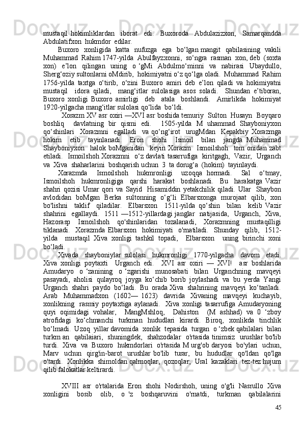 mustaqil   hokimliklardan     iborat     edi.     Buxoroda     Abdulazizxon,     Samarqandda
Abdulatifxon  hukmdor  edilar.
Buxoro   xonligida   katta   nufuzga   ega   bo‘lgan mangit   qabilasining   vakili
Muhammad  Rahim 1747-yilda  Abulfayzxonni,  so‘ngra  rasman  xon, deb  (soxta
xon)     e’lon     qilingan     uning     o   ‘gMi     Abdulmo‘minni     va     nabirasi     Ubaydullo,
Sherg‘oziy sultonlarni oMdirib,  hokimiyatni o‘z qo‘lga oladi.  Muhammad  Rahim
1756-yilda   taxtga   o‘tirib,   o‘zini   Buxoro   amiri   deb   e’lon   qiladi   va   hokimiyatni
mustaqil     idora   qiladi,     mang‘itlar   sulolasiga   asos   soladi.     Shundan   e’tiboran,
Buxoro   xonligi   Buxoro   amirligi     deb     atala     boshlandi.     Amirlikda     hokimiyat
1920-yilgacha mang‘itlar sulolasi qo‘lida  bo‘ldi.
Xorazm XV asr oxiri —XVI asr boshida temuriy  Sulton  Husayn  Boyqaro
boshliq     davlatning   bir   qismi   edi.     1505-yilda   M   uhammad   Shayboniyxon
qo‘shinlari     Xorazmni     egalladi     va   qo‘ng‘irot     urugMdan     Kepakbiy   Xorazmga
hokim     etib     tayinlanadi.     Eron     shohi     Ismoil     bilan     jangda   Muhammad
Shayboniyxon     halok   boMganidan     keyin   Xorazm     Ismoilshoh     tom   onidan   zabt
etiladi.   Ismoilshoh Xorazmni   o‘z davlati tasarrufiga   kiritgagh,   Vazir,   Urganch
va  Xiva  shaharlarini  boshqarish uchun  3  ta dorug‘a  (hokim)  tayinlaydi. 
Xorazmda     Ismoilshoh     hukmronligi     uzoqqa   hormadi.     Sal     o‘tmay,
Ismoilshoh     hukmronligiga     qarshi     harakat     boshlanadi.     Bu     harakatga   Vazir
shahri   qozisi   Umar   qori   va   Sayid     Hisamiddin   yetakchilik   qiladi.   Ular     Shaybon
avlodidan   boMgan   Berka   sultonning   o‘g‘li   Elbarsxonga   murojaat   qilib,   xon
bo'lishni     taklif     qiladilar.     Elbarsxon     1511-yilda   qo‘shin     bilan     kelib   Vazir
shahrini     egallaydi.     1511   —1512-yillardagi   janglar     natijasida,     Urganch,     Xiva,
Hazorasp     Ismoilshoh     qo'shinlaridan     tozalanadi,     Xorazmning     mustaqilligi
tiklanadi.     Xorazmda   Elbarsxon     hokimiyati     o'rnatiladi.     Shunday     qilib,     1512-
yilda     mustaqil   Xiva   xonligi   tashkil   topadi,     Elbarsxon     uning   birinchi   xoni
bo‘ladi. 
Xivada     shayboniylar   sulolasi     hukmronligi     1770-yilgacha     davom     etadi.
Xiva   xonligi   poytaxti     Urganch   edi.     XVI   asr   oxiri   —   XVI!     asr   boshlarida
Amudaryo     o   ‘zanining     o   ‘zgarishi     munosabati     bilan     Urganchning     mavqeyi
pasayadi,  aholisi  qulayroq  joyga  ko‘chib  borib  joylashadi  va  bu  yerda  Yangi
Urganch  shahri  paydo  bo‘ladi.  Bu  orada Xiva  shahrining  mavqeyi  ko‘tariladi.
Arab     Muhammadxon     (1602—   1623)     davrida     Xivaning     mavqeyi     kuchayib,
xonlikning     rasmiy   poytaxtiga   aylanadi.     Xiva   xonligi   tasarrufiga   Amudaryoning
quyi   oqimidagi   vohalar,     MangMshloq,     Dahiston     (M   ashhad)   va   0   ‘zboy
atrofidagi     ko‘chmanchi     turkman     hududlari     kirardi.     Biroq,     xonlikda     tinchlik
bo‘lmadi.  Uzoq  yillar davomida  xonlik  tepasida  turgan  o ‘zbek qabilalari  bilan
turkm an   qabilaiari,   shuningdek,   shahzodalar   o'rtasida tinimsiz   urushlar bo'lib
turdi.  Xiva  va  Buxoro  hukmdorlari  o'rtasida M urg'ob daryosi  bo'ylari  uchun,
Marv     uchun     qirg'in-barot     urushlar   bo'lib     turar,     bu     hududlar     qo'ldan     qo'lga
o'tardi.  Xonlikka  shimoldan qalmoqlar,  qozoqlar,  Ural  kazaklari  tez-tez hujum
qilib falokatlar keltirardi.
XVIII  asr  o'rtalarida  Eron  shohi  Nodirshoh,  uning  o'g'li  Nasrullo  Xiva
xonligini     bosib     olib,     o   'z     boshqaruvini     o'rnatdi,     turkman     qabilalarini
45 