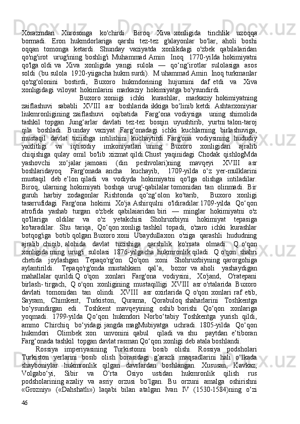 Xorazmdan     Xurosonga     ko'chirdi.     Biroq     Xiva   xonligida     tinchlik     uzoqqa
bormadi.     Eron     hukmdorlariga     qarshi     tez-tez     g'alayonlar     bo'lar,     aholi     boshi
oqqan    tomonga    ketardi.    Shunday    vaziyatda    xonlikdagi    o'zbek     qabilalaridan
qo'ng'irot     urug'ining   boshlig'i   Muhammad   Amin     Inoq     1770-yiIda   hokimiyatni
qo'lga oldi  va   Xiva   xonligida   yangi    sulola    —   qo‘ng‘irotlar    sulolasiga    asos
soldi  (bu sulola  1920-yiigacha hukm surdi).  M uhammad Amin  Inoq turkmanlar
qo'zg'olonini     bostirdi,     Buxoro     hukmdorining     hujurnini     daf   etdi     va     Xiva
xonligidagi  viloyat  hokimlarini  markaziy  hokimiyatga bo'ysundirdi.
                          Buxoro   xoniigi     ichki     kurashlar,     markaziy   hokimiyatning
zaiflashuvi     sababli     XVIII     asr     boshlarida   ikkiga   bo‘linib   ketdi.   Ashtarxoniyiar
liukmronligining   zaiflashuvi     oqibatida     Farg‘ona   vodiysiga     uning   shimolida
tashkil   topgan   Jung‘arlar   davlati   tez-tez   bosqin   uyushtirib,   yurtni talon-taroj
qila    boshladi.   Bunday     vaziyat    Farg‘onadagi     ichki     kuchlarning   birlashuviga,
mustaqil   davlat   tuzishga   intilishini   kuchaytirdi. Farg'ona   vodiysining   hududiy
yaxlitligi     va     iqtisodiy     imkoniyatlari   uning     Buxoro     xonligidan     ajralib
chiqishiga  qulay  omil  bo'lib  xizmat qildi.Chust  yaqinidagi  Chodak  qishlogMda
yashovchi     xo‘jalar   jamoasi     (din     peshvolari)ning     mavqeyi     XVIII     asr
boshlaridayoq     Farg'onada   ancha     kuchayib,     1709-yilda   o‘z   yer-mulklarini
mustaqil    deb  e’lon  qiladi     va    vodiyda    hokimiyatni     qo'lga    olishga     intiladilar.
Biroq,  ularning  hokimiyati  boshqa  urug'-qabilalar tomonidan  tan  olinmadi.  Bir
guruh   harbiy   zodagonlar   Rishtonda   qo‘zg‘olon   ko'tarib,     Buxoro   xonligi
tasarrufidagi   Farg'ona   hokimi   Xo'ja Ashirqulni   o'ldiradilar.1709-yilda   Qo‘qon
atrofida   yashab   turgan   o'zbek   qabilaiaridan biri   —   minglar   hokimiyatni   o'z
qo'llariga     oldilar     va     o'z     yetakchisi     Shohruxbiyni     hokimiyat     tepasiga
ko'taradilar.   Shu   tariqa,   Qo‘qon xonligi tashkil   topadi,   o'zaro   ichki   kurashlar
botqog'iga   botib qolgan Buxoro xoni   Ubaydullaxon   o'ziga   qarashli   hududning
ajralib   chiqib,   alohida     davlat     tuzishiga     qarshilik     ko'rsata     olmadi.     Q   o'qon
xonligida ming  urug'i  sulolasi  1876-yilgacha  hukmronlik qiladi.  Q o'qon  shahri
chetida     joylashgan     Tepaqo'rg'on     Qo'qon     xoni     Shohruxbiyning   qarorgohiga
aylantirildi.     Tepaqo'rg'onda   mustahkam     qal’a,     bozor   va   aholi     yashaydigan
mahallalar   qurildi.Q   o'qon     xonlari     Farg'ona     vodiysini,     Xo'jand,     O'ratepani
birlash- tirgach,  Q o'qon  xonligining  mustaqilligi  XVIII  asr o'rtalarida  Buxoro
davlati     tomonidan     tan     olindi.     XVIII     asr   oxirlarida   Q   o'qon   xonlari   raf   etib,
Sayram,     Chimkent,     Turkiston,     Qurama,     Qorabuloq   shaharlarini     Toshkentga
bo‘ysundirgan     edi.     Toshkent     mavqeyining     oshib   borishi     Qo‘qon     xonlariga
yoqmadi.  1799-yilda  Qo‘qon  hukmdori  Norbo‘tabiy  Toshkentga  yurish  qildi,
ammo     Chirchiq     bo‘yidagi   jangda   magMubiyatga     uchradi.   1805-yilda     Qo‘qon
hukmdori     Olimbek   xon     unvonini   qabul     qiladi   va   shu     paytdan   e’tiboran
Farg‘onada tashkil  topgan davlat rasman Qo‘qon xonligi deb atala boshlandi. 
Rossiya     imperiyasining     Turkistonni     bosib     olishi.     Rossiya     podsholari
Turkiston   yerlarini   bosib   olish   borasidagi   g’arazli   maqsadlarini   hali   o‘lkada
shayboniylar     hukmronlik     qilgan     davrlardan     boshlangan.     Xususan,     Kavkaz,
Volgabo‘yi,     Sibir     va     O‘rta     Osiyo     ustidan     hukmronlik     qilish     rus
podsholarining azaliy   va   asriy   orzusi    bo‘lgan.   Bu   orzuni    amalga   oshirishni
«Grozniy»   («Dahshatli»)   laqabi   bilan   atalgan   Ivan   IV   (1530-1584)ning   o‘zi
46 