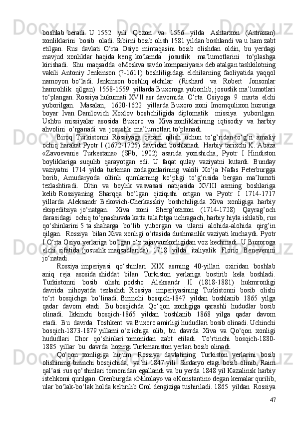 boshlab   beradi.   U   1552     yili     Qozon     va     1556     yilda     Ashtarxon     (Astraxan)
xonliklarini  bosib   oladi. Sibirni bosib olish 1581 yildan boshlandi va u ham zabt
etilgan.   Rus   davlati   O‘rta   Osiyo   mintaqasini   bosib   olishdan   oldin,   bu   yerdagi
mavjud   xonliklar   haqida   keng   ko‘lamda     josuslik     ma’lumotlarini     to‘plashga
kirishadi.  Shu  maqsadda  «Moskva savdo kompaniyasi» deb atalgan tashkilotning
vakili   Antoniy   Jenkinson   (?-1611)   boshliligidagi   elchilarning   faoliyatida   yaqqol
namoyon   bo‘ladi.   Jenkinson   boshliq   elchilar     (Rishard     va     Robert     Jonsonlar
hamrohlik  qilgan)  1558-1559  yillarda Buxoroga yuborilib, josuslik ma’lumotlari
to‘plangan. Rossiya hukumati XVII asr davomida  O‘rta   Osiyoga  9  marta   elchi
yuborilgan.     Masalan,     1620-1622     yillarda   Buxoro   xoni   Imomqulixon   huzuriga
boyar   Ivan   Danilovich   Xoxlov   boshchiligida   diplomatik     missiya     yuborilgan.
Ushbu  missiyalar   asosida  Buxoro  va  Xiva xonliklarining  iqtisodiy   va   harbiy
ahvolini  o‘rganadi  va  josuslik  ma’lumotlari to‘planadi. 
Biroq  Turkistonni  Rossiyaga  qaram  qilish  uchun  to‘g’ridan-to‘g’ri  amaliy
ochiq harakat Pyotr I (1672-1725) davridan boshlanadi. Harbiy tarixchi K. Abaza
«Zavoevanie   Turkestana»   (SPb,   1902)   asarida   yozishicha,   Pyotr   I   Hindiston
boyliklariga  suqulib  qarayotgan  edi.  U  faqat  qulay  vaziyatni  kutardi.  Bunday
vaziyatni  1714  yilda  turkman  zodagonlarining  vakili  Xo‘ja  Nafas  Peterburgga
borib,   Amudaryoda   oltinli   qumlarning   ko‘pligi   to‘g’risida   bergan   ma’lumoti
tezlashtiradi.   Oltin   va   boylik   vasvasasi    natijasida   XVIII    asrning   boshlariga
kelib   Rossiyaning     Sharqqa     bo‘lgan     qiziqishi     ortgan     va     Pyotr     I     1714-1717
yillarda   Aleksandr   Bekovich-Cherkasskiy   boshchiligida   Xiva   xonligiga   harbiy
ekspeditsiya   jo‘natgan.     Xiva     xoni     Sherg’ozixon     (1714-1728)     Qayrag’och
darasidagi  ochiq to‘qnashuvda katta talafotga uchragach, harbiy hiyla ishlatib, rus
qo‘shinlarini 5 ta shaharga   bo‘lib   yuborgan   va   ularni   alohida-alohida   qirg’in
qilgan.  Rossiya  bilan Xiva xonligi o‘rtasida dushmanlik vaziyati kuchaydi. Pyotr
I O‘rta Osiyo yerlariga bo‘lgan o‘z tajavvuzkorligidan voz kechmadi. U Buxoroga
elchi   sifatida   (josuslik   maqsadlarida)     1718     yilda     italiyalik     Florio     Benevenini
jo‘natadi.
Rossiya   imperiyasi     qo‘shinlari     XIX     asrning     40-yillari     oxiridan     boshlab
aniq     reja     asosida   shiddat     bilan     Turkiston     yerlariga     bostirib     kela     boshladi.
Turkistonni     bosib     olishi   podsho     Aleksandr     II     (1818-1881)     hukmronligi
davrida   nihoyatda   tezlashdi. Rossiya    imperiyasining   Turkistonni   bosib   olishi
to‘rt   bosqichga   bo‘linadi. Birinchi   bosqich-1847   yildan   boshlanib   1865   yilga
qadar   davom   etadi.   Bu bosqichda   Qo‘qon   xonligiga   qarashli   hududlar   bosib
olinadi.     Ikkinchi     bosqich-1865     yildan     boshlanib     1868     yilga     qadar     davom
etadi.  Bu  davrda  Toshkent  va Buxoro amirligi hududlari bosib olinadi. Uchinchi
bosqich-1873-1879 yillarni o‘z ichiga  olib,  bu  davrda  Xiva  va  Qo‘qon  xonligi
hududlari     Chor     qo‘shinlari   tomonidan     zabt     etiladi.    To‘rtinchi     bosqich-1880-
1885  yillar  bu  davrda  hozirgi Turkmaniston yerlari bosib olinadi. 
Qo‘qon   xonligiga   hujum.   Rossiya   davlatining   Turkiston   yerlarini   bosib
olishining birinchi bosqichida,   ya’ni 1847 yili   Sirdaryo etagi bosib olinib, Raim
qal’asi rus qo‘shinlari tomonidan egallandi va bu yerda 1848 yil Kazalinsk harbiy
istehkomi qurilgan. Orenburgda «Nikolay» va «Konstantin» degan kemalar qurilib,
ular bo‘lak-bo‘lak holda keltirilib Orol dengiziga tushiriladi. 1865  yildan  Rossiya
47 