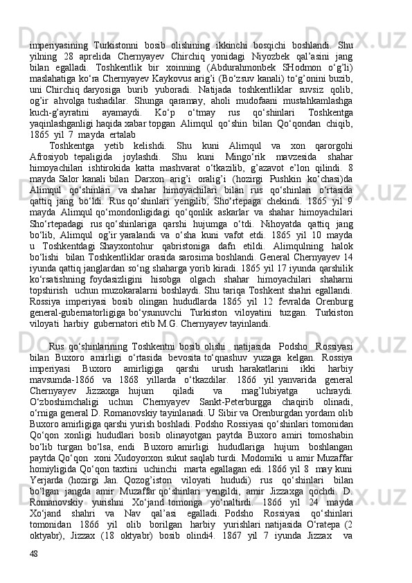 imperiyasining  Turkistonni  bosib  olishining  ikkinchi  bosqichi  boshlandi.  Shu
yilning   28   aprelida   Chernyayev   Chirchiq   yonidagi   Niyozbek   qal’asini   jang
bilan   egalladi.   Toshkentlik   bir   xoinning   (Abdurahmonbek   SHodmon   o‘g’li)
maslahatiga ko‘ra Chernyayev Kaykovus arig’i (Bo‘zsuv kanali) to‘g’onini buzib,
uni   Chirchiq   daryosiga     burib     yuboradi.     Natijada     toshkentliklar     suvsiz     qolib,
og’ir   ahvolga tushadilar.   Shunga   qaramay,   aholi   mudofaani   mustahkamlashga
kuch-g’ayratini   ayamaydi.   Ko‘p   o‘tmay   rus   qo‘shinlari   Toshkentga
yaqinlashganligi haqida xabar topgan  Alimqul  qo‘shin  bilan  Qo‘qondan  chiqib,
1865  yil  7  mayda  ertalab 
Toshkentga     yetib     kelishdi.     Shu     kuni     Alimqul     va     xon     qarorgohi
Afrosiyob   tepaligida     joylashdi.     Shu     kuni     Mingo‘rik     mavzesida     shahar
himoyachilari   ishtirokida   katta   mashvarat   o‘tkazilib,   g’azavot   e’lon   qilindi.   8
mayda Salor kanali bilan   Darxon   arig’i   oralig’i   (hozirgi   Pushkin   ko‘chasi)da
Alimqul     qo‘shinlari     va   shahar     himoyachilari     bilan     rus     qo‘shinlari     o‘rtasida
qattiq  jang  bo‘ldi.  Rus qo‘shinlari  yengilib,  Sho‘rtepaga  chekindi.  1865  yil  9
mayda  Alimqul qo‘mondonligidagi  qo‘qonlik  askarlar  va  shahar  himoyachilari
Sho‘rtepadagi   rus qo‘shinlariga   qarshi   hujumga   o‘tdi.   Nihoyatda   qattiq   jang
bo‘lib,  Alimqul  og’ir yaralandi  va  o‘sha  kuni  vafot  etdi.  1865  yil  10  mayda
u     Toshkentdagi   Shayxontohur     qabristoniga     dafn     etildi.     Alimqulning     halok
bo‘lishi   bilan Toshkentliklar orasida sarosima boshlandi. General Chernyayev 14
iyunda qattiq janglardan so‘ng shaharga yorib kiradi. 1865 yil 17 iyunda qarshilik
ko‘rsatishning   foydasizligini     hisobga     olgach     shahar     himoyachilari     shaharni
topshirish   uchun  muzokaralarni   boshlaydi.  Shu tariqa Toshkent  shahri   egallandi.
Rossiya   imperiyasi   bosib   olingan   hududlarda   1865   yil   12   fevralda   Orenburg
general-gubernatorligiga   bo‘ysunuvchi     Turkiston     viloyatini     tuzgan.     Turkiston
viloyati  harbiy  gubernatori etib M.G. Chernyayev tayinlandi.  
Rus   qo‘shinlarining   Toshkentni   bosib   olishi     natijasida     Podsho     Rossiyasi
bilan   Buxoro   amirligi   o‘rtasida   bevosita to‘qnashuv   yuzaga   kelgan.   Rossiya
imperiyasi     Buxoro     amirligiga     qarshi     urush   harakatlarini     ikki     harbiy
mavsumda-1866     va     1868     yillarda     o‘tkazdilar.     1866     yil   yanvarida     general
Chernyayev   Jizzaxga   hujum     qiladi     va     mag’lubiyatga     uchraydi.
O‘zboshimchaligi     uchun     Chernyayev     Sankt-Peterburgga     chaqirib     olinadi,
o‘rniga general D. Romanovskiy tayinlanadi. U Sibir va Orenburgdan yordam olib
Buxoro amirligiga qarshi yurish boshladi. Podsho Rossiyasi qo‘shinlari tomonidan
Qo‘qon   xonligi   hududlari   bosib   olinayotgan   paytda   Buxoro   amiri   tomoshabin
bo‘lib   turgan   bo‘lsa,   endi     Buxoro   amirligi     hududlariga     hujum     boshlangan
paytda Qo‘qon   xoni Xudoyorxon sukut saqlab turdi. Modomiki   u amir Muzaffar
homiyligida Qo‘qon taxtini    uchinchi    marta egallagan edi. 1866 yil  8   may kuni
Yerjarda   (hozirgi   Jan.   Qozog’iston     viloyati     hududi)     rus     qo‘shinlari     bilan
bo‘lgan  jangda  amir  Muzaffar qo‘shinlari  yengildi,  amir  Jizzaxga  qochdi.  D.
Romanovskiy     yurishni     Xo‘jand   tomonga     yo‘naltirdi.     1866     yil     24     mayda
Xo‘jand     shahri     va     Nav     qal’asi     egalladi.   Podsho     Rossiyasi     qo‘shinlari
tomonidan     1866     yil     olib     borilgan     harbiy     yurishlari   natijasida   O‘ratepa   (2
oktyabr),   Jizzax   (18   oktyabr)   bosib   olindi4.   1867   yil   7   iyunda   Jizzax     va
48 