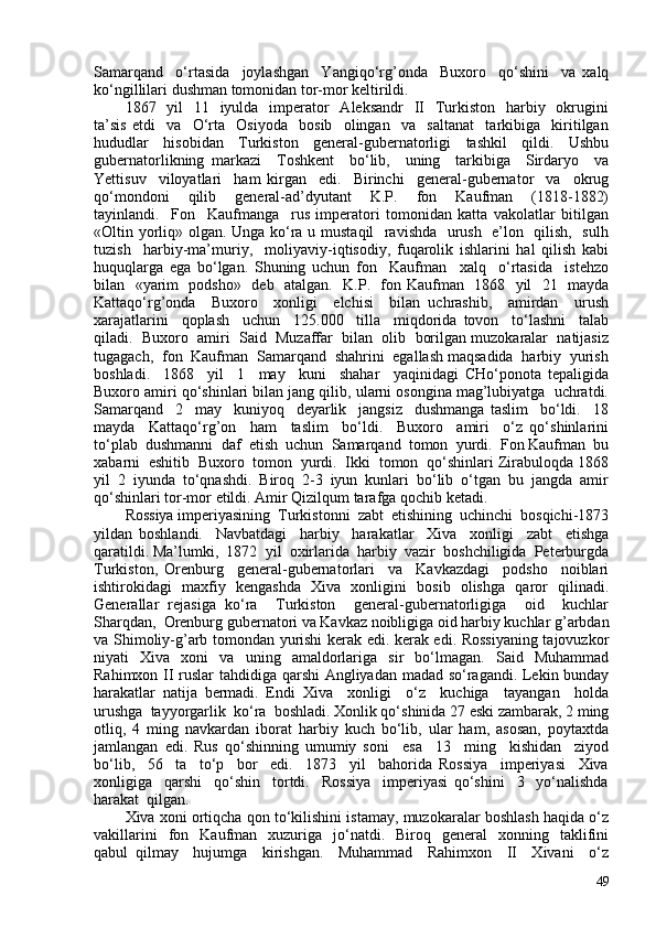 Samarqand     o‘rtasida     joylashgan     Yangiqo‘rg’onda     Buxoro     qo‘shini     va   xalq
ko‘ngillilari dushman tomonidan tor-mor keltirildi.  
1867   yil    11   iyulda    imperator    Aleksandr    II   Turkiston    harbiy   okrugini
ta’sis   etdi     va     O‘rta     Osiyoda     bosib     olingan     va     saltanat     tarkibiga     kiritilgan
hududlar   hisobidan   Turkiston   general-gubernatorligi   tashkil   qildi.   Ushbu
gubernatorlikning   markazi     Toshkent     bo‘lib,     uning     tarkibiga     Sirdaryo     va
Yettisuv     viloyatlari     ham   kirgan     edi.     Birinchi     general-gubernator     va     okrug
qo‘mondoni     qilib     general-ad’dyutant     K.P.     fon     Kaufman     (1818-1882)
tayinlandi.     Fon     Kaufmanga     rus   imperatori   tomonidan   katta   vakolatlar   bitilgan
«Oltin yorliq» olgan. Unga ko‘ra u mustaqil   ravishda   urush   e’lon   qilish,   sulh
tuzish     harbiy-ma’muriy,     moliyaviy-iqtisodiy,   fuqarolik   ishlarini   hal   qilish   kabi
huquqlarga   ega   bo‘lgan.   Shuning   uchun   fon     Kaufman     xalq     o‘rtasida     istehzo
bilan   «yarim   podsho»   deb   atalgan.   K.P.   fon Kaufman   1868   yil   21   mayda
Kattaqo‘rg’onda     Buxoro     xonligi     elchisi     bilan   uchrashib,     amirdan     urush
xarajatlarini     qoplash     uchun     125.00     tilla     miqdorida   tovon     to‘lashni     talab
qiladi.  Buxoro  amiri  Said  Muzaffar  bilan  olib  borilgan muzokaralar  natijasiz
tugagach,  fon  Kaufman  Samarqand  shahrini  egallash maqsadida  harbiy  yurish
boshladi.     1868     yil     1     may     kuni     shahar     yaqinidagi   CHo‘ponota   tepaligida
Buxoro amiri qo‘shinlari bilan jang qilib, ularni osongina mag’lubiyatga  uchratdi.
Samarqand     2     may     kuniyoq     deyarlik     jangsiz     dushmanga   taslim     bo‘ldi.     18
mayda     Kattaqo‘rg’on     ham     taslim     bo‘ldi.     Buxoro     amiri     o‘z   qo‘shinlarini
to‘plab  dushmanni  daf  etish  uchun  Samarqand  tomon  yurdi.  Fon Kaufman  bu
xabarni  eshitib  Buxoro  tomon  yurdi.  Ikki  tomon  qo‘shinlari Zirabuloqda 1868
yil   2   iyunda   to‘qnashdi.   Biroq   2-3   iyun   kunlari   bo‘lib   o‘tgan   bu   jangda   amir
qo‘shinlari tor-mor etildi. Amir Qizilqum tarafga qochib ketadi.
Rossiya imperiyasining  Turkistonni  zabt  etishining  uchinchi  bosqichi-1873
yildan   boshlandi.     Navbatdagi     harbiy     harakatlar     Xiva     xonligi     zabt     etishga
qaratildi. Ma’lumki,  1872  yil  oxirlarida  harbiy  vazir  boshchiligida  Peterburgda
Turkiston,   Orenburg     general-gubernatorlari     va     Kavkazdagi     podsho     noiblari
ishtirokidagi   maxfiy   kengashda   Xiva   xonligini   bosib   olishga   qaror   qilinadi.
Generallar   rejasiga   ko‘ra     Turkiston     general-gubernatorligiga     oid     kuchlar
Sharqdan,  Orenburg gubernatori va Kavkaz noibligiga oid harbiy kuchlar g’arbdan
va Shimoliy-g’arb tomondan yurishi kerak edi. kerak edi. Rossiyaning tajovuzkor
niyati   Xiva   xoni   va   uning   amaldorlariga   sir   bo‘lmagan.   Said   Muhammad
Rahimxon II ruslar tahdidiga qarshi Angliyadan madad so‘ragandi. Lekin bunday
harakatlar   natija   bermadi.   Endi   Xiva     xonligi     o‘z     kuchiga     tayangan     holda
urushga  tayyorgarlik  ko‘ra  boshladi. Xonlik qo‘shinida 27 eski zambarak, 2 ming
otliq,   4   ming   navkardan   iborat   harbiy   kuch   bo‘lib,   ular   ham,   asosan,   poytaxtda
jamlangan   edi.   Rus   qo‘shinning   umumiy   soni     esa     13     ming     kishidan     ziyod
bo‘lib,     56     ta     to‘p     bor     edi.     1873     yil     bahorida   Rossiya     imperiyasi     Xiva
xonligiga     qarshi     qo‘shin     tortdi.     Rossiya     imperiyasi   qo‘shini     3     yo‘nalishda
harakat  qilgan.
Xiva xoni ortiqcha qon to‘kilishini istamay, muzokaralar boshlash haqida o‘z
vakillarini    fon    Kaufman    xuzuriga     jo‘natdi.    Biroq    general    xonning    taklifini
qabul   qilmay     hujumga     kirishgan.     Muhammad     Rahimxon     II     Xivani     o‘z
49 