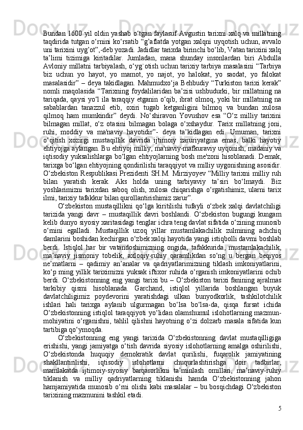 Bundan 160 yil oldin yashab o‘tgan faylasuf Avgustin tarixni xalq va millatning
taqdirida tutgan o‘rnini ko‘rsatib “g’aflatda yotgan xalqni uyqotish uchun, avvalo
uni tarixini uyg’ot”,-deb yozadi.  Jadidlar tarixda birinchi bo‘lib, Vatan tarixini xalq
ta’limi   tizimiga   kiritadilar.   Jumladan,   mana   shunday   insonlardan   biri   Abdulla
Avloniy millatni tarbiyalash, o‘yg`otish uchun tarixiy tarbiya masalasini  “Tarbiya
biz   uchun   yo   hayot,   yo   mamot,   yo   najot,   yo   halokat,   yo   saodat,   yo   falokat
masalasidir”   –   deya   takidlagan.   Mahmudxo‘ja   Behbudiy   “Turkiston   tarixi   kerak”
nomli   maqolasida   “Tarixning   foydalilaridan   ba’zisi   ushbudurki,   bir   millatning   na
tariqada, qaysi yo‘l ila taraqqiy etganin o‘qib, ibrat olmoq, yoki bir millatning na
sabablardan   tanazzul   etib,   oxiri   tugab   ketganligini   bilmoq   va   bundan   xulosa
qilmoq   ham   mumkindir”   deydi.   No‘shiravon   Yovushov   esa   “O‘z   milliy   tarixini
bilmagan   millat,   o‘z   otasini   bilmagan   bolaga   o‘xshaydur.   Tarix   millatning   joni,
ruhi,   moddiy   va   ma'naviy   hayotidir”-   deya   ta’kidlagan   edi.   Umuman,   tarixni
o‘qitish   xozirgi   mustaqillik   davrida   ijtimoiy   zaruriyatgina   emas,   balki   hayotiy
ehtiyojga aylangan. Bu ehtiyoj milliy, ma'naviy-mafkuraviy uyqonish, madaniy va
iqtisodiy yuksalishlarga  bo‘lgan ehtiyojlarning bosh me'zoni  hisoblanadi. Demak,
tarixga bo‘lgan ehtiyojning qondirilishi taraqqiyot va milliy uygonishning asosidir.
O‘zbekiston Respublikasi  Prezidenti SH.M. Mirziyoyev “Milliy tarixni milliy ruh
bilan   yaratish   kerak.   Aks   holda   uning   tarbiyaviy   ta’siri   bo‘lmaydi.   Biz
yoshlarimizni   tarixdan   saboq   olish,   xulosa   chiqarishga   o‘rgatishimiz,   ularni   tarix
ilmi, tarixiy tafakkur bilan qurollantirishimiz zarur”.   
O‘zbekiston   mustaqillikni   qo‘lga   kiritilishi   tufayli   o‘zbek   xalqi   davlatchiligi
tarizida   yangi   davr   –   mustaqillik   davri   boshlandi.   O‘zbekiston   bugungi   kungam
kelib dunyo siyosiy xaritasidagi tenglar ichra teng davlat sifatida o‘zining munosib
o‘rnini   egalladi.   Mustaqillik   uzoq   yillar   mustamlakachilik   zulmining   achchiq
damlarini boshidan kechirgan o‘zbek xalqi hayotida yangi istiqbolli davrni boshlab
berdi.   Istiqlol   har   bir   vatandoshimizning   ongida,   tafakkurida,   mustamlakachilik,
ma’naviy   jismoniy   tobelik,   axloqiy-ruhiy   qaramlikdan   so‘ng   u   bergan   beqiyos
ne’matlarni   –   qadimiy   an’analar   va   qadriyatlarimizning   tiklash   imkoniyatlarini,
ko‘p ming yillik tariximizni yuksak iftixor ruhida o‘rganish imkoniyatlarini ochib
berdi. O‘zbekistonning eng yangi tarixi  bu – O‘zbekiston tarixi  fanining ajralmas
tarkibiy   qismi   hisoblanada.   Garchand,   istiqlol   yillarida   boshlangan   buyuk
davlatchiligimiz   poydevorini   yaratishdagi   ulkan   bunyodkorlik,   tashkilotchilik
ishlari   hali   tarixga   aylanib   ulgurmagan   bo‘lsa   bo‘lsa-da,   qisqa   fursat   ichida
O‘zbekistonning istiqlol taraqqiyoti yo‘lidan olamshumul  islohotlarning mazmun-
mohiyatini   o‘rganishni,   tahlil   qilishni   hayotning   o‘zi   dolzarb   masala   sifatida   kun
tartibiga qo‘ymoqda.
O‘zbekistonning   eng   yangi   tarixida   O‘zbekistonning   davlat   mustaqilligiga
erishishi,  yangi  jamiyatga  o‘tish davrida siyosiy  islohotlarning amalga oshirilishi,
O‘zbekistonda   huquqiy   demokratik   davlat   qurilishi,   fuqarolik   jamiyatining
shakllantirilishi,   iqtisodiy   islohotlarni   chuqurlashtirishga   doir   tadbirlar,
mamlakatda   ijtimoiy-siyosiy   barqarorlikni   ta’minlash   omillari,   ma’naviy-ruhiy
tiklanish   va   milliy   qadriyatlarning   tiklanishi   hamda   O‘zbekistonning   jahon
hamjamiyatida munosib o‘rni olishi kabi masalalar  – bu bosqichdagi  O‘zbekiston
tarixining mazmunini tashkil etadi. 
5 