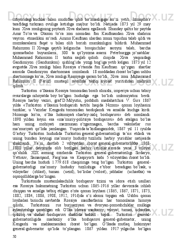 ixtiyoridagi kuchlar  bilan  mudofaa  qilib  bo‘lmasligiga  ko‘zi  yetib,  Izmiqsho‘r
tarafidagi turkman  ovuliga  ketishga  majbur  bo‘ldi.  Natijada  1873  yil  29  may
kuni  Xiva xonligining poytaxti Xiva shaharni egallandi. Shunday qaltis bir paytda
Amir   To‘ra   va     Otaxon     to‘ra     xon     nomidan     fon     Kaufmandan     Xiva     shahrini
vayron   etmaslikni so‘radi. Ammo Kaufman ulardan xonni topishni  talab qildi va
muzokaralarni   faqat   u   bilan   olib   borish   mumkinligini   bildirdi.   Muhammad
Rahimxon   II   Xivaga   qaytib   kelguncha     bosqinchilar     saroyni     talab,     barcha
qimmatbaho     buyumlarni,     30     ta   qo‘lyozma   asarni     Peterburgga   jo‘natdilar.
Muhammad   Rahimxon   II     taxtni   saqlab   qolish     ilinjida     Xiva     yaqinidagi
Gandimiyon   (Gandumkon)   qishlog’ida   yozgi bog’iga yetib kelgan. 1873 yil 12
avgustda   Xiva   xonligi   bilan   Rossiya   o‘rtasida   fon   Kaufman     qo‘ygan     shartlar
asosida  Gandimiyon  shartnomasi  imzolandi.  18 moddadan iborat bo‘lgan ushbu
shartnomaga ko‘ra, Xiva xonligi Rossiyaga qaram bo‘ldi,  Xiva  xoni  Muhammad
Rahimxon     II     (Feruz)     mustaqil     ravishda     tashqi   siyosat     yuritishdan     mahrum
qilindi.  
Turkiston   o‘lkasini Rossiya tomonidan bosib olinishi, imperiya uchun tabiiy
resurslarga   nihoyatda   boy   bo‘lgan     hududga     ega     bo‘lish     imkoniyatini     berdi.
Rossiya   harbiy   vaziri,   graf D.Milyutin,   podshoh   maslahatchisi   V.   Girs   1867
yilda  «Turkiston  o‘lkasini boshqarish  tartibi  haqida  Nizom»  qonun  loyihasini
tuzdilar,  u  Vazirlar  Kengashi tomonidan  tasdiqlandi  va  amalda  kuchga  kirdi.
Nizomga     ko‘ra,     o‘lka     hokimiyati   «harbiy-xalq     boshqaruvi»     deb     nomlandi.
1898   yildan   keyin   esa   «ma’muriy-politsiya   boshqaruvi»   deb   atalgan   bo‘lsa
ham     uning     mohiyati     mazmunan   o‘zgarmagan,     barcha     vakolatlar     rus
ma’muriyati  qo‘lida  jamlangan.  Yuqorida ta’kidlanganidek,  1867  yil  11  iyulda
G’arbiy   Turkiston   hududida   Turkiston general-gubernatoriligi   ta’sis   etiladi   va
uning   bundan   keyingi   ma’muriy   hududiy tuzilishi   harbiy   yurishlar   natijasida
shakllandi.     Ya’ni,     dastlab     2    viloyatdan    iborat   general-gubernatorlikka    1868-
1880    yillar    davomida   olib   borilgan    harbiy    istilolar   asosida    yana   3   viloyat
qo‘shildi.   XIX   asrning   oxirlarida   Turkiston   general-gubernatoriligi   Sirdaryo,
Yettisuv,   Samarqand,   Farg’ona   va   Kaspiyorti   kabi   5 viloyatdan iborat bo‘ldi.
Uning   barcha   hududi   1.779.618   chaqirimga   teng   bo‘lgan.   Turkiston     general-
gubernatorligi     ma’muriy     hududiy     tuzilishiga     e’tibor     beradigan   bo‘lsak,   u
viloyatlar     (oblast),   tuman     (uezd),   bo‘lislar   (volost),   jabhalar     (uchastka)   va
oqsoqolliklarga bo‘lingan.  
Turkistonda     mustamlakachilik     boshqaruv     tizimi     va     idora    etish     usullari
esa   Rossiya   hukumatning   Turkiston   uchun   1865-1916   yillar   davomida   ishlab
chiqqan   va   amalga   tatbiq   etilgan   o‘nta   qonun   loyihasi   (1865,   1867,   1871,   1873,
1882,   1884,   1886,   1908,   1912,   1916)da   o‘z   aksini   topgan   edi.   Ushbu   qonun
loyihalari   birinchi   navbatda     Rossiya     manfaatlarini     har     tomonlama     himoya
qilishi,     Turkistonni     rus   burjuaziyasi   va   dvoryan-pomeshchiklar   mulkiga
aylantirishga   qaratilgan   edi.   O‘lka   idorasi   markaziy,   viloyat,   tuman,   uchastka,
qishloq   va   shahar   boshqaruvi   shaklida   tashkil     topdi.     Turkiston     general-
gubernatoriligida     markaziy     o‘lka     boshqaruvi   general-gubernator,     uning
Kengashi     va     mahkamasidan     iborat     bo‘lgan.     O‘lkada   mutlaq     hokimiyat
general-gubernator     qo‘lida     to‘plangan.     1867     yildan     1917   yilgacha     bo‘lgan
50 