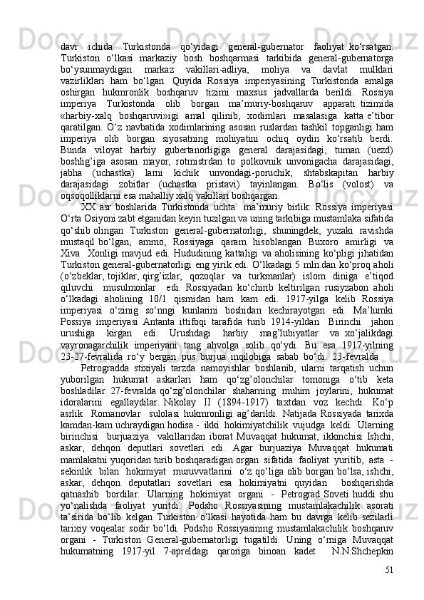 davr     ichida     Turkistonda     qo‘yidagi     general-gubernator     faoliyat   ko‘rsatgan.
Turkiston   o‘lkasi   markaziy   bosh   boshqarmasi   tarkibida   general-gubernatorga
bo‘ysunmaydigan     markaz     vakillari-adliya,     moliya     va     davlat     mulklari
vazirliklari  ham  bo‘lgan.  Quyida  Rossiya  imperiyasining  Turkistonda  amalga
oshirgan   hukmronlik   boshqaruv   tizimi   maxsus   jadvallarda   berildi.   Rossiya
imperiya     Turkistonda     olib     borgan     ma’muriy-boshqaruv     apparati   tizimida
«harbiy-xalq   boshqaruvi»igi    amal    qilinib,    xodimlari    masalasiga     katta e’tibor
qaratilgan.   O‘z   navbatida   xodimlarining   asosan   ruslardan   tashkil   topganligi   ham
imperiya     olib     borgan     siyosatning     mohiyatini     ochiq     oydin     ko‘rsatib     berdi.
Bunda     viloyat     harbiy     gubertanorligiga     general     darajasidagi,     tuman     (uezd)
boshlig’iga  asosan  mayor,  rotmistrdan  to  polkovnik  unvonigacha  darajasidagi,
jabha     (uchastka)     larni     kichik     unvondagi-poruchik,     shtabskapitan     harbiy
darajasidagi     zobitlar     (uchastka     pristavi)     tayinlangan.     Bo‘lis     (volost)     va
oqsoqolliklarni esa mahalliy xalq vakillari boshqargan. 
XX   asr   boshlarida   Turkistonda   uchta     ma’muriy   birlik:   Rossiya   imperiyasi
O‘rta Osiyoni zabt etganidan keyin tuzilgan va uning tarkibiga mustamlaka sifatida
qo‘shib olingan   Turkiston   general-gubernatorligi,   shuningdek,   yuzaki   ravishda
mustaqil  bo‘lgan,    ammo,    Rossiyaga    qaram    hisoblangan     Buxoro    amirligi    va
Xiva     Xonligi   mavjud   edi.   Hududining   kattaligi   va   aholisining   ko‘pligi   jihatidan
Turkiston general-gubernatorligi eng yirik edi. O‘lkadagi 5 mln.dan ko‘proq aholi
(o‘zbeklar,   tojiklar,   qirg’izlar,     qozoqlar     va     turkmanlar)     islom     diniga     e’tiqod
qiluvchi     musulmonlar     edi.   Rossiyadan   ko‘chirib   keltirilgan   rusiyzabon   aholi
o‘lkadagi   aholining   1l1   qismidan   ham   kam   edi.   1917-yilga   kelib   Rossiya
imperiyasi   o‘zinig   so‘nngi   kunlarini   boshidan   kechirayotgan   edi.   Ma’lumki
Possiya   imperiyasi   Antanta   ittifoqi   tarafida   turib   1914-yildan     Birinchi     jahon
urushiga     kirgan     edi.     Urushdagi     harbiy     mag’lubiyatlar     va   xo‘jalikdagi
vayronagarchilik   imperiyani   tang   ahvolga   solib   qo‘ydi.   Bu   esa   1917-yilning
23-27-fevralida  ro‘y  bergan  pus  burjua  inqilobiga  sabab  bo‘di.  23-fevralda 
Petrogradda   stixiyali   tarzda   namoyishlar   boshlanib,   ularni   tarqatish   uchun
yuborilgan   hukumat   askarlari   ham   qo‘zg’olonchilar   tomoniga   o‘tib   keta
boshladilar. 27-fevralda qo‘zg’olonchilar   shaharning   muhim   joylarini,   hukumat
idoralarini     egallaydilar.   Nikolay     II     (1894-1917)     taxtdan     voz     kechdi.     Ko‘p
asrlik     Romanovlar     sulolasi   hukmronligi   ag’darildi.   Natijada   Rossiyada   tarixda
kamdan-kam uchraydigan hodisa -  ikki  hokimiyatchilik  vujudga  keldi.  Ularning
birinchisi     burjuaziya     vakillaridan   iborat   Muvaqqat   hukumat,   ikkinchisi   Ishchi,
askar,   dehqon   deputlari   sovetlari   edi.   Agar   burjuaziya   Muvaqqat   hukumati
mamlakatni yuqoridan turib boshqaradigan organ  sifatida  faoliyat  yuritib,  asta  -
sekinlik   bilan   hokimiyat    muruvvatlarini    o‘z qo‘liga olib borgan bo‘lsa, ishchi,
askar,   dehqon   deputatlari   sovetlari   esa   hokimiyatni   quyidan     boshqarishda
qatnashib     bordilar.     Ularning     hokimiyat     organi     -     Petrograd   Soveti   huddi   shu
yo‘nalishda   faoliyat   yuritdi.   Podsho   Rossiyasining   mustamlakachilik   asorati
ta’sirida   bo‘lib   kelgan   Turkiston   o‘lkasi   hayotida   ham   bu   davrga   kelib   sezilarli
tarixiy   voqealar   sodir   bo‘ldi.   Podsho   Rossiyasining   mustamlakachilik   boshqaruv
organi   -   Turkiston   General-gubernatorligi   tugatildi.   Uning   o‘rniga   Muvaqqat
hukumatning   1917-yil   7-apreldagi   qaroriga   binoan   kadet     N.N.Shchepkin
51 