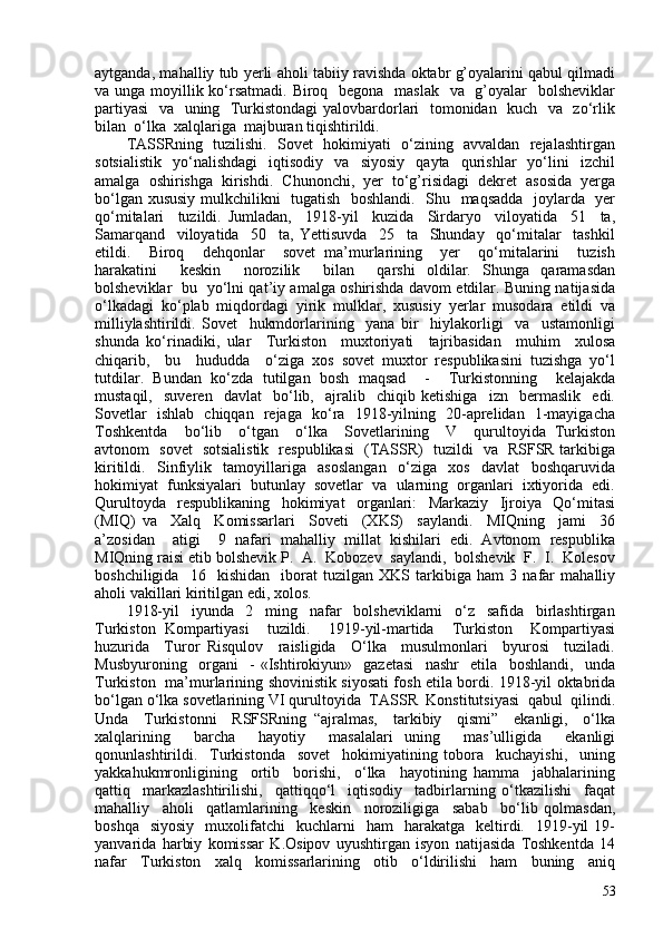 aytganda, mahalliy tub yerli aholi tabiiy ravishda oktabr g’oyalarini qabul qilmadi
va unga moyillik ko‘rsatmadi. Biroq   begona   maslak   va   g’oyalar   bolsheviklar
partiyasi    va   uning   Turkistondagi  yalovbardorlari   tomonidan   kuch   va   zo‘rlik
bilan  o‘lka  xalqlariga  majburan tiqishtirildi.
TASSRning   tuzilishi.   Sovet   hokimiyati   o‘zining   avvaldan   rejalashtirgan
sotsialistik     yo‘nalishdagi     iqtisodiy     va     siyosiy     qayta     qurishlar     yo‘lini     izchil
amalga   oshirishga   kirishdi.   Chunonchi,   yer   to‘g’risidagi   dekret   asosida   yerga
bo‘lgan xususiy mulkchilikni   tugatish   boshlandi.   Shu   maqsadda   joylarda   yer
qo‘mitalari     tuzildi.   Jumladan,     1918-yil     kuzida     Sirdaryo     viloyatida     51     ta,
Samarqand     viloyatida     50     ta,   Yettisuvda     25     ta     Shunday     qo‘mitalar     tashkil
etildi.     Biroq     dehqonlar     sovet   ma’murlarining     yer     qo‘mitalarini     tuzish
harakatini     keskin     norozilik     bilan     qarshi   oldilar.   Shunga   qaramasdan
bolsheviklar   bu   yo‘lni qat’iy amalga oshirishda davom etdilar. Buning natijasida
o‘lkadagi   ko‘plab   miqdordagi   yirik   mulklar,   xususiy   yerlar   musodara   etildi   va
milliylashtirildi.   Sovet     hukmdorlarining     yana   bir     hiylakorligi     va     ustamonligi
shunda   ko‘rinadiki,   ular     Turkiston     muxtoriyati     tajribasidan     muhim     xulosa
chiqarib,     bu     hududda     o‘ziga   xos   sovet   muxtor   respublikasini   tuzishga   yo‘l
tutdilar.   Bundan   ko‘zda   tutilgan   bosh   maqsad     -     Turkistonning     kelajakda
mustaqil,     suveren     davlat     bo‘lib,     ajralib     chiqib   ketishiga     izn     bermaslik     edi.
Sovetlar   ishlab   chiqqan   rejaga   ko‘ra   1918-yilning   20-aprelidan   1-mayigacha
Toshkentda     bo‘lib     o‘tgan     o‘lka     Sovetlarining     V     qurultoyida   Turkiston
avtonom   sovet   sotsialistik   respublikasi   (TASSR)   tuzildi   va   RSFSR tarkibiga
kiritildi.   Sinfiylik   tamoyillariga   asoslangan   o‘ziga   xos   davlat   boshqaruvida
hokimiyat  funksiyalari  butunlay  sovetlar  va  ularning  organlari  ixtiyorida  edi.
Qurultoyda     respublikaning     hokimiyat     organlari:     Markaziy     Ijroiya     Qo‘mitasi
(MIQ)   va     Xalq     Komissarlari     Soveti     (XKS)     saylandi.     MIQning     jami     36
a’zosidan     atigi     9   nafari   mahalliy   millat   kishilari   edi.   Avtonom   respublika
MIQning raisi etib bolshevik P.  A.  Kobozev  saylandi,  bolshevik  F.  I.  Kolesov
boshchiligida     16     kishidan     iborat   tuzilgan   XKS   tarkibiga   ham   3   nafar   mahalliy
aholi vakillari kiritilgan edi, xolos. 
1918-yil     iyunda     2     ming     nafar     bolsheviklarni     o‘z     safida     birlashtirgan
Turkiston   Kompartiyasi     tuzildi.     1919-yil-martida     Turkiston     Kompartiyasi
huzurida     Turor   Risqulov     raisligida     O‘lka     musulmonlari     byurosi     tuziladi.
Musbyuroning     organi     -   «Ishtirokiyun»     gazetasi     nashr     etila     boshlandi,     unda
Turkiston   ma’murlarining shovinistik siyosati fosh etila bordi. 1918-yil oktabrida
bo‘lgan o‘lka sovetlarining VI qurultoyida  TASSR  Konstitutsiyasi  qabul  qilindi.
Unda     Turkistonni     RSFSRning   “ajralmas,     tarkibiy     qismi”     ekanligi,     o‘lka
xalqlarining     barcha     hayotiy     masalalari   uning     mas’ulligida     ekanligi
qonunlashtirildi.     Turkistonda     sovet     hokimiyatining   tobora     kuchayishi,     uning
yakkahukmronligining     ortib     borishi,     o‘lka     hayotining   hamma     jabhalarining
qattiq     markazlashtirilishi,     qattiqqo‘l     iqtisodiy     tadbirlarning   o‘tkazilishi     faqat
mahalliy     aholi     qatlamlarining     keskin     noroziligiga     sabab     bo‘lib   qolmasdan,
boshqa    siyosiy    muxolifatchi     kuchlarni     ham     harakatga     keltirdi.    1919-yil   19-
yanvarida   harbiy   komissar   K.Osipov   uyushtirgan   isyon   natijasida   Toshkentda   14
nafar     Turkiston     xalq     komissarlarining     otib     o‘ldirilishi     ham     buning     aniq
53 