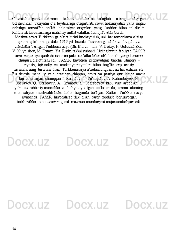 ifodasi   bo‘lgandi.     Ammo     tezlikda     o‘zlarini     o‘nglab     olishga     ulgirgan
bolsheviklar   vaziyatni o‘z foydalariga o‘zgartirib, sovet hokimiyatini yana saqlab
qolishga   muvaffaq   bo‘ldi,   hokimiyat   organlari   yangi   kadrlar   bilan   to‘ldirildi.
Rahbarlik lavozimlariga mahalliy millat vakillari ham jalb etila bordi. 
Moskva sovet Turkistoniga o‘z ta’sirini kuchaytirish, uni  har tomonlama o‘ziga
qaram  qilish  maqsadida  1919-yil  kuzida  Toshkentga  alohida  favqulodda
vakolatlar berilgan Turkkomissiya (Sh. Eliava - rais, V. Bokiy, F. Goloshchekin,
V. Kuybishev, M. Frunze, Ya. Rudzutak)ni yubordi. Uning butun faoliyati TASSR
sovet va partiya qurilishi ishlarini jadal sur’atlar bilan olib borish, yangi tuzumni
chuqur ildiz ottirish edi.  TASSR  hayotida  kechayotgan  barcha  ijtimoiy  -
siyosiy,  iqtisodiy  va  madaniy jarayonlar  bilan  bog’liq  eng  asosiy
masalalarning  birortasi  ham  Turkkomissiya a’zolarining izmisiz hal etilmas edi.
Bu  davrda  mahalliy  xalq  orasidan  chiqqan,  sovet  va  partiya  qurilishida  ancha
tajriba ortirgan, chiniqqan T. Risqulov, N. To‘raqulov, A. Rahimboyev, N.
Xo‘jayev, Q.  Otaboyev,  A.  Ikromov,  S.  Segizboyev  kabi  yurt  arboblari  u
yoki  bu  rahbariy mansablarda  faoliyat  yuritgan  bo‘lsalar-da,  ammo  ularning
inon-ixtiyori  moskvalik hukmdorlar  tizginida  bo‘lgan.  Xullas,  Turkkomissiya
siymosida  TASSR  hayotida zo‘rlik  bilan  qaror  topdirib  borilayotgan
bolsheviklar  diktaturasining  asl  mazmun-mundarijasi mujassamlashgan edi. 
54 