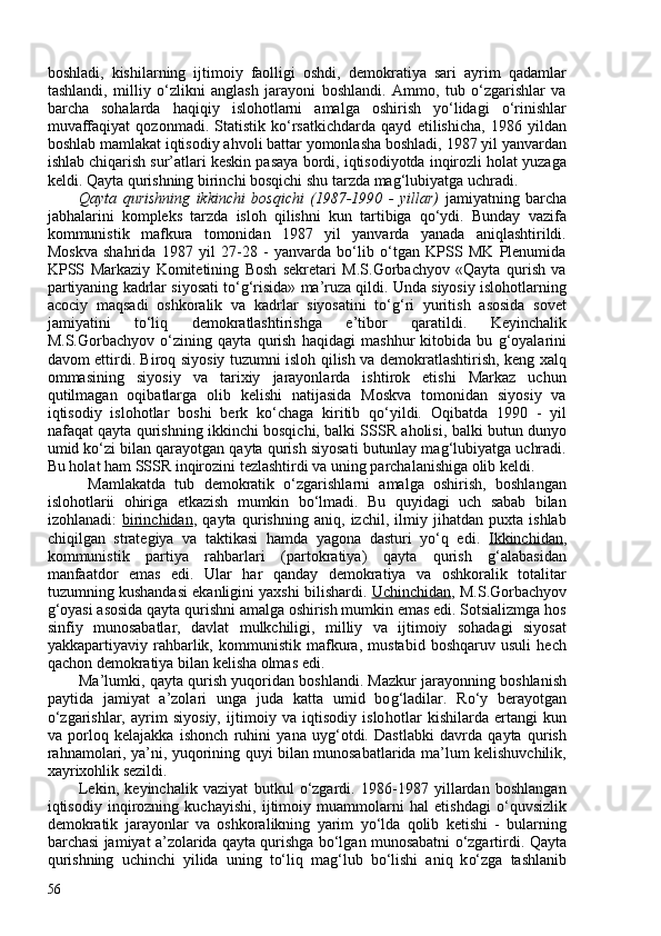 boshladi,   kishilarning   ijtimoiy   faolligi   oshdi,   demokratiya   sari   ayrim   qadamlar
tashlandi,   milliy   o‘zlikni   anglash   jarayoni   boshlandi.   Ammo,   tub   o‘zgarishlar   va
barcha   sohalarda   haqiqiy   islohotlarni   amalga   oshirish   yo‘lidagi   o‘rinishlar
muvaffaqiyat   qozonmadi.   Statistik   ko‘rsatkichdarda   qayd   etilishicha,   1986   yildan
boshlab mamlakat iqtisodiy ahvoli battar yomonlasha boshladi, 1987 yil yanvardan
ishlab chiqarish sur’atlari keskin pasaya bordi, iqtisodiyotda inqirozli holat yuzaga
keldi. Qayta qurishning birinchi bosqichi shu tarzda mag‘lubiyatga uchradi.
Qayta   qurishning   ikkinchi   bosqichi   (1987-1990   -   yillar)   jamiyatning   barcha
jabhalarini   kompleks   tarzda   isloh   qilishni   kun   tartibiga   qo‘ydi.   Bunday   vazifa
kommunistik   mafkura   tomonidan   1987   yil   yanvarda   yanada   aniqlashtirildi.
Moskva   shahrida   1987   yil   27-28   -   yanvarda   bo‘lib   o‘tgan   KPSS   MK   Plenumida
KPSS   Markaziy   Komitetining   Bosh   sekretari   M.S.Gorbachyov   «Qayta   qurish   va
partiyaning kadrlar siyosati to‘g‘risida» ma’ruza qildi. Unda siyosiy islohotlarning
acociy   maqsadi   oshkoralik   va   kadrlar   siyosatini   to‘g‘ri   yuritish   asosida   sovet
jamiyatini   to‘liq   demokratlashtirishga   e’tibor   qaratildi.   Keyinchalik
M.S.Gorbachyov   o‘zining   qayta   qurish   haqidagi   mashhur   kitobida   bu   g‘oyalarini
davom ettirdi. Biroq siyosiy tuzumni isloh qilish va demokratlashtirish, keng xalq
ommasining   siyosiy   va   tarixiy   jarayonlarda   ishtirok   etishi   Markaz   uchun
qutilmagan   oqibatlarga   olib   kelishi   natijasida   Moskva   tomonidan   siyosiy   va
iqtisodiy   islohotlar   boshi   berk   ko‘chaga   kiritib   qo‘yildi.   Oqibatda   1990   -   yil
nafaqat qayta qurishning ikkinchi bosqichi, balki SSSR aholisi, balki butun dunyo
umid ko‘zi bilan qarayotgan qayta qurish siyosati butunlay mag‘lubiyatga uchradi.
Bu holat ham SSSR inqirozini tezlashtirdi va uning parchalanishiga olib keldi.
  Mamlakatda   tub   demokratik   o‘zgarishlarni   amalga   oshirish,   boshlangan
islohotlarii   ohiriga   etkazish   mumkin   bo‘lmadi.   Bu   quyidagi   uch   sabab   bilan
izohlanadi:   birinchidan ,   qayta   qurishning   aniq,   izchil,   ilmiy   jihatdan   puxta   ishlab
chiqilgan   strategiya   va   taktikasi   hamda   yagona   dasturi   yo‘q   edi.   Ikkinchidan ,
kommunistik   partiya   rahbarlari   (partokratiya)   qayta   qurish   g‘alabasidan
manfaatdor   emas   edi.   Ular   har   qanday   demokratiya   va   oshkoralik   totalitar
tuzumning kushandasi ekanligini yaxshi bilishardi.  Uchinchidan , M.S.Gorbachyov
g‘oyasi asosida qayta qurishni amalga oshirish mumkin emas edi. Sotsializmga hos
sinfiy   munosabatlar,   davlat   mulkchiligi,   milliy   va   ijtimoiy   sohadagi   siyosat
yakkapartiyaviy   rahbarlik,   kommunistik   mafkura,   mustabid   boshqaruv   usuli   hech
qachon demokratiya bilan kelisha olmas edi.
Ma’lumki ,  qayta  q urish yuqoridan boshlandi. Mazkur jarayonning boshlanish
paytida   jamiyat   a’zolari   unga   juda   katta   umid   bo g‘ ladilar.   R o‘ y   berayotgan
o‘ zgarishlar,   ayrim   siyosiy,   ijtimoiy   va   iqtisodiy   islo h otlar   kishilarda   ertangi   kun
va   porlo q   kelajakka   isho n ch   ru h ini   ya n a   uy g‘ otdi.   Dastlabki   davrda   qayta   qurish
rahnamolari, ya’ni, yuqorining quyi bilan munosabatlarida ma’lum kelishuvchilik,
xayrixohlik sezildi.
Lekin,   keyinchalik   vaziyat   butkul   o‘zgardi.   1986-1987   yillardan   boshlangan
iqtisodiy   inqirozning   kuchayishi,   ijtimoiy   muammolarni   hal   etishdagi   o‘quvsizlik
demokratik   jarayonlar   va   oshkoralikning   yarim   yo‘lda   qolib   ketishi   -   bularning
barchasi jamiyat a’zolarida qayta qurishga bo‘lgan munosabatni o‘zgartirdi.  Qayta
q urishning   uchinch i   yilida   u n ing   t o‘ li q   ma g‘ lub   b o‘ lishi   ani q   k o‘ zga   tashlanib
56