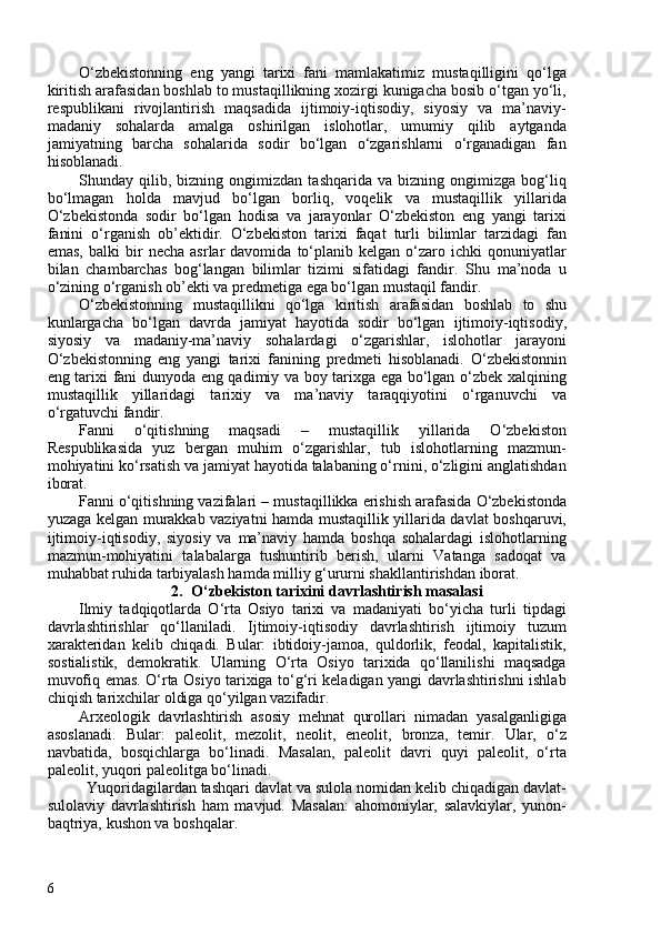 O‘zbekistonning   eng   yangi   tarixi   fani   mamlakatimiz   mustaqilligini   qo‘lga
kiritish arafasidan boshlab to mustaqillikning xozirgi kunigacha bosib o‘tgan yo‘li,
respublikani   rivojlantirish   maqsadida   ijtimoiy-iqtisodiy,   siyosiy   va   ma’naviy-
madaniy   sohalarda   amalga   oshirilgan   islohotlar,   umumiy   qilib   aytganda
jamiyatning   barcha   sohalarida   sodir   bo‘lgan   o‘zgarishlarni   o‘rganadigan   fan
hisoblanadi. 
Shunday   qilib,   bizning   ongimizdan   tashqarida   va   bizning   ongimizga   bog‘liq
bo‘lmagan   holda   mavjud   bo‘lgan   borliq,   voqelik   va   mustaqillik   yillarida
O‘zbekistonda   sodir   bo‘lgan   hodisa   va   jarayonlar   O‘zbekiston   eng   yangi   tarixi
fanini   o‘rganish   ob’ektidir.   O‘zbekiston   tarixi   faqat   turli   bilimlar   tarzidagi   fan
emas,   balki   bir   necha   asrlar   davomida   to‘planib   kelgan  o‘zaro  ichki   qonuniyatlar
bilan   chambarchas   bog‘langan   bilimlar   tizimi   sifatidagi   fandir.   Shu   ma’noda   u
o‘zining o‘rganish ob ’ ekti va predmetiga ega bo‘lgan mustaqil fandir.
O‘zbekistonning   mustaqillikni   qo‘lga   kiritish   arafasidan   boshlab   to   shu
kunlargacha   bo‘lgan   davrda   jamiyat   hayotida   sodir   bo‘lgan   ijtimoiy-iqtisodiy,
siyosiy   va   madaniy-ma’naviy   sohalardagi   o‘zgarishlar,   islohotlar   jarayoni
O‘zbekiston ning   eng   yangi   tarixi   fanining   predmeti   hisoblanadi.   O‘zbekiston nin
eng   tarixi fani dunyoda eng qadimiy va boy tarixga ega bo‘lgan o‘zbek xalqining
mustaqillik   yillaridagi   tarixiy   va   ma’naviy   taraqqiyotini   o‘rganuvchi   va
o‘rgatuvchi fandir.
Fanni   o‘qitishning   maqsadi   –   mustaqillik   yillarida   O‘zbekiston
Respublikasida   yuz   bergan   muhim   o‘zgarishlar,   tub   islohotlarning   mazmun-
mohiyatini ko‘rsatish va jamiyat hayotida talabaning o‘rnini, o‘zligini anglatishdan
iborat. 
Fanni o‘qitishning vazifalari  – mustaqillikka erishish arafasida O‘zbekistonda
yuzaga kelgan murakkab vaziyatni hamda mustaqillik yillarida davlat boshqaruvi,
ijtimoiy-iqtisodiy,   siyosiy   va   ma’naviy   hamda   boshqa   sohalardagi   islohotlarning
mazmun-mohiyatini   talabalarga   tushuntirib   berish,   ularni   Vatanga   sadoqat   va
muhabbat ruhida tarbiyalash hamda milliy g‘ururni shakllantirishdan iborat. 
2. O‘zbekiston tarixini davrlashtirish masalasi
Ilmiy   tadqiqotlarda   O‘rta   Osiyo   tarixi   va   madaniyati   bo‘yicha   turli   tipdagi
davrlashtirishlar   qo‘llaniladi.   Ijtimoiy-iqtisodiy   davrlashtirish   ijtimoiy   tuzum
xarakteridan   kelib   chiqadi.   Bular:   ibtidoiy-jamoa,   quldorlik,   feodal,   kapitalistik,
sostialistik,   demokratik.   Ularning   O‘rta   Osiyo   tarixida   qo‘llanilishi   maqsadga
muvofiq emas. O‘rta Osiyo tarixiga to‘g‘ri keladigan yangi davrlashtirishni ishlab
chiqish tarixchilar oldiga qo‘yilgan vazifadir.
Arxeologik   davrlashtirish   asosiy   mehnat   qurollari   nimadan   yasalganligiga
asoslanadi.   Bular:   paleolit,   mezolit,   neolit,   eneolit,   bronza,   temir.   Ular,   o‘z
navbatida,   bosqichlarga   bo‘linadi.   Masalan,   paleolit   davri   quyi   paleolit,   o‘rta
paleolit, yuqori paleolitga bo‘linadi.
Yuqoridagilardan tashqari davlat va sulola nomidan kelib chiqadigan davlat-
sulolaviy   davrlashtirish   ham   mavjud.   Masalan:   ahomoniylar,   salavkiylar,   yunon-
baqtriya, kushon va boshqalar.
6 