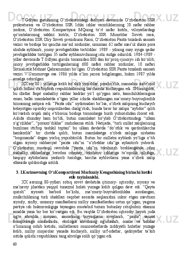 T.Gdlyan   guruhining   O‘zbekistondagi   faoliyati   davomida   O‘zbekiston   SSR
prokraturasi   va   O‘zbekiston   SSR   Ichki   ishlar   vazirliklarining   20   nafar   rahbar
xodimi,   O‘zbekiston   Kompartiyasi   MQning   to‘rt   nafar   kotibi,   viloyatlardagi
qo‘mitalarining   sakkiz   kotibi,   O‘zbekiston   SSR   Ministrlar   Soveti   raisi,
O‘zbekiston SSR Oliy Soveti prezidiumi Raisi, O‘zbekiston Paxta tozalash sanoati
vaziri va boshqa bir qancha ma’sul xodimlar, umuman 62 nafar mas’ul shaxs pora
olishda   ayblanib,  jinoiy   javobgarlikka   tortildilar.  1989   -   yilning  may   oyiga  qadar
javobgarlikka tortilgan 35 nafar ayblanuvchining ishi sudga oshirildi. 1984-1989 -
yillar davomida   T.Gdlyan guruhi tomonidan 80 dan ko‘proq «jinoiy» ish ko‘rilib,
jinoiy   javobgarlikka   tortilganlarning   60   nafari   rahbar   xodimlar,   10   nafari
Sotsialistik Mehnat Qahramonlari bo‘lgan. O‘zbekiston SSR Paxta tozalash sanoati
vaziri   V.Usmonovga   esa   1986   yilda   o‘lim   jazosi   belgilangan,   hukm   1987   yilda
amalga oshirilgan.
XX asr 80 - yillariga kelib ko‘shib yozishlar, poraho‘rlik, mansabni suite’mol
qilish hollari ittifoqdosh respublikalarning barchasida kuchaygan edi. SHuningdek,
bu   illatlar   faqat   mahalliy   rahbar   kadrlar   yo‘l   qo‘ygan   xato,   kamchiliklarnigina
emas,   balki   mamlakatda   o‘tgan   yillar   ichida   shakllangan   ma’muriy-buyruqbozlik
tizimining natijasi edi. “Paxta ishi” uydirmalari bo‘lsa, o‘zbek xalqining kuchayib
kelayotgan iqisodiy inqirozlardan chalg‘itish, bunda biror bir xalqni “aybdor” qilib
ko‘rsatish   orqali   xalq   e’tiborini   boshqa   tomonlarga   burib   yuborishdan   iborat   edi.
Aslida   shunday   ham   bo‘ldi,   butun   mamlakat   bo‘ylab   O‘zbekistondagi   “ulkan
o‘g‘riliklar”, “poraxo‘rliklar” muhokama etildi. Natijada, “turli millat xalqlarining
buzilmas   ittifoqi   tashkil   toptan”   bu   ulkan   davlatda   “do‘stlik   va   qardoshlarcha
hamkorlik”   bir   chetda   qolib,   butun   mamlakatga   o‘zbek   xalqiga   nisbatan
“boqimanda”   degan   yorliq   yopishtirildi.   Butun   bir   millatni   ayblash   yo‘liga   o‘tib
olgan   siyosiy   rahbariyat   “paxta   ishi”ni   “o‘zbeklar   ishi”ga   aylantirib   yubordi.
O‘zbekiston   mustaqil   ravishda   “paxta   ishi”ni   tekshirish   boshlanganda   ishni
mahalliy   rahbarlarga   berishni   istamay,   tekshiruv   ishlariga   to‘sqinlik   qilishga,
haqiqiy   aybdorlarni   yashirib   turishga,   barcha   ayblovlarni   yana   o‘zbek   xalqi
elkasida qoldirishga intildi.
3.  I.Karimovning O‘zKompartiyasi Markaziy Kengashining birinchi kotibi
etib tayinlanishi.
XX   asrning   80-yyllari   sobiq   sovet   davlatida   ijtimoiy-   iqtisodiy,   siyosiy   va
ma’naviy   jihatdan   yaqqol   tunazzul   holati   yuzaga   kelib   qolgan   davr   edi.   “Qayta
qurish”   siyosati   barbod   bo‘lishi,   ma’muriy-buyrukbozlikka   asoslangan,
mulkchilikning   turli   shakllari   raqobat   asosida   saqlanishni   inkor   etgan   mavhum
siyosly, sinfiy, umumiy manfaatlarni milliy manfaatlardan ustun qo‘ygan, yagona
partiya   ish   hukmronligiga   tayangan   mustabid   tuzum   butunlay   istiqbolsiz   ekanini
amalda   yana   bir   bor   ko‘rsatgan   edi.   Bu   vaqtda   O‘zbekiston   iqtisodiy   hayoti   juda
og‘ir   ahvolda,   xususan,   sanoatning   biryoqlama   rivojlanib,   “paxta”   sanoat
kompleksiga   moslashishi,   ekologik   ahvolning   og‘irlashib,   onalar   va   bolalar
o‘limining   oshib   ketishi,   millatlararo   munosabatlarda   ziddiyatli   holatlar   yuzaga
kelib,   milliy   mojarolar   yanada   kuchayib,   milliy   urf-odatlar,   qadriyatlar   ta’kib
ostida qolishi respublikani tang ahvolga solib qo‘ygan edi.
60