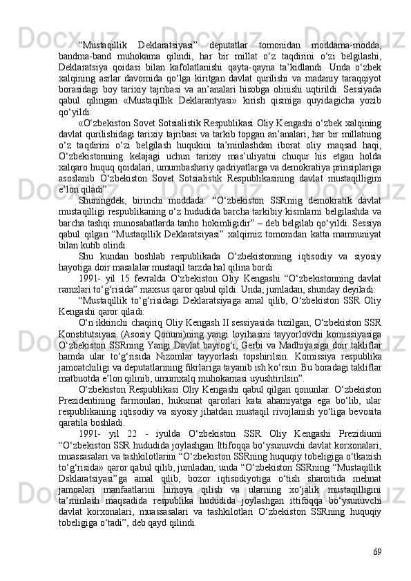 “Mustaqillik   Deklaratsiyasi”   deputatlar   tomonidan   moddama-modda,
bandma-band   muhokama   qilindi,   har   bir   millat   o‘z   taqdirini   o‘zi   belgilashi,
Deklaratsiya   qoidasi   bilan   kafolatlanishi   qayta-qayna   ta’kidlandi.   Unda   o‘zbek
xalqining   asrlar   davomida   qo‘lga   kiritgan   davlat   qurilishi   va   madaniy   taraqqiyot
borasidagi   boy   tarixiy   tajribasi   va   an’analari   hisobga   olinishi   uqtirildi.   Sessiyada
qabul   qilingan   «Mustaqillik   Deklarantyasi»   kirish   qismiga   quyidagicha   yozib
qo‘yildi:
«O‘zbekiston Sovet Sotsialistik Respublikasi Oliy Kengashi o‘zbek xalqining
davlat qurilishidagi tarixiy tajribasi va tarkib topgan an’analari, har bir millatning
o‘z   taqdirini   o‘zi   belgilash   huqukini   ta’minlashdan   iborat   oliy   maqsad   haqi,
O‘zbekistonning   kelajagi   uchun   tarixiy   mas’uliyatni   chuqur   his   etgan   holda
xalqaro huquq qoidalari, umumbashariy qadriyatlarga va demokratiya prinsiplariga
asoslanib   O‘zbekiston   Sovet   Sotsialistik   Respublikasining   davlat   mustaqilligini
e’lon qiladi”. 
Shuningdek,   birinchi   moddada:   “O‘zbekiston   SSRniig   demokratik   davlat
mustaqilligi respublikaning o‘z hududida barcha tarkibiy kismlarni belgilashda va
barcha tashqi munosabatlarda tanho hokimligidir” – deb belgilab qo‘yildi. Sessiya
qabul   qilgan   “Mustaqillik   Deklaratsiyasi”   xalqimiz   tomonidan   katta   mamnuniyat
bilan kutib olindi.
Shu   kundan   boshlab   respublikada   O‘zbekistonning   iqtisodiy   va   siyosiy
hayotiga doir masalalar mustaqil tarzda hal qilina bordi.
1991-   yil   15   fevralda   O‘zbekiston   Oliy   Kengashi   “O‘zbekistonning   davlat
ramzlari to‘g‘risida” maxsus qaror qabul qildi. Unda, jumladan, shunday deyiladi:
“Mustaqillik   to‘g‘risidagi   Deklaratsiyaga   amal   qilib,   O‘zbekiston   SSR   Oliy
Kengashi qaror qiladi:
O‘n ikkinchi chaqiriq Oliy Kengash II sessiyasida tuzilgan, O‘zbekiston SSR
Konstitutsiyasi   (Asosiy   Qonuni)ning   yangi   loyihasini   tayyorlovchi   komissiyasiga
O‘zbekiston SSRning Yangi Davlat bayrog‘i, Gerbi va Madhiyasiga  doir takliflar
hamda   ular   to‘g‘risida   Nizomlar   tayyorlash   topshirilsin.   Komissiya   respublika
jamoatchiligi va deputatlarining fikrlariga tayanib ish k o‘ rsin.  Bu boradagi takliflar
matbuotda e’lon qilinib, umumxalq muhokamasi uyushtirilsin”.
O‘zbekiston Respublikasi  Oliy Kengashi qabul qilgan qonunlar. O‘zbekiston
Prezidentining   farmonlari,   hukumat   qarorlari   kata   ahamiyatga   ega   bo‘lib,   ular
respublikaning   iqtisodiy   va   siyosiy   jihatdan   mustaqil   rivojlanish   yo‘liga   bevosita
qaratila boshladi.
1991-   yil   22   -   iyulda   O‘zbekiston   SSR   Oliy   Kengashi   Prezidiumi
“O‘zbekiston SSR hududida joylashgan Ittifoqqa bo‘ysunuvchi davlat korxonalari,
muassasalari va tashkilotlarini “O‘zbekiston SSRning huquqiy tobeligiga o‘tkazish
to‘g‘risida» qaror qabul qilib, jumladan, unda “O‘zbekiston SSRning “Mustaqillik
Dsklaratsiyasi”ga   amal   qilib,   bozor   iqtisodiyotiga   o‘tish   sharoitida   mehnat
jamoalari   manfaatlarini   himoya   qilish   va   ularning   xo‘jalik   mustaqilligini
ta’minlash   maqsadida   respublika   hududida   joylashgan   ittifoqqa   bo‘ysunuvchi
davlat   korxonalari,   muassasalari   va   tashkilotlari   O‘zbekiston   SSRning   huquqiy
tobeligiga o‘tadi”, deb qayd qilindi.
69