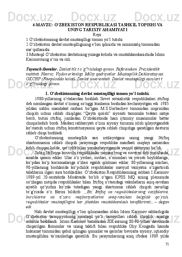 4-MAVZU: O‘ZBEKISTON RESPUBLIKASI TASHKIL TOPISHI VA
UNING TARIXIY AHAMIYATI
Reja:
1.O‘zbekistonning davlat mustaqilligi tomon yo‘l tutishi.
2.O‘zbekiston davlat mustaqilligining e’lon qilinishi va umumxalq tomonidan 
ma’qullanishi.
3.Mustaqil O‘zbekiston davlatining yuzaga kelishi va mustahkamlanishida Islom 
Karimovning o‘rni va roli.
Tayanch iboralar .  Davlat tili t o‘g rishdagi qonun. Referendum. Prezidentlik ‟
instituti. Navruz. Vijdon erkinligi. Milliy qadriyatlar. Mustaqillik Deklaratsiyasi. 
GKCHP (Favqulodda holat). Davlat suvereniteti. Davlat mustaqilligi asoslari t 
o‘g risidagi qonun.	
‟
1. O‘zbekistonning davlat mustaqilligi tomon yo‘l tutishi .
1980-yillarning   o‘rtalaridan   boshlab   Sovet   sotsialistik   respublikalari   ittifoqi
deb nomlangan davlat o‘zining so‘nggi kunlarini boshidan kechirayotgan edi. 1985
yildan   ushbu   mamlakat   raxbari   bo‘lgan   M.S.Gorbachev   tomonidan   inqirozdan
chiqish   uchun   ishlab   chiqilgan   “Qayta   qurish”   siyosati   tamomila   teskari   natija
berib,   butun   ittifoq,   jumladan   O‘zbekistonda   ham   ijtimoiy   muammolar   battar
chuqurlashib bordi. Markaz rahbariyati o‘zini siyosiy tuzumni isloh qilayotgandek
ko‘rsatish uchun ittifoq konstitusiyasini  qayta ishlab chiqishga qaratilgan dasturni
ishlab chiqa boshladi.
O‘zbekistonning   mustaqillik   sari   intilayotgani   uning   yangi   Ittifoq
shartnomasi ni   ishlab   chiqish   jarayoniga   respublika   manfaati   nuqtayi   nazaridan
kelib chiqqan holda, qat‘iylik bilan yondashayotganida yaqqol namoyon bo‘ldi.
Sobiq Ittifoqqa kiruvchi respublikalar rasman teng va suveren deb yuritilsada,
amalda  qaram   edilar.  Ular  o‘z  yerlari,  suvlari,  o‘rmonlari  va  yerosti   boyliklariga,
ko‘pdan   ko‘p   korxonalariga   o‘zlari   egalik   qilolmas   edilar.   80-yillarning   oxirlari,
90-yillarning   boshlarida   ko‘pchilik   respublikalar   mavjud   vaziyatni   o‘zgartirish
talablarini ilgari sura boshladilar. O‘zbekiston Respublikasining rahbari I.Karimov
1989-yil   20-sentabrda   Moskvada   bo‘lib   o‘tgan   KPSS   MQ   sining   plenumida
so‘zlagan   nutqida   respublikalar   bilan   Ittifoq   o‘rtasidagi   vakolatlarni   aniq-ravshan
ajratib   qo‘yishni   ko‘zda   tutadigan   yangi   shartnoma   ishlab   chiqish   zarurligi
to‘g’risida   o‘z   fikrini   bildirib:   „Biz   Ittifoq   va   respublikalarning   vazifalarini,
burchlarini   va   o‘ zaro   majburiyatlarini   aniq-ravshan   belgilab   qo‘yish,
respublikalar   mustaqilligini   har   jihatdan   mustahkamlash   tarafdorimiz ,   –   degan
edi.
Hali  davlat  mustaqilligi   e‘lon  qilinmasdan   oldin Islom   Karimov  rahbarligida
O‘zbekiston   taraqqiyotining   mustaqil   yo‘li   tamoyillari   ishlab   chiqilib,   amalga
oshirila boshlandi. Islom  Karimov tomonidan XX asrning 80-90-yillari  davomida
chiqarilgan   farmonlar   va   uning   taklifi   bilan   respublika   Oliy   Kengashi   hamda
hukumat tomonidan qabul qilingan qonunlar va qarorlar bevosita siyosiy, iqtisodiy
mustaqillikni   ta‘minlashga   qaratildi.   Bu   jarayonlarning   aniq   ifodasi   1989   yilda
71 