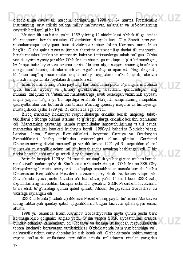 o‘zbek   tiliga   davlat   tili   maqomi   berilganligi,   1990   yil   24   martda   Prezidentlik
institutining   joriy   etilishi   xalqqa   milliy   ma‘naviyat,   an‘analar   va   urf-odatlarning
qaytarib berilganligi bo‘ldi.
Mustaqillik  arafasida,  ya‘ni   1989 yilning  19 oktabr  kuni   o‘zbek  tiliga  davlat
tili   maqomini   berish   masalasi   O‘zbekiston   Respublikasi   Oliy   Soveti   sessiyasi
muhokamasiga   qo‘yilgani   ham   davlatimiz   rahbari   Islom   Karimov   nomi   bilan
bog’liq.   O‘sha   qaltis   siyosiy-ijtimoiy   sharoitda   o‘zbek   tiliga   davlat   tili   maqomini
berish   masalasi   keskin   va   murosasiz   bahs   va   tortishuvlarga   sabab   bo‘lgan.   O‘sha
vaqtda ayrim siyosiy guruhlar O‘zbekiston sharoitiga mutlaqo to‘g’ri kelmaydigan,
bir-biriga butunlay zid va qarama-qarshi fikrlarni olg’a surgan, shuning hisobidan
o‘ziga   obro‘   topish,   odamlarni   ortidan   ergashtirishga   uringan   edi.   Nega   deganda,
til   bilan   bog’liq   muammolar   orqali   milliy   tuyg’ularni   ro‘kach   qilib,   ulardan
g’arazli maqsadlarda foydalanish mumkin edi.
Islom Karimovning o‘sha paytdagi har tomonlama puxta o‘ylangan, mulohaza
qilib,   barcha   siyosiy   va   ijtimoiy   guruhlarning   talablarini   qondiradigan,   eng
muhimi, xalqimiz va Vatanimiz manfaatlariga javob beradigan vazminlik siyosati
orqali   yagona   to‘g’ri   yo‘lni   topishga   erishildi.   Natijada   xalqimizning   muqaddas
qadriyatlaridan biri bo‘lmish ona tilimiz o‘zining qonuniy maqomi va himoyasiga
mustaqillikka qadar 1989 yili 21 oktabrida ega bo‘ldi.
Biroq   markaziy   hokimiyat   respublikalarga   erkinlik   berish   haqidagi   talab-
takliflarni e‘tiborga olishni istamas, to‘g’rirog’i ularga erkinlik berishni xohlamas
edi.   Markazning   qaysarligi   hamda   respublikalar   jamoatchiligining   ta‘siri   ostida
markazdan   ajralish   harakati   kuchayib   bordi.   1990-yil   bahorida   Boltiqbo‘yidagi
Latviya,   Litva,   Estoniya   Respublikalari,   keyinroq   Gruziya   va   Ozarbayjon
Respublikalari   Ittifoq   tarkibidan   chiqqanligini   e‘lon   qildilar.   Garchand
O‘zbekistonning   davlat   mustaqilligi   yuridik   tarzda   1991   yil   31   avgustdan   e‘tirof
qilinsa-da, mustaqillik uchun intilish, kurash ancha avvalroq boshlangan edi. U bir
necha bosqichlarda amalga oshdi, deyish mumkin.
Birinchi bosqich 1990 yil 24 martda mustaqillik yo‘lidagi juda muhim hamda
mas‘uliyatli qadam qo‘yildi. Shu kuni o‘n ikkinchi chaqiriq O‘zbekiston SSR Oliy
Kengashining  birinchi  sessiyasida  Ittifoqdagi  respublikalar  orasida  birinchi  bo‘lib
O‘zbekiston   Respublikasi   Prezidenti   lavozimi   joriy   etildi.   Bu   tarixiy   voqea   edi.
Shu   o‘rinda   aytish   joizki,   bundan   o‘n   kun   oldin,   ya‘ni   14   mart   kuni   SSSR   xalq
deputatlarining navbatdan  tashqari  uchinchi  syezdida  SSSR Prezidenti  lavozimini
ta‘sis   etish   to‘g’risidagi   qonun   qabul   qilinib,   Mixail   Sergeyevich   Gorbachev   bu
vazifaga saylangan edi.
SSSR tarkibida (hududida) ikkinchi Prezidentning paydo bo‘lishini Markaz va
uning   rahbariyati   qanday   qabul   qilganliklarini   bugun   tasavvur   qilish   qiyin   emas,
albatta.
1990   yil   bahorida   Islom   Karimov   Gorbachyovcha   qayta   qurish   boshi   berk
ko‘chaga   kirib   qolganini   anglab   yetdi.   O‘sha   vaqtda   SSSR   siyosatchilari   orasida
bunday   odamlar   kamdankam   edi.   Rossiya   va   boshqa   ittifoqdosh   respublikalarda
tobora   kuchayib   borayotgan   tartibsizliklar   O‘zbekistonda   ham   yuz   berishiga   yo‘l
qo‘ymaslik   uchun   qatiy   choralar   ko‘rish   kerak   edi.   O‘zbekistonda   hokimiyatning
ozgina   bo‘lsa-da   zaiflashuvi   respublika   ichida   millatlararo   nizolar   yangidan
72 