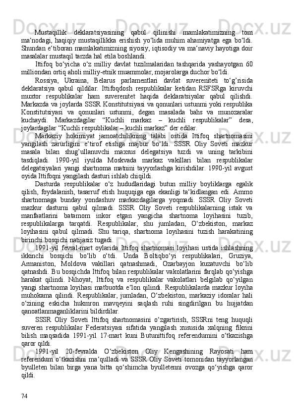 Mustaqillik   deklaratsiyasining   qabul   qilinishi   mamlakatimizning   tom
ma‘nodagi,   haqiqiy   mustaqillikka   erishish   yo‘lida   muhim   ahamiyatga   ega   bo‘ldi.
Shundan e‘tiboran mamlakatimizning siyosiy, iqtisodiy va ma‘naviy hayotiga doir
masalalar mustaqil tarzda hal etila boshlandi.
Ittifoq   bo‘yicha   o‘z   milliy   davlat   tuzilmalaridan   tashqarida   yashayotgan   60
milliondan ortiq aholi milliy-etnik muammolar, mojarolarga duchor bo‘ldi.
Rossiya,   Ukraina,   Belarus   parlamentlari   davlat   suvereniteti   to‘g’risida
deklaratsiya   qabul   qildilar.   Ittifoqdosh   respublikalar   ketidan   RSFSRga   kiruvchi
muxtor   respublikalar   ham   suverenitet   haqida   deklaratsiyalar   qabul   qilishdi.
Markazda va joylarda SSSR Konstitutsiyasi  va qonunlari ustunmi yoki respublika
Konstitutsiyasi   va   qonunlari   ustunmi,   degan   masalada   bahs   va   munozaralar
kuchaydi.   Markazdagilar   “Kuchli   markaz   –   kuchli   respublikalar”   desa,
joylardagilar  “Kuchli respublikalar   –   kuchli markaz”  der edilar.
Markaziy   hokimiyat   jamoatchilikning   talabi   ostida   Ittifoq   shartnomasini
yangilash   zarurligini   e‘tirof   etishga   majbur   bo‘ldi.   SSSR   Oliy   Soveti   mazkur
masala   bilan   shug’ullanuvchi   maxsus   delegatsiya   tuzdi   va   uning   tarkibini
tasdiqladi.   1990-yil   iyulda   Moskvada   markaz   vakillari   bilan   respublikalar
delegatsiyalari   yangi   shartnoma   matnini   tayyorlashga   kirishdilar.   1990-yil   avgust
oyida  Ittifoqni yangilash dasturi  ishlab chiqildi.
Dasturda   respublikalar   o‘z   hududlaridagi   butun   milliy   boyliklarga   egalik
qilish,   foydalanish,   tasarruf   etish   huquqiga   ega   ekanligi   ta‘kidlangan   edi.   Ammo
shartnomaga   bunday   yondashuv   markazdagilarga   yoqmadi.   SSSR   Oliy   Soveti
mazkur   dasturni   qabul   qilmadi.   SSSR   Oliy   Soveti   respublikalarning   istak   va
manfaatlarini   batamom   inkor   etgan   yangicha   shartnoma   loyihasini   tuzib,
respublikalarga   tarqatdi.   Respublikalar,   shu   jumladan,   O‘zbekiston,   markaz
loyihasini   qabul   qilmadi.   Shu   tariqa,   shartnoma   loyihasini   tuzish   harakatining
birinchi bosqichi natijasiz tugadi.
1991-yil   fevral-mart   oylarida   Ittifoq   shartnomasi   loyihasi   ustida   ishlashning
ikkinchi   bosqichi   bo‘lib   o‘tdi.   Unda   Boltiqbo‘yi   respublikalari,   Gruziya,
Armaniston,   Moldova   vakillari   qatnashmadi,   Ozarbayjon   kuzatuvchi   bo‘lib
qatnashdi. Bu bosqichda Ittifoq bilan respublikalar vakolatlarini farqlab qo‘yishga
harakat   qilindi.   Nihoyat,   Ittifoq   va   respublikalar   vakolatlari   belgilab   qo‘yilgan
yangi shartnoma loyihasi  matbuotda e‘lon qilindi. Respublikalarda mazkur loyiha
muhokama   qilindi.   Respublikalar,   jumladan,   O‘zbekiston,   markaziy   idoralar   hali
o‘zining   eskicha   hukmron   mavqeyini   saqlash   ruhi   singdirilgan   bu   hujjatdan
qanoatlanmaganliklarini bildirdilar.
SSSR   Oliy   Soveti   Ittifoq   shartnomasini   o‘zgartirish,   SSSRni   teng   huquqli
suveren   respublikalar   Federatsiyasi   sifatida   yangilash   xususida   xalqning   fikrini
bilish   maqsadida   1991-yil   17-mart   kuni   Butunittifoq   referendum ini   o‘tkazishga
qaror qildi.
1991-yil   20-fevralda   O‘zbekiston   Oliy   Kengashining   Rayosati   ham
referendum   o‘tkazishni   ma‘qulladi   va   SSSR   Oliy   Soveti   tomonidan   tayyorlangan
byulleten   bilan   birga   yana   bitta   qo‘shimcha   byulletenni   ovozga   qo‘yishga   qaror
qildi.
74 