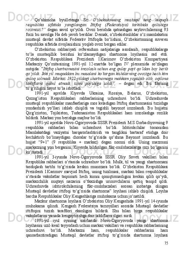 Qo‘shimcha   byulletenga   S iz   O‘zbekistonning   mustaqil   teng   huquqli
respublika   sifatida   yangilangan   Ittifoq   (Federatsiya)   tarkibida   qolishiga
rozimisiz?”   degan   savol   qo‘yildi.   Ovoz   berishda   qatnashgan   saylovchilarning   93
foizi bu savolga Ha deb javob berdilar. Demak, o‘zbekistonliklar o‘z mamlakatini
mustaqil   davlat   sifatida   Federativ   Ittifoqda   bo‘lishini,   O‘zbekistonning   suveren
respublika sifatida rivojlanishini yoqlab ovoz bergan edilar.
O‘zbekiston   rahbariyati   referendum   natijalariga   asoslanib,   respublikalarga
to‘la   mustaqillik   berishni   ko‘zlamaydigan   shartnoma   loyihasini   rad   etdi.
O‘zbekiston   Respublikasi   Prezidenti   I.Karimov   O‘zbekiston   Kompartiyasi
Markaziy   Qo‘mitasining   1991-yil   12-martda   bo‘lgan   IV   plenumida   so‘zlagan
nutqida: ” Ittifoq shartnomasini  imzolash  uchun eng qulay payt qo‘ldan   boy berib
qo‘yildi. Ikki yil muqaddam bu masalani ko‘targan kishilarning ovoziga hech kim
quloq solmadi. Markaz 1922-yildagi shartnomaga mahkam yopishib olib, oqilona
takliflarni   qabul   etmadi,   ishni   paysalga   soldi”,   –   degan   edi.   Bu   fikrning
to‘g’riligini hayot to‘la isbotladi.
1991-yil   aprelda   Kiyevda   Ukraina,   Rossiya,   Belarus,   O‘zbekiston,
Qozog’iston   Respublikalari   rahbarlarining   uchrashuvi   bo‘ldi.   Uchrashuvda
mustaqil respublikalar manfaatlariga mos keladigan Ittifoq shartnomasini tuzishga
yondashish   yo‘llari   ishlab   chiqildi   va   tegishli   bayonot   imzolandi.   Bu   hujjatni
Qirg’iziston,   Tojikiston,   Turkmaniston   Respublikalari   ham   imzolashga   rozilik
bildirdi. Markaz yon berishga majbur bo‘ldi.
1991-yil aprelda Novo-Ogoryovoda SSSR Prezidenti M.S.Gorbachyovning 9
respublika   rahbarlari   bilan   uchrashuvi   bo‘ldi.   Ishtirokchilar   tomonidan
Mamlakatdagi   vaziyatni   barqarorlashtirish   va   tanglikni   bartaraf   etishga   doir
kechiktirib   bo‘lmaydigan   choralar   to‘g’risida   qo‘shma   Bayonot   imzolandi.   Bu
hujjat   “9+1”   (9   respublika   +   markaz)   degan   nomni   oldi.   Uning   mazmuni
markazning yon berganini, Kiyevda bildirilgan fikr-mulohazalarga rozi bo‘lganini
ko‘rsatadi.
1991-yil   3-iyunda   Novo-Ogoryovoda   SSSR   Oliy   Soveti   vakillari   bilan
Respublika   rahbarlari   o‘rtasida   uchrashuv   bo‘ldi.   Mulk,   til   va   yangi   shartnomani
tasdiqlash   tartibi   to‘g’risida   keskin   munozara   bo‘ldi.   O‘zbekiston   Respublikasi
Prezidenti   I.Karimov   mavjud   Ittifoq,   uning   tuzilmasi,   markaz   bilan   respublikalar
o‘rtasida   vakolatlar   taqsimoti   hech   kimni   qoniqtirmasligini   keskin   qilib   qo‘ydi,
markazchilik   nuqtayi   nazarini   o‘tkazishga   urinuvchilarni   qattiq   tanqid   qildi.
Uchrashuvda   ishtirokchilarning   fikr-mulohazalari   asosan   inobatga   olingan
Mustaqil   davlatlar   ittifoqi   to‘g’risida   shartnoma”   loyihasi   ishlab   chiqildi.   Loyiha
barcha Respublikalar Oliy   Kengashlariga muhokama uchun jo‘natildi.
Mazkur shartnoma loyihasi O‘zbekiston Oliy Kengashida 1991-yil 14-iyunda
muhokama   qilindi.   Kengash   Federatsiya   tamoyillari   asosida   Mustaqil   davlatlar
ittifoqini   tuzish   tarafdori   ekanligini   bildirdi.   Shu   bilan   birga   respublikalar
vakolatlarini yanada kengaytirishga doir takliflarni ilgari surdi.
1991-yil   iyul   oyining   oxirlarida   Novo-Ogoryovoda   yangi   shartnoma
loyihasini uzil-kesil tayyorlash uchun markaz vakillari va respublika rahbarlarining
uchrashuvi   bo‘ldi.   Markazni   ham,   respublikalar   rahbarlarini   ham
qanoatlantiradigan   Mustaqil   davlatlar   ittifoqi   to‘g’risida   shartnoma   loyihasi
75 