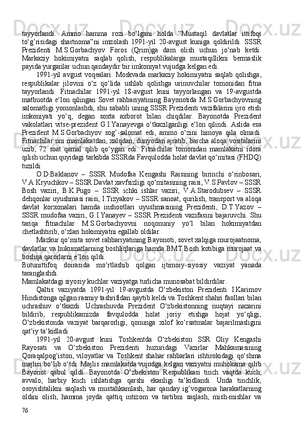 tayyorlandi.   Ammo   hamma   rozi   bo‘lgani   holda   “Mustaqil   davlatlar   ittifoqi
to‘g’risidagi   shartnoma” ni   imzolash   1991-yil   20-avgust   kuniga   qoldirildi.   SSSR
Prezidenti   M.S.Gorbachyov   Foros   (Qrim)ga   dam   olish   uchun   jo‘nab   ketdi.
Markaziy   hokimiyatni   saqlab   qolish,   respublikalarga   mustaqillikni   bermaslik
payida yurganlar uchun qandaydir bir imkoniyat vujudga kelgan edi.
1991-yil  avgust   voqealari.   Moskvada  markaziy  hokimiyatni   saqlab   qolishga,
respublikalar   jilovini   o‘z   qo‘lida   ushlab   qolishga   urinuvchilar   tomonidan   fitna
tayyorlandi.   Fitnachilar   1991-yil   18-avgust   kuni   tayyorlangan   va   19-avgustda
matbuotda   e‘lon   qilingan   Sovet   rahbariyatining   Bayonotida   M.S.Gorbachyovning
salomatligi yomonlashdi, shu sababli uning SSSR Prezidenti vazifalarini ijro etish
imkoniyati   yo‘q,   degan   soxta   axborot   bilan   chiqdilar.   Bayonotda   Prezident
vakolatlari   vitse-prezident   G.I.Yanayevga   o‘tkazilganligi   e‘lon  qilindi.  Aslida  esa
Prezident   M.S.Gorbachyov   sog’-salomat   edi,   ammo   o‘zini   himoya   qila   olmadi.
Fitnachilar uni mamlakatdan, xalqdan, dunyodan ajratib, barcha aloqa vositalarini
uzib,   72   soat   qamal   qilib   qo‘ygan   edi.   Fitnachilar   tomonidan   mamlakatni   idora
qilish uchun quyidagi tarkibda SSSRda  Favqulodda holat davlat qo‘mitasi (FHDQ)
tuzildi:
O.D.Baklanov   –   SSSR   Mudofaa   Kengashi   Raisining   birinchi   o‘rinbosari,
V.A.Kryuchkov – SSSR Davlat xavfsizligi qo‘mitasining raisi, V.S.Pavlov – SSSR
Bosh   vaziri,   B.K.Pugo   –   SSSR   ichki   ishlar   vaziri,   V.A.Starodubsev   –   SSSR
dehqonlar uyushmasi raisi, I.Tizyakov – SSSR sanoat, qurilish, transport va aloqa
davlat   korxonalari   hamda   inshootlari   uyushmasining   Prezidenti,   D.T.Yazov   –
SSSR mudofaa vaziri, G.I.Yanayev  – SSSR Prezidenti  vazifasini  bajaruvchi. Shu
tariqa   fitnachilar   M.S.Gorbachyovni   noqonuniy   yo‘l   bilan   hokimiyatdan
chetlashtirib, o‘zlari hokimiyatni egallab oldilar.
Mazkur qo‘mita sovet rahbariyatining Bayonoti, sovet xalqiga murojaatnoma,
davlatlar va hukumatlarning boshliqlariga hamda BMT Bosh kotibiga murojaat va
boshqa qarorlarni e‘lon qildi.
Butunittifoq   doirasida   mo‘rtlashib   qolgan   ijtimoiy-siyosiy   vaziyat   yanada
taranglashdi.
Mamlakatdagi siyosiy kuchlar vaziyatga turlicha munosabat bildirdilar.
Qaltis   vaziyatda   1991-yil   19-avgustda   O‘zbekiston   Prezidenti   I.Karimov
Hindistonga qilgan rasmiy tashrifidan qaytib keldi va Toshkent shahri faollari bilan
uchrashuv   o‘tkazdi.   Uchrashuvda   Prezident   O‘zbekistonning   nuqtayi   nazarini
bildirib,   respublikamizda   favqulodda   holat   joriy   etishga   hojat   yo‘qligi,
O‘zbekistonda   vaziyat   barqarorligi,   qonunga   xilof   ko‘rsatmalar   bajarilmasligini
qat‘iy ta‘kidladi.
1991-yil   20-avgust   kuni   Toshkentda   O‘zbekiston   SSR   Oliy   Kengashi
Rayosati   va   O‘zbekiston   Prezidenti   huzuridagi   Vazirlar   Mahkamasining
Qoraqalpog’iston,   viloyatlar   va   Toshkent   shahar   rahbarlari   ishtirokidagi   qo‘shma
majlisi bo‘lib o‘tdi. Majlis mamlakatda vujudga kelgan vaziyatni muhokama qilib
Bayonot   qabul   qildi.   Bayonotda   O‘zbekiston   Respublikasi   tinch   vaqtda   kuch,
avvalo,   harbiy   kuch   ishlatishga   qarshi   ekanligi   ta‘kidlandi.   Unda   tinchlik,
osoyishtalikni   saqlash   va   mustahkamlash,   har   qanday   ig’vogarona   harakatlarning
oldini   olish,   hamma   joyda   qattiq   intizom   va   tartibni   saqlash,   mish-mishlar   va
76 