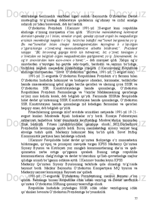 ehtiroslarga   berilmaslik   vazifalari   ilgari   surildi.   Bayonotda   O‘zbekiston   Davlat
mustaqilligi   to‘g’risidagi   deklaratsiya   qoidalarini   og’ishmay   va   izchil   amalga
oshirish yo‘lidan boraveradi, deb ko‘rsatildi.
O‘zbekiston   Prezidenti   I.Karimov   1991-yil   20-avgust   kuni   respublika
aholisiga   o‘zining   murojaatini   e‘lon   qildi:   “Hozircha   mamlakatning   hokimiyat
doiralari qanday yo‘l bilan, nimalar   orqali, qanday siyosat orqali bu maqsadlarga
erishish   mumkinligi   haqida   t   o‘liq,   hozircha   batafsil   ma lumot   berganicha   yo‘q.‟
Bu   ma lumotlar   bilan   chuqur   tanishganimizdan   keyingina   b   o‘layotgan	
‟
o‘zgarishlarga   o‘zimizning   munosabatimizni   albatta   bildiramiz”.   Prezident
xalqqa:   “Biz   birovning   gapiga   kirib   ish   tutmaymiz,   biz   o‘zimiz   tanlagan   y
o‘limizdan   va   belgilab   olgan   maqsadimizdan   qaytganimiz   yo‘q.   Ishonamanki,   bu
og’ir   sinovlardan   ham   eson-omon   o‘tamiz”, –   deb   murojaat   qildi.   Xalqni   og’ir
sinovlardan   o‘tayotgan   bir   paytda   sabr-toqatli,   bardoshli   va   vazmin   bo‘lishga,
tinchlikni   saqlash   maqsadida   jipslashishga   chaqirdi   (I. Karimovning   Respublika
aholisiga murojaatidan. “Sovet  O‘zbekistoni” gazetasi, 1991-yil, 21-avgust soni ).
1991-yil   21-avgustda   O‘zbekiston   Respublikasi   Prezidenti   o‘z   farmoni   bilan
O‘zbekiston   hududida   hokimiyat   va   boshqaruv   idoralari,   korxonalar,   tashkilotlar
hamda   muassasalarning   qabul   qilgan   barcha   qarorlari   va   ularning   ijrosi   SSSR   va
O‘zbekiston   SSR   Konstitutsiyalariga   hamda   qonunlariga,   O‘zbekiston
Respublikasi   Prezidenti   Farmonlariga   va   Vazirlar   Mahkamasining   qarorlariga
so‘zsiz   mos   kelishi   kerak,   deb   belgilab   qo‘ydi.   Farmonda   SSSRda   favqulodda
holat  davlat   qo‘mitasining  SSSR  Konstitutsiyasi  hamda  qonunlariga, O‘zbekiston
SSR   Konstitutsiyasi   hamda   qonunlariga   zid   keladigan   farmonlari   va   qarorlari
haqiqiy emas, deb belgilab qo‘yildi.
Fitnachilarning   qonunga   xilof   ravishda   urinishlari   natijasida   1991-yil   19-21-
avgust   kunlari   Moskvada   fojiali   hodisalar   ro‘y   berdi.   Rossiya   Federatsiyasi
rahbariyati   tashabbusi   bilan   demokratik   kayfiyatdagi   Moskva   aholisi   tomonidan
fitna   bostirildi.   Fitnani   uyushtiruvchilar   qamoqqa   olindi.   M.S.Gorbachyov
Prezidentlik   lavozimiga   qaytib   keldi.   Biroq   mamlakatdagi   siyosiy   vaziyat   tang
ahvolga   tushib   qoldi.   Markaziy   hokimiyat   falaj   bo‘lib   qoldi.   Sovet   Ittifoqi
Kommunistik partiyasi ham halokatga uchradi.
I.Karimov   Favqulodda   holat   davlat   qo‘mitasi   faoliyatiga   o‘z   munosabatini
bildirmagan,   qo‘rqoq   va   prinsipsiz   mavqeda   turgan   KPSS   Markaziy   Qo‘mitasi
Siyosiy   Byurosi   va   Kotibiyati   yuz   minglab   kommunistlarning   sha‘ni   va   qadr-
qimmatini   zarba   ostiga   qo‘yganini   qoraladi.   Buning   ustiga   respublika
kommunistlarini  chalg’itishga va davlat  to‘ntarishini  qo‘llab-quvvatlashga majbur
qilishga urinish bo‘lganini oshkora aytdi. I.Karimov bundan keyin KPSS
Markaziy   Qo‘mitasi   Siyosiy   Byurosining   tarkibida   qola   olmasligi   to‘g’risida
bayonot   berdi.   Mazkur   Bayonotni   O‘zbekiston   Kompartiyasi   MQ   byurosi   va
Markaziy nazorat komissiyasi Rayosati ma‘qulladi.
1991-yil   25-avgustda   O‘zbekiston   Prezidentining   maxsus   farmoni   e‘lon
qilindi.   Farmonga   binoan   Respublika   ichki   ishlar   vazirligi   va   Davlat   xavfsizlik
qo‘mitasi O‘zbekiston SSRning   qonuniy tasarrufiga olindi .
Respublika   hududida   joylashgan   SSSR   ichki   ishlar   vazirligining   ichki
qo‘shinlari bevosita O‘zbekiston Prezidentiga bo‘ysundirildi.
77 