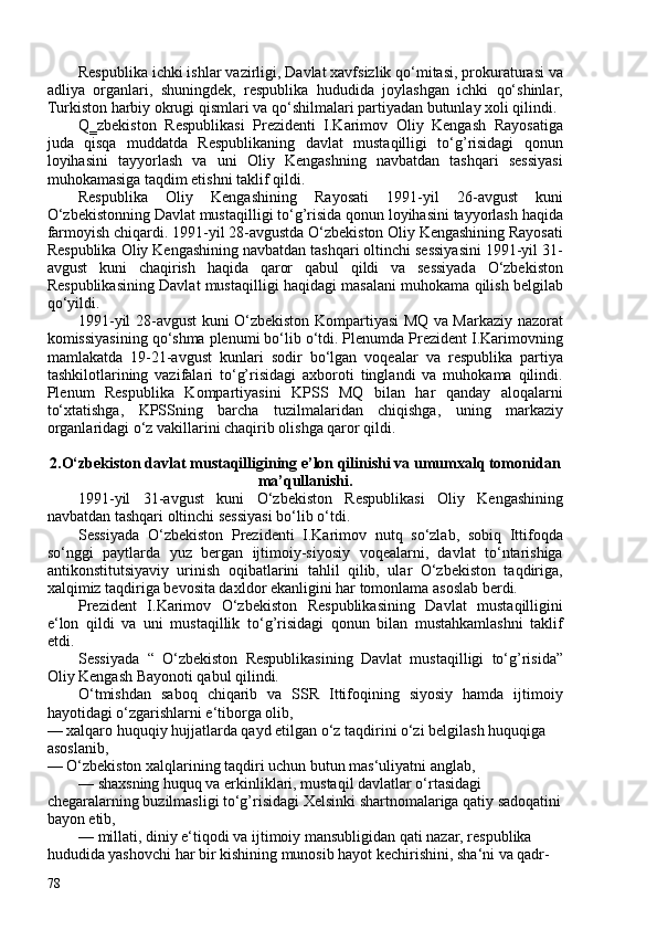 Respublika ichki ishlar vazirligi, Davlat xavfsizlik qo‘mitasi, prokuraturasi va
adliya   organlari,   shuningdek,   respublika   hududida   joylashgan   ichki   qo‘shinlar,
Turkiston harbiy okrugi qismlari va qo‘shilmalari partiyadan butunlay xoli qilindi.
Q‗zbekiston   Respublikasi   Prezidenti   I.Karimov   Oliy   Kengash   Rayosatiga
juda   qisqa   muddatda   Respublikaning   davlat   mustaqilligi   to‘g’risidagi   qonun
loyihasini   tayyorlash   va   uni   Oliy   Kengashning   navbatdan   tashqari   sessiyasi
muhokamasiga taqdim etishni taklif qildi.
Respublika   Oliy   Kengashining   Rayosati   1991-yil   26-avgust   kuni
O‘zbekistonning Davlat mustaqilligi to‘g’risida qonun loyihasini tayyorlash haqida
farmoyish chiqardi. 1991-yil 28-avgustda O‘zbekiston Oliy Kengashining Rayosati
Respublika Oliy Kengashining navbatdan tashqari oltinchi sessiyasini 1991-yil 31-
avgust   kuni   chaqirish   haqida   qaror   qabul   qildi   va   sessiyada   O‘zbekiston
Respublikasining Davlat mustaqilligi haqidagi masalani muhokama qilish belgilab
qo‘yildi.
1991-yil 28-avgust kuni O‘zbekiston Kompartiyasi MQ va Markaziy nazorat
komissiyasining qo‘shma plenumi bo‘lib o‘tdi. Plenumda Prezident I.Karimovning
mamlakatda   19-21-avgust   kunlari   sodir   bo‘lgan   voqealar   va   respublika   partiya
tashkilotlarining   vazifalari   to‘g’risidagi   axboroti   tinglandi   va   muhokama   qilindi.
Plenum   Respublika   Kompartiyasini   KPSS   MQ   bilan   har   qanday   aloqalarni
to‘xtatishga,   KPSSning   barcha   tuzilmalaridan   chiqishga,   uning   markaziy
organlaridagi o‘z vakillarini chaqirib olishga qaror qildi.
 
2.O‘zbekiston davlat mustaqilligining e’lon qilinishi va umumxalq tomonidan
ma’qullanishi.
1991-yil   31-avgust   kuni   O‘zbekiston   Respublikasi   Oliy   Kengashining
navbatdan tashqari  oltinchi sessiyasi  bo‘lib o‘tdi.
Sessiyada   O‘zbekiston   Prezidenti   I.Karimov   nutq   so‘zlab,   sobiq   Ittifoqda
so‘nggi   paytlarda   yuz   bergan   ijtimoiy-siyosiy   voqealarni,   davlat   to‘ntarishiga
antikonstitutsiyaviy   urinish   oqibatlarini   tahlil   qilib,   ular   O‘zbekiston   taqdiriga,
xalqimiz taqdiriga bevosita daxldor ekanligini har tomonlama asoslab berdi.
Prezident   I.Karimov   O‘zbekiston   Respublikasining   Davlat   mustaqilligini
e‘lon   qildi   va   uni   mustaqillik   to‘g’risidagi   qonun   bilan   mustahkamlashni   taklif
etdi.
Sessiyada   “   O‘zbekiston   Respublikasining   Davlat   mustaqilligi   to‘g’risida”
Oliy Kengash Bayonoti qabul qilindi.
O‘tmishdan   saboq   chiqarib   va   SSR   Ittifoqining   siyosiy   hamda   ijtimoiy
hayotidagi o‘zgarishlarni e‘tiborga olib,
— xalqaro huquqiy hujjatlarda qayd etilgan o‘z taqdirini o‘zi belgilash huquqiga 
asoslanib,
— O‘zbekiston xalqlarining taqdiri uchun butun mas‘uliyatni anglab,
— shaxsning huquq va erkinliklari, mustaqil davlatlar o‘rtasidagi 
chegaralarning buzilmasligi to‘g’risidagi Xelsinki shartnomalariga qatiy sadoqatini
bayon etib,
— millati, diniy e‘tiqodi va ijtimoiy mansubligidan qati nazar, respublika 
hududida yashovchi har bir kishining munosib hayot kechirishini, sha‘ni va qadr-
78 