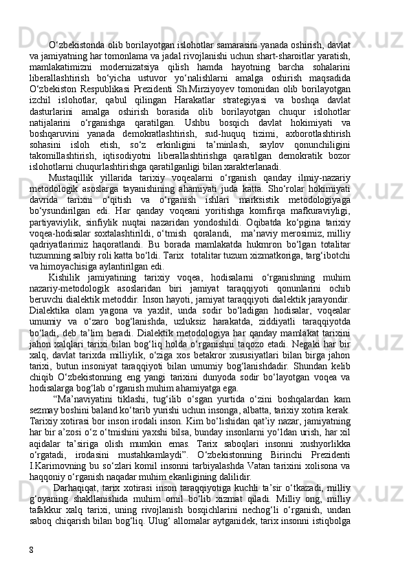 O‘zbekistonda olib   borilayotgan islohotlar samarasini yanada oshirish, davlat
va jamiyatning har tomonlama va jadal rivojlanishi uchun shart-sharoitlar yaratish,
mamlakatimizni   modernizatsiya   qilish   hamda   hayotning   barcha   sohalarini
liberallashtirish   bo‘yicha   ustuvor   yo‘nalishlarni   amalga   oshirish   maqsadida
O‘zbekiston   Respublikasi   Prezidenti   Sh.Mirziyoyev   tomonidan   olib   borilayotgan
izchil   islohotlar,   qabul   qilingan   Harakatlar   strategiyasi   va   boshqa   davlat
dasturlarini   amalga   oshirish   borasida   olib   borilayotgan   chuqur   islohotlar
natijalarini   o‘rganishga   qaratilgan.   Ushbu   bosqich   davlat   hokimiyati   va
boshqaruvini   yanada   demokratlashtirish,   sud-huquq   tizimi,   axborotlashtirish
sohasini   isloh   etish,   so‘z   erkinligini   ta’minlash,   saylov   qonunchiligini
takomillashtirish,   iqtisodiyotni   liberallashtirishga   qaratilgan   demokratik   bozor
islohotlarni chuqurlashtirishga qaratilganligi bilan xarakterlanadi.
Mustaqillik   yillarida   tarixiy   voqealarni   o‘rganish   qanday   ilmiy-nazariy
metodologik   asoslarga   tayanishining   ahamiyati   juda   katta.   Sho‘rolar   hokimiyati
davrida   tarixni   o‘qitish   va   o‘rganish   ishlari   marksistik   metodologiyaga
bo‘ysundirilgan   edi.   Har   qanday   voqeani   yoritishga   komfirqa   mafkuraviyligi,
partiyaviylik,   sinfiylik   nuqtai   nazaridan   yondoshildi.   Oqibatda   ko‘pgina   tarixiy
voqea-hodisalar soxtalashtirildi, o‘tmish   qoralandi,     ma’naviy merosimiz, milliy
qadriyatlarimiz   haqoratlandi.   Bu   borada   mamlakatda   hukmron   bo‘lgan   totalitar
tuzumning salbiy roli katta bo‘ldi. Tarix   totalitar tuzum xizmatkoriga, targ‘ibotchi
va himoyachisiga aylantirilgan edi.
Kishilik   jamiyatining   tarixiy   voqea,   hodisalarni   o‘rganishning   muhim
nazariy-metodologik   asoslaridan   biri   jamiyat   taraqqiyoti   qonunlarini   ochib
beruvchi dialektik metoddir. Inson hayoti, jamiyat taraqqiyoti dialektik jarayondir.
Dialektika   olam   yagona   va   yaxlit,   unda   sodir   bo‘ladigan   hodisalar,   voqealar
umumiy   va   o‘zaro   bog‘lanishda,   uzluksiz   harakatda,   ziddiyatli   taraqqiyotda
bo‘ladi,   deb   ta’lim   beradi.   Dialektik   metodologiya   har   qanday   mamlakat   tarixini
jahon   xalqlari   tarixi   bilan   bog‘liq   holda   o‘rganishni   taqozo   etadi.   Negaki   har   bir
xalq ,   davlat   tarixda   milliylik,   o‘ziga   xos   betakror   xususiyatlari   bilan   birga   jahon
tarixi,   butun   insoniyat   taraqqiyoti   bilan   umumiy   bog‘lanishdadir.   Shundan   kelib
chiqib   O‘zbekistonning   eng   yangi   tarixini   dunyoda   sodir   bo‘layotgan   voqea   va
hodisalarga bog‘lab o‘rganish muhim ahamiyatga ega.
“Ma’naviyatini   tiklashi,   tug‘ilib   o‘sgan   yurtida   o‘zini   boshqalardan   kam
sezmay boshini baland ko‘tarib yurishi uchun insonga, albatta, tarixiy xotira kerak.
Tarixiy xotirasi bor inson irodali inson. Kim bo‘lishidan qat’iy nazar, jamiyatning
har bir a’zosi o‘z o‘tmishini yaxshi bilsa, bunday insonlarni yo‘ldan urish, har xil
aqidalar   ta’siriga   olish   mumkin   emas.   Tarix   saboqlari   insonni   xushyorlikka
o‘rgatadi,   irodasini   mustahkamlaydi”.   O‘zbekistonning   Birinchi   Prezidenti
I.Karimovning  bu   so‘zlari   komil   insonni   tarbiyalashda   Vatan   tarixini   xolisona   va
haqqoniy o‘rganish naqadar muhim ekanligining dalilidir. 
Darhaqiqat,   tarix   xotirasi   inson   taraqqiyotiga   kuchli   ta’sir   o‘tkazadi,   milliy
g‘oyaning   shakllanishida   muhim   omil   bo‘lib   xizmat   qiladi.   Milliy   ong,   milliy
tafakkur   xalq   tarixi,   uning   rivojlanish   bosqichlarini   nechog‘li   o‘rganish,   undan
saboq chiqarish bilan bog‘liq. Ulug‘ allomalar aytganidek, tarix insonni istiqbolga
8