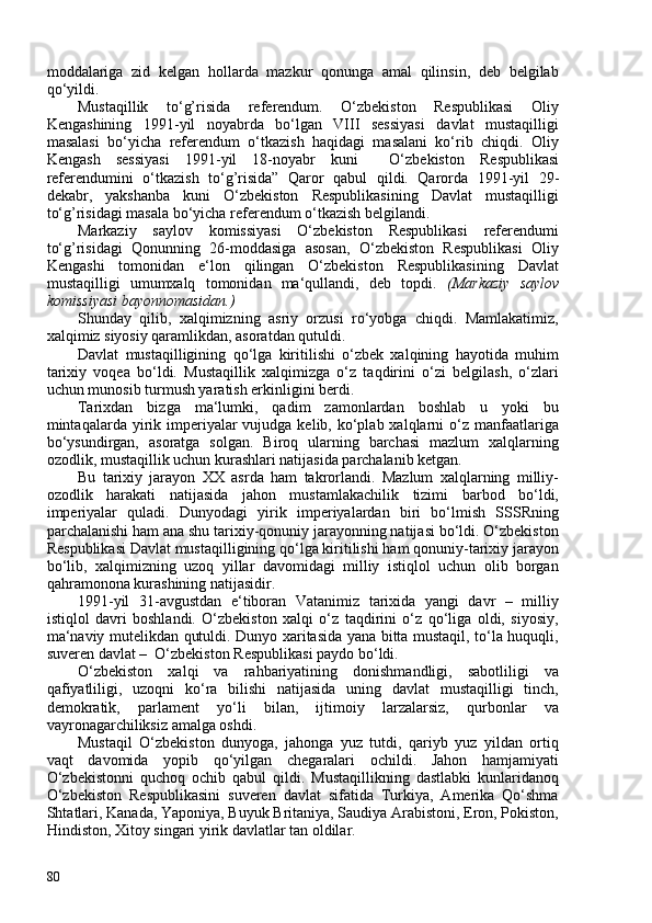 moddalariga   zid   kelgan   hollarda   mazkur   qonunga   amal   qilinsin,   deb   belgilab
qo‘yildi.
Mustaqillik   to‘g’risida   referendum.   O‘zbekiston   Respublikasi   Oliy
Kengashining   1991-yil   noyabrda   bo‘lgan   VIII   sessiyasi   davlat   mustaqilligi
masalasi   bo‘yicha   referendum   o‘tkazish   haqidagi   masalani   ko‘rib   chiqdi.   Oliy
Kengash   sessiyasi   1991-yil   18-noyabr   kuni     O‘zbekiston   Respublikasi
referendumini   o‘tkazish   to‘g’risida”   Qaror   qabul   qildi.   Qarorda   1991-yil   29-
dekabr ,   yakshanba   kuni   O‘zbekiston   Respublikasining   Davlat   mustaqilligi
to‘g’risidagi masala   bo‘yicha referendum o‘tkazish belgilandi.
Markaziy   saylov   komissiyasi   O‘zbekiston   Respublikasi   referendumi
to‘g’risidagi   Qonunning   26-moddasiga   asosan,   O‘zbekiston   Respublikasi   Oliy
Kengashi   tomonidan   e‘lon   qilingan   O‘zbekiston   Respublikasining   Davlat
mustaqilligi   umumxalq   tomonidan   ma‘qullandi,   deb   topdi.   (Markaziy   saylov
komissiyasi bayonnomasidan.)
Shunday   qilib,   xalqimizning   asriy   orzusi   ro‘yobga   chiqdi.   Mamlakatimiz,
xalqimiz siyosiy qaramlikdan, asoratdan qutuldi.
Davlat   mustaqilligining   qo‘lga   kiritilishi   o‘zbek   xalqining   hayotida   muhim
tarixiy   voqea   bo‘ldi.   Mustaqillik   xalqimizga   o‘z   taqdirini   o‘zi   belgilash,   o‘zlari
uchun munosib turmush yaratish erkinligini berdi.
Tarixdan   bizga   ma‘lumki,   qadim   zamonlardan   boshlab   u   yoki   bu
mintaqalarda yirik imperiyalar   vujudga  kelib, ko‘plab xalqlarni  o‘z  manfaatlariga
bo‘ysundirgan,   asoratga   solgan.   Biroq   ularning   barchasi   mazlum   xalqlarning
ozodlik, mustaqillik uchun kurashlari natijasida parchalanib ketgan.
Bu   tarixiy   jarayon   XX   asrda   ham   takrorlandi.   Mazlum   xalqlarning   milliy-
ozodlik   harakati   natijasida   jahon   mustamlakachilik   tizimi   barbod   bo‘ldi,
imperiyalar   quladi.   Dunyodagi   yirik   imperiyalardan   biri   bo‘lmish   SSSRning
parchalanishi ham ana shu tarixiy-qonuniy jarayonning natijasi bo‘ldi. O‘zbekiston
Respublikasi Davlat mustaqilligining qo‘lga kiritilishi ham qonuniy-tarixiy jarayon
bo‘lib,   xalqimizning   uzoq   yillar   davomidagi   milliy   istiqlol   uchun   olib   borgan
qahramonona kurashining natijasidir.
1991 - yil   31-avgustdan   e‘tiboran   Vatanimiz   tarixida   yangi   davr   –   milliy
istiqlol   davri   boshlandi.   O‘zbekiston   xalqi   o‘z   taqdirini   o‘z   qo‘liga   oldi,   siyosiy,
ma‘naviy mutelikdan qutuldi. Dunyo xaritasida yana bitta mustaqil, to‘la huquqli,
suveren davlat –   O‘zbekiston Respublikasi  paydo bo‘ldi.
O‘zbekiston   xalqi   va   rahbariyatining   donishmandligi,   sabotliligi   va
qafiyatliligi,   uzoqni   ko‘ra   bilishi   natijasida   uning   davlat   mustaqilligi   tinch,
demokratik,   parlament   yo‘li   bilan,   ijtimoiy   larzalarsiz,   qurbonlar   va
vayronagarchiliksiz amalga oshdi.
Mustaqil   O‘zbekiston   dunyoga,   jahonga   yuz   tutdi,   qariyb   yuz   yildan   ortiq
vaqt   davomida   yopib   qo‘yilgan   chegaralari   ochildi.   Jahon   hamjamiyati
O‘zbekistonni   quchoq   ochib   qabul   qildi.   Mustaqillikning   dastlabki   kunlaridanoq
O‘zbekiston   Respublikasini   suveren   davlat   sifatida   Turkiya,   Amerika   Qo‘shma
Shtatlari, Kanada, Yaponiya, Buyuk Britaniya, Saudiya Arabistoni, Eron, Pokiston,
Hindiston, Xitoy singari yirik davlatlar tan oldilar.
80 