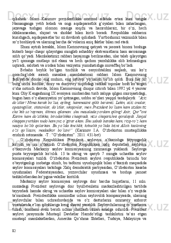 qilishadi.   Islom   Karimov   prezidentlikka   nomzod   sifatida   ertasi   kuni   tongda
Namanganga   yetib   keladi   va   ongi   aqidaparastlik   g’oyalari   bilan   zaharlangan,
jazavaga   tushgan   olomon   orasiga   soqchi   va   hamrohlarsiz,   bir   o‘zi,   hech
ikkilanmasdan,   shijoat   va   shiddat   bilan   kirib   boradi.   Respublika   rahbarini
kurishgach, aqidaparastlar bir oz dovdirab qolishadi. Yurtboshimiz vazminlik bilan
so‘z boshlaydi va ularning barcha da‘volarini aniq faktlar bilan rad etadi.
Shuni   aytish  kerakki,  Islom   Karimovning  qatiyati  va   jasorati   binoni   boshiga
kutarib baqir-chaqir  qilayotgan  minglab ashaddiy  ekstremistlarni  ham  sarosimaga
solib qo‘yadi. Mamlakatimiz rahbari hayajonga berilmasdan, ular talab qilayotgan
yo‘l   qonunga   mutlaqo   zid   ekani   va   hech   qachon   yaxshilikka   olib   kelmasligini
uqtiradi, salobati va irodasi bilan vaziyatni yumshatishga muvaffaq bo‘ladi.
Bebaho   boylik   bo‘lgan   tinchlik   va   osoyishtalikni   saqlash,   uni   ko‘z
qorachig’idek   asrash   masalasi   mamlakatimiz   rahbari   Islom   Karimovning
faoliyatida   doimo   eng   muhim,   eng   ustuvor   yo‘nalish   bo‘lib   qoldi.   Buni   har   xil
buzg’unchi   kuchlar,  diniy   va  dunyoviy   niqobdagi   radikal   oqimlar   bosh   ko‘targan
o‘sha   notinch   davrda,  Islom   Karimovning   chuqur   iztirob  bilan   1992  yil   4  yanvar
kuni Oliy Kengashning IX sessiyasi minbaridan turib xalqqa qilgan murojaatidagi,
bugun ham o‘z ahamiyatini yo‘qotmagan, ushbu so‘zlari yaqqol tasdiqlaydi:  “Aziz
do‘stlar!  Nima kerak   bo‘lsa, ayting, hammasini qilib beramiz. Lekin, aziz onalar,
opasingillar, otaxonlar, do‘stlar, ukajonlar, men Prezident bo‘lsam ham sizdan tiz
cho‘kib so‘rayman, iltimos qilaman: shu masalada yordam qiling! Axir, Qur oni‟
Karim   ham   do‘stlikka,   birodarlikka   chaqiradi,   nizo   chiqarishni   qoralaydi.   Janjal
chiqqan yurtdan xudo ham yuz o‘girar ekan. Shu sabab baraka ham, rizq-ro‘z ham
nasiya   bo‘lib   qolarkan.   Bu   yo‘lda   tinchlik,   totuvlik   yo‘lida   bizni   Alloh   taoloning
o‘zi   qo‘llasin,   madadkor   bo‘lsin!”   ( Karimov   I.A.   O‘zbekiston   mustaqillikka
erishish ostonasida. -T.: “O‘zbekiston”. 2011. 431-bet )
O‘zbekiston   Respublikasi   Prezidenti   saylovini   o‘tkazishga   tayyorgarlik
ko‘rish   va   uni   o‘tkazish   O‘zbekiston   Respublikasi   xalq   deputatlari   saylovini
o‘tkazuvchi   Markaziy   saylov   komissiyasining   zimmasiga   yuklandi.   Saylovga
puxta   tayyorgarlik   ko‘rildi.   13   ta   okrug   va   qariyb   7   mingta   uchastka   saylov
komissiyalari   tuzildi.   O‘zbekiston   Prezidenti   saylovi   respublikada   birinchi   bor
o‘tayotganligi  inobatga olinib, bu tadbirni uyushqoqlik bilan o‘tkazish maqsadida
saylov   komissiyalari   tarkibiga   Xalq   demokratik   partiyasidan,   O‘zbekiston   kasaba
uyushmalari   Federatsiyasidan,   yozuvchilar   uyushmasi   va   boshqa   jamoat
tashkilotlaridan ko‘pgina vakillar kiritildi.
Markaziy   saylov   komissiyasi   saylovga   doir   barcha   hujjatlarni,   11   mln.
nusxadagi   Prezident   sayloviga   doir   byulletenlatni   markazlashtirilgan   tartibda
tayyorladi   hamda   okrug   va   uchastka   saylov   komissiyalari   ular   bilan   o‘z   vaqtida
ta‘minlandi.   Prezidentlikka   nomzodlar   uchun   saylovoldi   kompaniyasida,   ularning
saylovchilar   bilan   uchrashuvlarida   va   o‘z   dasturlarini   ommaviy   axborot
vositalarida e‘lon qilishlariga keng sharoit yaratildi. Saylovchilarning ro‘yxatlarini
tuzish,   binolarni   ovoz   berish   uchun   jihozlash   ishlari   amalga   oshirildi.   Prezident
saylovi   jarayonida   Mustaqil   Davlatlar   Hamdo‘stligi   tashkilotini   ta‘sis   etgan
mustaqil   mamlakatlardan,   Amerika   Qo‘shma   Shtatlari,   Turkiya,   Malayziya   va
82 