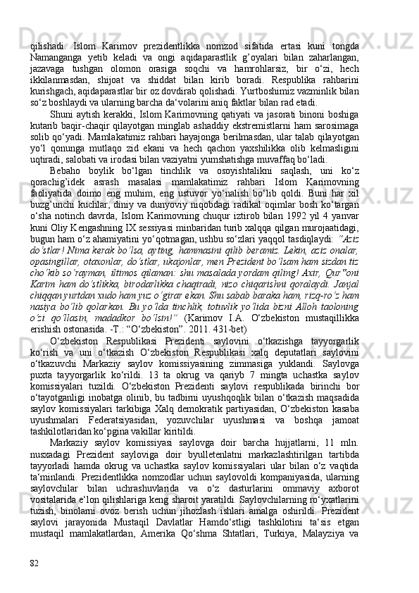 qilishadi.   Islom   Karimov   prezidentlikka   nomzod   sifatida   ertasi   kuni   tongda
Namanganga   yetib   keladi   va   ongi   aqidaparastlik   g’oyalari   bilan   zaharlangan,
jazavaga   tushgan   olomon   orasiga   soqchi   va   hamrohlarsiz,   bir   o‘zi,   hech
ikkilanmasdan,   shijoat   va   shiddat   bilan   kirib   boradi.   Respublika   rahbarini
kurishgach, aqidaparastlar bir oz dovdirab qolishadi. Yurtboshimiz vazminlik bilan
so‘z boshlaydi va ularning barcha da‘volarini aniq faktlar bilan rad etadi.
Shuni   aytish  kerakki,  Islom   Karimovning  qatiyati  va   jasorati   binoni   boshiga
kutarib baqir-chaqir  qilayotgan  minglab ashaddiy  ekstremistlarni  ham  sarosimaga
solib qo‘yadi. Mamlakatimiz rahbari hayajonga berilmasdan, ular talab qilayotgan
yo‘l   qonunga   mutlaqo   zid   ekani   va   hech   qachon   yaxshilikka   olib   kelmasligini
uqtiradi, salobati va irodasi bilan vaziyatni yumshatishga muvaffaq bo‘ladi.
Bebaho   boylik   bo‘lgan   tinchlik   va   osoyishtalikni   saqlash,   uni   ko‘z
qorachig’idek   asrash   masalasi   mamlakatimiz   rahbari   Islom   Karimovning
faoliyatida   doimo   eng   muhim,   eng   ustuvor   yo‘nalish   bo‘lib   qoldi.   Buni   har   xil
buzg’unchi   kuchlar,  diniy   va  dunyoviy   niqobdagi   radikal   oqimlar   bosh   ko‘targan
o‘sha   notinch   davrda,  Islom   Karimovning   chuqur   iztirob  bilan   1992  yil   4  yanvar
kuni Oliy Kengashning IX sessiyasi minbaridan turib xalqqa qilgan murojaatidagi,
bugun ham o‘z ahamiyatini yo‘qotmagan, ushbu so‘zlari yaqqol tasdiqlaydi:  “Aziz
do‘stlar!  Nima kerak   bo‘lsa, ayting, hammasini qilib beramiz. Lekin, aziz onalar,
opasingillar, otaxonlar, do‘stlar, ukajonlar, men Prezident bo‘lsam ham sizdan tiz
cho‘kib so‘rayman, iltimos qilaman: shu masalada yordam qiling! Axir, Qur oni‟
Karim   ham   do‘stlikka,   birodarlikka   chaqiradi,   nizo   chiqarishni   qoralaydi.   Janjal
chiqqan yurtdan xudo ham yuz o‘girar ekan. Shu sabab baraka ham, rizq-ro‘z ham
nasiya   bo‘lib   qolarkan.   Bu   yo‘lda   tinchlik,   totuvlik   yo‘lida   bizni   Alloh   taoloning
o‘zi   qo‘llasin,   madadkor   bo‘lsin!”   ( Karimov   I.A.   O‘zbekiston   mustaqillikka
erishish ostonasida. -T.: “O‘zbekiston”. 2011. 431-bet )
O‘zbekiston   Respublikasi   Prezidenti   saylovini   o‘tkazishga   tayyorgarlik
ko‘rish   va   uni   o‘tkazish   O‘zbekiston   Respublikasi   xalq   deputatlari   saylovini
o‘tkazuvchi   Markaziy   saylov   komissiyasining   zimmasiga   yuklandi.   Saylovga
puxta   tayyorgarlik   ko‘rildi.   13   ta   okrug   va   qariyb   7   mingta   uchastka   saylov
komissiyalari   tuzildi.   O‘zbekiston   Prezidenti   saylovi   respublikada   birinchi   bor
o‘tayotganligi  inobatga olinib, bu tadbirni uyushqoqlik bilan o‘tkazish maqsadida
saylov   komissiyalari   tarkibiga   Xalq   demokratik   partiyasidan,   O‘zbekiston   kasaba
uyushmalari   Federatsiyasidan,   yozuvchilar   uyushmasi   va   boshqa   jamoat
tashkilotlaridan ko‘pgina vakillar kiritildi.
Markaziy   saylov   komissiyasi   saylovga   doir   barcha   hujjatlarni,   11   mln.
nusxadagi   Prezident   sayloviga   doir   byulletenlatni   markazlashtirilgan   tartibda
tayyorladi   hamda   okrug   va   uchastka   saylov   komissiyalari   ular   bilan   o‘z   vaqtida
ta‘minlandi.   Prezidentlikka   nomzodlar   uchun   saylovoldi   kompaniyasida,   ularning
saylovchilar   bilan   uchrashuvlarida   va   o‘z   dasturlarini   ommaviy   axborot
vositalarida e‘lon qilishlariga keng sharoit yaratildi. Saylovchilarning ro‘yxatlarini
tuzish,   binolarni   ovoz   berish   uchun   jihozlash   ishlari   amalga   oshirildi.   Prezident
saylovi   jarayonida   Mustaqil   Davlatlar   Hamdo‘stligi   tashkilotini   ta‘sis   etgan
mustaqil   mamlakatlardan,   Amerika   Qo‘shma   Shtatlari,   Turkiya,   Malayziya   va
82