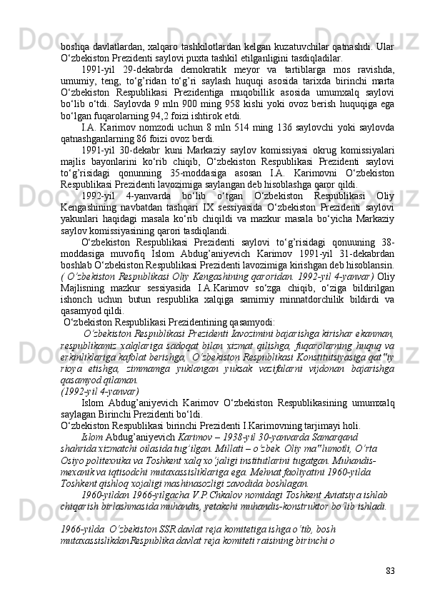 boshqa davlatlardan, xalqaro tashkilotlardan kelgan  kuzatuvchilar  qatnashdi. Ular
O‘zbekiston Prezidenti saylovi puxta tashkil etilganligini tasdiqladilar.
1991-yil   29-dekabrda   demokratik   meyor   va   tartiblarga   mos   ravishda,
umumiy,   teng,   to‘g’ridan   to‘g’ri   saylash   huquqi   asosida   tarixda   birinchi   marta
O‘zbekiston   Respublikasi   Prezidentiga   muqobillik   asosida   umumxalq   saylovi
bo‘lib   o‘tdi.   Saylovda   9   mln   90   ming   958   kishi   yoki   ovoz   berish   huquqiga   ega
bo‘lgan fuqarolarning 94,2 foizi ishtirok etdi.
I.A.   Karimov   nomzodi   uchun   8   mln   514   ming   136   saylovchi   yoki   saylovda
qatnashganlarning 86 foizi ovoz berdi.
1991-yil   30-dekabr   kuni   Markaziy   saylov   komissiyasi   okrug   komissiyalari
majlis   bayonlarini   ko‘rib   chiqib,   O‘zbekiston   Respublikasi   Prezidenti   saylovi
to‘g’risidagi   qonunning   35-moddasiga   asosan   I.A.   Karimovni   O‘zbekiston
Respublikasi Prezidenti lavozimiga saylangan deb hisoblashga qaror qildi.
1992-yil   4-yanvarda   bo‘lib   o‘tgan   O‘zbekiston   Respublikasi   Oliy
Kengashining   navbatdan   tashqari   IX   sessiyasida   O‘zbekiston   Prezidenti   saylovi
yakunlari   haqidagi   masala   ko‘rib   chiqildi   va   mazkur   masala   bo‘yicha   Markaziy
saylov komissiyasining qarori tasdiqlandi.
O‘zbekiston   Respublikasi   Prezidenti   saylovi   to‘g’risidagi   qonuuning   38-
moddasiga   muvofiq   Islom   Abdug’aniyevich   Karimov   1991-yil   31-dekabrdan
boshlab O‘zbekiston Respublikasi Prezidenti lavozimiga kirishgan deb hisoblansin.
(   O‘zbekiston Respublikasi Oliy Kengashining qaroridan. 1992-yil 4-yanvar )   Oliy
Majlisning   mazkur   sessiyasida   I.A.Karimov   so‘zga   chiqib,   o‘ziga   bildirilgan
ishonch   uchun   butun   respublika   xalqiga   samimiy   minnatdorchilik   bildirdi   va
qasamyod qildi.
 O‘zbekiston Respublikasi Prezidentining qasamyodi:
 O‘zbekiston Respublikasi Prezidenti Iavozimini bajarishga kirishar ekanman,
respublikamiz   xalqlariga   sadoqat   bilan   xizmat   qilishga,   fuqarolarning   huquq   va
erkinliklariga kafolat berishga,  O‘zbekiston Respublikasi Konstitutsiyasiga qat iy‟
rioya   etishga,   zimmamga   yuklangan   yuksak   vazifalarni   vijdonan   bajarishga
qasamyod qilaman.
(1992-yil 4-yanvar)
Islom   Abdug’aniyevich   Karimov   O‘zbekiston   Respublikasining   umumxalq
saylagan Birinchi Prezidenti bo‘ldi.
O‘zbekiston Respublikasi birinchi Prezidenti I.Karimovning tarjimayi holi.
Islom  Abdug’aniyevich  Karimov  –   1938-yil 30-yanvarda Samarqand 
shahrida xizmatchi   oilasida tug’ilgan. Millati  –  o‘zbek. Oliy ma lumotli, O‘rta 	
‟
Osiyo politexnika va Toshkent xalq xo‘jaligi institutlarini tugatgan. Muhandis-
mexanik va iqtisodchi mutaxassisliklariga ega. Mehnat faoliyatini 1960-yilda 
Toshkent qishloq xojaligi mashinasozligi zavodida boshlagan.
1960-yildan 1966-yilgacha V.P.Chkalov nomidagi Toshkent Aviatsiya ishlab 
chiqarish birlashmasida muhandis, yetakchi muhandis-konstruktor bo‘lib ishladi.
1966-yilda  O‘zbekiston SSR davlat reja komitetiga ishga o‘tib, bosh 
mutaxassislikdan Respublika davlat reja komiteti raisining birinchi o 
83 