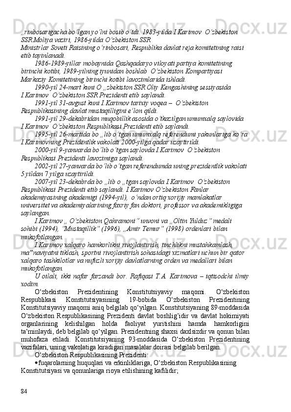 „rinbosarigacha bo‘lgan yo‘lni bosib o‘tdi. 1983-yilda I.Karimov  O‘zbekiston 
SSR Moliya vaziri, 1986-yilda O‘zbekiston SSR
Ministrlar Soveti Raisining o‘rinbosari, Respublika davlat reja komitetining raisi 
etib tayinlanadi.
1986-1989-yillar mobaynida Qashqadaryo viloyati partiya komitetining 
birinchi kotibi, 1989-yilning iyunidan boshlab  O‘zbekiston Kompartiyasi 
Markaziy Komitetining birinchi kotibi lavozimlarida ishladi.
1990-yil 24-mart kuni O „zbekiston SSR Oliy Kengashining sessiyasida 
I.Karimov  O‘zbekiston SSR Prezidenti etib saylandi.
1991-yil 31-avgust kuni I.Karimov tarixiy voqea –  O‘zbekiston 
Respublikasining davlat mustaqilligini e’lon qildi.
1991-yil 29-dekabridan muqobillik asosida o‘tkazilgan umumxalq saylovida 
I.Karimov  O‘zbekiston Respublikasi Prezidenti etib saylandi.
1995-yil 26-martida bo „lib o‘tgan umumxalq referendumi yakunlariga ko‘ra 
I.Karimovning Prezidentlik vakolati 2000-yilga qadar uzaytirildi.
2000-yil 9-yanvarda bo‘lib o‘tgan saylovda I.Karimov  O‘zbekiston 
Respublikasi Prezidenti lavozimiga saylandi.
2002-yil 27-yanvarda bo‘lib o‘tgan referendumda uning prezidentlik vakolati 
5 yildan  7  yilga uzaytirildi.
2007-yil 23-dekabrda bo „lib o „tgan saylovda I.Karimov  O‘zbekiston 
Respublikasi Prezidenti etib saylandi. I.Karimov O‘zbekiston Fanlar 
akademiyasining akademigi (1994-yil),  o‘ndan ortiq xorijiy mamlakatlar 
universitet va akademiyalarining faxriy fan doktori, professor va akademikligiga 
saylangan.
I.Karimov ,, O‘zbekiston Qahramoni“ unvoni va „Oltin Yulduz“ medali 
sohibi (1994), “Mustaqillik“ (1996), „Amir Temur“ (1998) ordenlari bilan 
mukofotlangan.
I.Karimov xalqaro hamkorlikni rivojlantirish, tinchlikni mustahkamlash, 
ma naviyatni tiklash, sportni rivojlantirish sohasidagi xizmatlari uchun bir qator ‟
xalqaro tashkilotlar va nufuzli xorijiy davlatlarning orden va medallari bilan 
mukofotlangan.
U   oilali,   ikki   nafar   farzandi   bor.   Rafiqasi   T.A.   Karimova   –   iqtisodchi   ilmiy
xodim.
O‘zbekiston   Prezidentining   Konstitutsiyaviy   maqomi.   O‘zbekiston
Respublikasi   Konstitutsiyasining   19-bobida   O‘zbekiston   Prezidentining
Konstitutsiyaviy maqomi aniq belgilab qo‘yilgan. Konstitutsiyaning 89-moddasida
O‘zbekiston   Respublikasining   Prezidenti   davlat   boshlig’idir   va   davlat   hokimiyati
organlarining   kelishilgan   holda   faoliyat   yuritishini   hamda   hamkorligini
ta‘minlaydi, deb belgilab qo‘yilgan. Prezidentning shaxsi daxlsizdir va qonun bilan
muhofaza   etiladi.   Konstitutsiyaning   93-moddasida   O‘zbekiston   Prezidentining
vazifalari, uning vakolatiga kiradigan masalalar doirasi belgilab berilgan.
O‘zbekiston Respublikasining Prezidenti:
• fuqarolarning huquqlari va erkinliklariga, O‘zbekiston Respublikasining 
Konstitutsiyasi va qonunlariga rioya etilishining kafilidir;
84