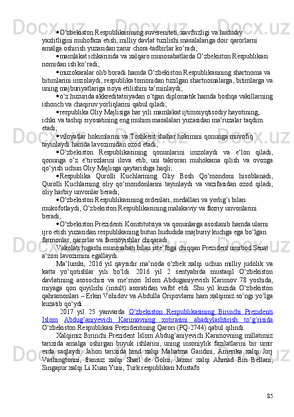 • O‘zbekiston Respublikasining suvereniteti, xavfsizligi va hududiy 
yaxlitligini muhofaza etish, milliy davlat tuzilishi masalalariga doir qarorlarni 
amalga oshirish yuzasidan zarur chora-tadbirlar ko‘radi;
• mamlakat ichkarisida va xalqaro munosabatlarda O‘zbekiston Respublikasi 
nomidan ish ko‘radi;
• muzokaralar olib boradi hamda O‘zbekiston Respublikasining shartnoma va 
bitimlarini imzolaydi, respublika tomonidan tuzilgan shartnomalarga, bitimlarga va
uning majburiyatlariga rioya etilishini ta‘minlaydi;
• o‘z huzurida akkreditatsiyadan o‘tgan diplomatik hamda boshqa vakillarning
ishonch va chaqiruv yorliqlarini qabul qiladi;
• respublika Oliy Majlisiga har yili mamlakat ijtimoiyqtisodiy hayotining, 
ichki va tashqi siyosatining eng muhim masalalari yuzasidan ma‘ruzalar taqdim 
etadi;
• viloyatlar hokimlarini va Toshkent shahar hokimini qonunga muvofiq 
tayinlaydi hamda lavozimidan ozod etadi;
• O‘zbekiston   Respublikasining   qonunlarini   imzolaydi   va   e‘lon   qiladi,
qonunga   o‘z   e‘tirozlarini   ilova   etib,   uni   takroran   muhokama   qilish   va   ovozga
qo‘yish uchun Oliy Majlisga qaytarishga haqli;
• Respublika   Qurolli   Kuchlarining   Oliy   Bosh   Qo‘mondoni   hisoblanadi,
Qurolli   Kuchlarning   oliy   qo‘mondonlarini   tayinlaydi   va   vazifasidan   ozod   qiladi,
oliy harbiy unvonlar beradi;
• O‘zbekiston Respublikasining ordenlari, medallari va yorlig’i bilan 
mukofotlaydi, O‘zbekiston Respublikasining malakaviy va faxriy unvonlarini 
beradi;
• O‘zbekiston Prezidenti Konstitutsiya va qonunlarga asoslanib hamda ularni 
ijro etish yuzasidan respublikaning butun hududida majburiy kuchga ega bo‘lgan 
farmonlar, qarorlar va farmoyishlar chiqaradi.
Vakolati tugashi munosabati bilan iste‘foga chiqqan Prezident umrbod Senat 
a‘zosi lavozimini egallaydi.
Ma‘lumki,   2016   yil   qaysidir   ma‘noda   o‘zbek   xalqi   uchun   milliy   judolik   va
katta   yo‘qotishlar   yili   bo‘ldi.   2016   yil   2   sentyabrda   mustaqil   O‘zbekiston
davlatining   asosochisi   va   me‘mori   Islom   Abduganiyevish   Karimov   78   yoshida,
miyaga   qon   quyilishi   (insult)   asoratidan   vafot   etdi.   Shu   yil   kuzida   O‘zbekiston
qahramonlari – Erkin Vohidov va Abdulla Oripovlarni ham xalqimiz so‘ngi yo‘lga
kuzatib qo‘ydi…
2017   yil   25   yanvarda   O‘zbekiston   Respublikasining   Birinchi   Prezidenti
Islom   Abdug’aniyevich   Karimovning   xotirasini   abadiylashtirish   to‘g’risida
O‘zbekiston Respublikasi Prezidentining Qarori (PQ-2744) qabul qilindi.
Xalqimiz Birinchi Prezident Islom Abdug’aniyevich Karimovning millatimiz
tarixida   amalga   oshirgan   buyuk   ishlarini,   uning   insoniylik   fazilatlarini   bir   umir
esda   saqlaydi.   Jahon   tarixida   hind   xalqi   Mahatma   Gandini,   Amerika   xalqi   Jorj
Vashingtonni,   fransuz   xalqi   Sharl   de   Golni,   Jazoir   xalqi   Ahmad   Bin   Bellani,
Singapur xalqi Li Kuan Yuni, Turk respublikasi Mustafo
85 