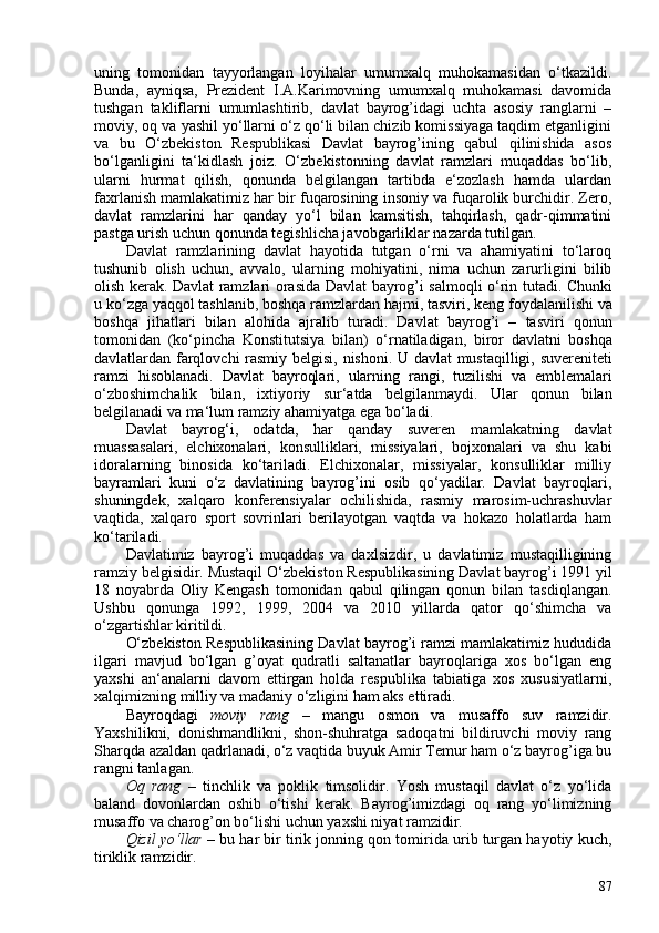 uning   tomonidan   tayyorlangan   loyihalar   umumxalq   muhokamasidan   o‘tkazildi.
Bunda,   ayniqsa,   Prezident   I.A.Karimovning   umumxalq   muhokamasi   davomida
tushgan   takliflarni   umumlashtirib,   davlat   bayrog’idagi   uchta   asosiy   ranglarni   –
moviy, oq va yashil yo‘llarni o‘z qo‘li bilan chizib komissiyaga taqdim etganligini
va   bu   O‘zbekiston   Respublikasi   Davlat   bayrog’ining   qabul   qilinishida   asos
bo‘lganligini   ta‘kidlash   joiz.   O‘zbekistonning   davlat   ramzlari   muqaddas   bo‘lib,
ularni   hurmat   qilish,   qonunda   belgilangan   tartibda   e‘zozlash   hamda   ulardan
faxrlanish mamlakatimiz har bir fuqarosining insoniy va fuqarolik burchidir. Zero,
davlat   ramzlarini   har   qanday   yo‘l   bilan   kamsitish,   tahqirlash,   qadr-qimmatini
pastga urish uchun qonunda tegishlicha javobgarliklar nazarda tutilgan.
Davlat   ramzlarining   davlat   hayotida   tutgan   o‘rni   va   ahamiyatini   to‘laroq
tushunib   olish   uchun,   avvalo,   ularning   mohiyatini,   nima   uchun   zarurligini   bilib
olish kerak.   Davlat   ramzlari   orasida   Davlat   bayrog ’ i   salmoqli   o‘ rin   tutadi .   Chunki
u   k o‘ zga   yaqqol   tashlanib ,  boshqa   ramzlardan   hajmi ,  tasviri ,  keng   foydalanilishi   va
boshqa   jihatlari   bilan   alohida   ajralib   turadi .   Davlat   bayrog ’ i   –   tasviri   qonun
tomonidan   ( k o‘ pincha   Konstitutsiya   bilan )   o‘ rnatiladigan ,   biror   davlatni   boshqa
davlatlardan   farqlovchi   rasmiy   belgisi ,   nishoni .   U   davlat   mustaqilligi ,   suvereniteti
ramzi   hisoblanadi .   Davlat   bayroqlari ,   ularning   rangi ,   tuzilishi   va   emblemalari
o‘ zboshimchalik   bilan ,   ixtiyoriy   sur ‘ atda   belgilanmaydi .   Ular   qonun   bilan
belgilanadi va ma‘lum ramziy ahamiyatga ega bo‘ladi.
Davlat   bayrog‘i,   odatda,   har   qanday   suveren   mamlakatning   davlat
muassasalari,   elchixonalari,   konsulliklari,   missiyalari,   bojxonalari   va   shu   kabi
idoralarning   binosida   ko‘tariladi.   Elchixonalar,   missiyalar,   konsulliklar   milliy
bayramlari   kuni   o‘z   davlatining   bayrog’ini   osib   qo‘yadilar.   Davlat   bayroqlari,
shuningdek,   xalqaro   konferensiyalar   ochilishida,   rasmiy   marosim-uchrashuvlar
vaqtida,   xalqaro   sport   sovrinlari   berilayotgan   vaqtda   va   hokazo   holatlarda   ham
ko‘tariladi.
Davlatimiz   bayrog’i   muqaddas   va   daxlsizdir,   u   davlatimiz   mustaqilligining
ramziy belgisidir. Mustaqil  O‘zbekiston Respublikasining Davlat bayrog’i 1991 yil
18   noyabrda   Oliy   Kengash   tomonidan   qabul   qilingan   qonun   bilan   tasdiqlangan.
Ushbu   qonunga   1992,   1999,   204   va   2010   yillarda   qator   qo‘shimcha   va
o‘zgartishlar kiritildi.
O‘zbekiston Respublikasining Davlat bayrog’i ramzi mamlakatimiz hududida
ilgari   mavjud   bo‘lgan   g’oyat   qudratli   saltanatlar   bayroqlariga   xos   bo‘lgan   eng
yaxshi   an‘analarni   davom   ettirgan   holda   respublika   tabiatiga   xos   xususiyatlarni,
xalqimizning milliy va madaniy o‘zligini ham aks ettiradi.
Bayroqdagi   moviy   rang   –   mangu   osmon   va   musaffo   suv   ramzidir.
Yaxshilikni,   donishmandlikni,   shon-shuhratga   sadoqatni   bildiruvchi   moviy   rang
Sharqda azaldan qadrlanadi, o‘z vaqtida buyuk Amir Temur ham o‘z bayrog’iga bu
rangni tanlagan.
Oq   rang   –   tinchlik   va   poklik   timsolidir.   Yosh   mustaqil   davlat   o‘z   yo‘lida
baland   dovonlardan   oshib   o‘tishi   kerak.   Bayrog’imizdagi   oq   rang   yo‘limizning
musaffo va charog’on bo‘lishi uchun yaxshi niyat ramzidir.
Qizil yo‘llar  –   bu har bir tirik jonning qon tomirida urib turgan hayotiy kuch,
tiriklik   ramzidir.
87 