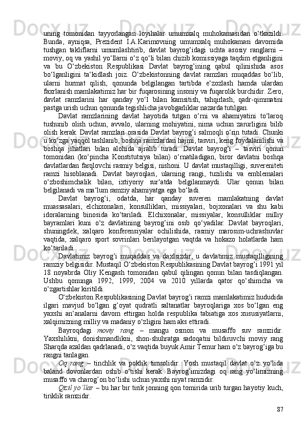 uning   tomonidan   tayyorlangan   loyihalar   umumxalq   muhokamasidan   o‘tkazildi.
Bunda,   ayniqsa,   Prezident   I.A.Karimovning   umumxalq   muhokamasi   davomida
tushgan   takliflarni   umumlashtirib,   davlat   bayrog’idagi   uchta   asosiy   ranglarni   –
moviy, oq va yashil yo‘llarni o‘z qo‘li bilan chizib komissiyaga taqdim etganligini
va   bu   O‘zbekiston   Respublikasi   Davlat   bayrog’ining   qabul   qilinishida   asos
bo‘lganligini   ta‘kidlash   joiz.   O‘zbekistonning   davlat   ramzlari   muqaddas   bo‘lib,
ularni   hurmat   qilish,   qonunda   belgilangan   tartibda   e‘zozlash   hamda   ulardan
faxrlanish mamlakatimiz har bir fuqarosining insoniy va fuqarolik burchidir. Zero,
davlat   ramzlarini   har   qanday   yo‘l   bilan   kamsitish,   tahqirlash,   qadr-qimmatini
pastga urish uchun qonunda tegishlicha javobgarliklar nazarda tutilgan.
Davlat   ramzlarining   davlat   hayotida   tutgan   o‘rni   va   ahamiyatini   to‘laroq
tushunib   olish   uchun,   avvalo,   ularning   mohiyatini,   nima   uchun   zarurligini   bilib
olish kerak.   Davlat   ramzlari   orasida   Davlat   bayrog ’ i   salmoqli   o‘ rin   tutadi .   Chunki
u   k o‘ zga   yaqqol   tashlanib ,  boshqa   ramzlardan   hajmi ,  tasviri ,  keng   foydalanilishi   va
boshqa   jihatlari   bilan   alohida   ajralib   turadi .   Davlat   bayrog ’ i   –   tasviri   qonun
tomonidan   ( k o‘ pincha   Konstitutsiya   bilan )   o‘ rnatiladigan ,   biror   davlatni   boshqa
davlatlardan   farqlovchi   rasmiy   belgisi ,   nishoni .   U   davlat   mustaqilligi ,   suvereniteti
ramzi   hisoblanadi .   Davlat   bayroqlari ,   ularning   rangi ,   tuzilishi   va   emblemalari
o‘ zboshimchalik   bilan ,   ixtiyoriy   sur ‘ atda   belgilanmaydi .   Ular   qonun   bilan
belgilanadi va ma‘lum ramziy ahamiyatga ega bo‘ladi.
Davlat   bayrog‘i,   odatda,   har   qanday   suveren   mamlakatning   davlat
muassasalari,   elchixonalari,   konsulliklari,   missiyalari,   bojxonalari   va   shu   kabi
idoralarning   binosida   ko‘tariladi.   Elchixonalar,   missiyalar,   konsulliklar   milliy
bayramlari   kuni   o‘z   davlatining   bayrog’ini   osib   qo‘yadilar.   Davlat   bayroqlari,
shuningdek,   xalqaro   konferensiyalar   ochilishida,   rasmiy   marosim-uchrashuvlar
vaqtida,   xalqaro   sport   sovrinlari   berilayotgan   vaqtda   va   hokazo   holatlarda   ham
ko‘tariladi.
Davlatimiz   bayrog’i   muqaddas   va   daxlsizdir,   u   davlatimiz   mustaqilligining
ramziy belgisidir. Mustaqil  O‘zbekiston Respublikasining Davlat bayrog’i 1991 yil
18   noyabrda   Oliy   Kengash   tomonidan   qabul   qilingan   qonun   bilan   tasdiqlangan.
Ushbu   qonunga   1992,   1999,   204   va   2010   yillarda   qator   qo‘shimcha   va
o‘zgartishlar kiritildi.
O‘zbekiston Respublikasining Davlat bayrog’i ramzi mamlakatimiz hududida
ilgari   mavjud   bo‘lgan   g’oyat   qudratli   saltanatlar   bayroqlariga   xos   bo‘lgan   eng
yaxshi   an‘analarni   davom   ettirgan   holda   respublika   tabiatiga   xos   xususiyatlarni,
xalqimizning milliy va madaniy o‘zligini ham aks ettiradi.
Bayroqdagi   moviy   rang   –   mangu   osmon   va   musaffo   suv   ramzidir.
Yaxshilikni,   donishmandlikni,   shon-shuhratga   sadoqatni   bildiruvchi   moviy   rang
Sharqda azaldan qadrlanadi, o‘z vaqtida buyuk Amir Temur ham o‘z bayrog’iga bu
rangni tanlagan.
Oq   rang   –   tinchlik   va   poklik   timsolidir.   Yosh   mustaqil   davlat   o‘z   yo‘lida
baland   dovonlardan   oshib   o‘tishi   kerak.   Bayrog’imizdagi   oq   rang   yo‘limizning
musaffo va charog’on bo‘lishi uchun yaxshi niyat ramzidir.
Qizil yo‘llar  –   bu har bir tirik jonning qon tomirida urib turgan hayotiy kuch,
tiriklik   ramzidir.
87