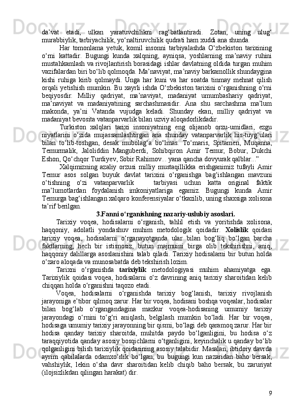 da’vat   etadi,   ulkan   yaratuvchilikni   rag‘batlantiradi.   Zotan,   uning   ulug‘
murabbiylik, tarbiyachilik, yo‘naltiruvchilik qudrati ham xuddi ana shunda. 
Har   tomonlama   yetuk,   komil   insonni   tarbiyalashda   O‘zbekiston   tarixining
o‘rni   kattadir.   Bugungi   kunda   xalqning,   ayniqsa,   yoshlarning   ma’naviy   ruhini
mustahkamlash va rivojlantirish borasidagi ishlar davlatning oldida turgan muhim
vazifalardan biri bo‘lib qolmoqda. Ma’naviyat, ma’naviy barkamollik shundaygina
kishi   ruhiga   kirib   qolmaydi.   Unga   har   kuni   va   har   soatda   tinmay   mehnat   qilish
orqali yetishish mumkin. Bu xayrli ishda O‘zbekiston tarixini o‘rganishning o‘rni
beqiyosdir.   Milliy   qadriyat,   ma’naviyat,   madaniyat   umumbashariy   qadriyat,
ma’naviyat   va   madaniyatining   sarchashmasidir.   Ana   shu   sarchashma   ma’lum
makonda,   ya’ni   Vatanda   vujudga   keladi.   Shunday   ekan,   milliy   qadriyat   va
madaniyat bevosita vatanparvarlik bilan uzviy aloqadorlikdadir.
Turkiston   xalqlari   tarixi   insoniyatning   eng   olijanob   orzu-umidlari,   ezgu
niyatlarini   o‘zida   mujassamlashtirgan   ana   shunday   vatanparvarlik   his-tuyg‘ulari
bilan   to‘lib-toshgan,   desak   mubolag‘a   bo‘lmas.   To‘maris,   Spitamen,   Muqanna,
Temurmalik,   Jaloliddin   Manguberdi,   Sohibqiron   Amir   Temur,   Bobur,   Dukchi
Eshon, Qo‘chqor Turdiyev, Sobir Rahimov... yana qancha dovyurak qalblar...”
Xalqimizning   azaliy   orzusi   milliy   mustaqillikka   erishganimiz   tufayli   Amir
Temur   asos   solgan   buyuk   davlat   tarixini   o‘rganishga   bag‘ishlangan   mavzuni
o‘tishning   o‘zi   vatanparvarlik       tarbiyasi   uchun   katta   original   faktik
ma’lumotlardan   foydalanish   imkoniyatlariga   egamiz.   Bugungi   kunda   Amir
Temurga bag‘ishlangan xalqaro konferensiyalar o‘tkazilib, uning shaxsiga xolisona
ta’rif berilgan. 
3.Fanni o‘rganishning nazariy-uslubiy asoslari.
Tarixiy   voqea,   hodisalarni   o‘rganish,   tahlil   etish   va   yoritishda   xolisona,
haqqoniy,   adolatli   yondashuv   muhim   metodologik   qoidadir.   Xolislik   qoidasi
tarixiy   voqea,   hodisalarni   o‘rganayotganda   ular   bilan   bog‘liq   bo‘lgan   barcha
faktlarning,   hech   bir   istisnosiz,   butun   majmuini   birga   olib   tekshirishni,   aniq,
haqqoniy  dalillarga   asoslanishini   talab  qiladi.   Tarixiy  hodisalarni   bir   butun  holda
o‘zaro aloqada va munosabatda deb tekshirish lozim. 
Tarixni   o‘rganishda   tarixiylik   metodologiyasi   muhim   ahamiyatga   ega.
Tarixiylik   qoidasi   voqea,   hodisalarni   o‘z   davrining   aniq   tarixiy   sharoitidan   kelib
chiqqan holda o‘rganishni taqozo etadi.
Voqea,   hodisalarni   o‘rganishda   tarixiy   bog‘lanish,   tarixiy   rivojlanish
jarayoniga e’tibor qilmoq zarur. Har bir voqea, hodisani boshqa voqealar, hodisalar
bilan   bog‘lab   o‘rgangandagina   mazkur   voqea-hodisaning   umumiy   tarixiy
jarayondagi   o‘rnini   to‘g‘ri   aniqlash,   belgilash   mumkin   bo‘ladi.   Har   bir   voqea,
hodisaga umumiy tarixiy jarayonning bir qismi, bo‘lagi deb qaramoq zarur. Har bir
hodisa   qanday   tarixiy   sharoitda,   muhitda   paydo   bo‘lganligini,   bu   hodisa   o‘z
taraqqiyotida qanday asosiy bosqichlarni o‘tganligini, keyinchalik u qanday bo‘lib
qolganligini bilish tarixiylik qoidasining asosiy talabidir. Masalan, ibtidoiy davrda
ayrim   qabilalarda   odamxo‘rlik   bo‘lgan,   bu   bugungi   kun   nazaridan   baho   bersak,
vahshiylik,   lekin   o‘sha   davr   sharoitidan   kelib   chiqib   baho   bersak,   bu   zaruriyat
(ilojsizlikdan qilingan harakat) dir. 
9 