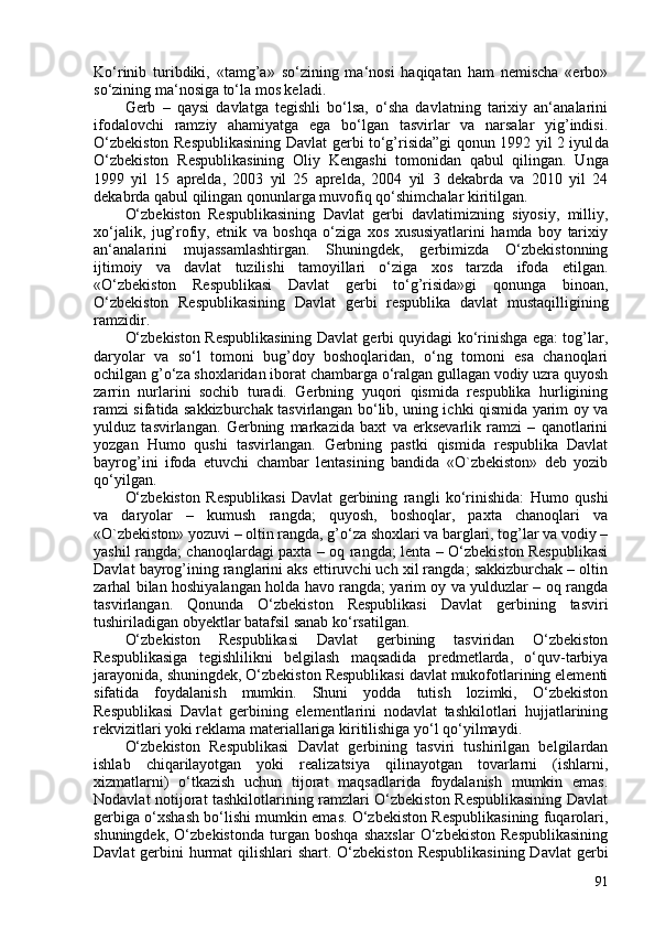 Ko‘rinib   turibdiki,   «tamg’a»   so‘zining   ma‘nosi   haqiqatan   ham   nemischa   «erbo»
so‘zining ma‘nosiga to‘la mos keladi.
Gerb   –   qaysi   davlatga   tegishli   bo‘lsa,   o‘sha   davlatning   tarixiy   an‘analarini
ifodalovchi   ramziy   ahamiyatga   ega   bo‘lgan   tasvirlar   va   narsalar   yig’indisi.
O‘zbekiston Respublikasining   Davlat gerbi to‘g’risida”gi qonun 1992 yil 2 iyul da
O‘zbekiston   Respublikasining   Oliy   Kengashi   tomonidan   qabul   qilingan.   Unga
1999   yil   15   aprelda,   203   yil   25   aprelda,   204   yil   3   dekabrda   va   2010   yil   24
dekabrda qabul qilingan qonunlarga muvofiq qo‘shimchalar kiritilgan.
O‘zbekiston   Respublikasining   Davlat   gerbi   davlatimizning   siyosiy,   milliy,
xo‘jalik,   jug’rofiy,   etnik   va   boshqa   o‘ziga   xos   xususiyatlarini   hamda   boy   tarixiy
an‘analarini   mujassamlashtirgan.   Shuningdek,   gerbimizda   O‘zbekistonning
ijtimoiy   va   davlat   tuzilishi   tamoyillari   o‘ziga   xos   tarzda   ifoda   etilgan.
«O‘zbekiston   Respublikasi   Davlat   gerbi   to‘g’risida»gi   qonunga   binoan,
O‘zbekiston   Respublikasining   Davlat   gerbi   respublika   davlat   mustaqilligining
ramzidir.
O‘zbekiston Respublikasining Davlat gerbi quyidagi ko‘rinishga ega: tog’lar,
daryolar   va   so‘l   tomoni   bug’doy   boshoqlaridan,   o‘ng   tomoni   esa   chanoqlari
ochilgan g’o‘za shoxlaridan iborat chambarga o‘ralgan gullagan vodiy uzra quyosh
zarrin   nurlarini   sochib   turadi.   Gerbning   yuqori   qismida   respublika   hurligining
ramzi sifatida sakkizburchak tasvirlangan bo‘lib, uning ichki qismida yarim oy va
yulduz   tasvirlangan.   Gerbning   markazida   baxt   va   erksevarlik   ramzi   –   qanotlarini
yozgan   Humo   qushi   tasvirlangan.   Gerbning   pastki   qismida   respublika   Davlat
bayrog’ini   ifoda   etuvchi   chambar   lentasining   bandida   «O`zbekiston»   deb   yozib
qo‘yilgan.
O‘zbekiston   Respublikasi   Davlat   gerbining   rangli   ko‘rinishida:   Humo   qushi
va   daryolar   –   kumush   rangda;   quyosh,   boshoqlar,   paxta   chanoqlari   va
«O`zbekiston» yozuvi – oltin rangda, g’o‘za shoxlari va barglari, tog’lar va vodiy –
yashil rangda; chanoqlardagi paxta – oq rangda; lenta – O‘zbekiston Respublikasi
Davlat bayrog’ining ranglarini aks ettiruvchi uch xil rangda; sakkizburchak – oltin
zarhal bilan hoshiyalangan holda havo rangda; yarim oy va yulduzlar – oq rangda
tasvirlangan.   Qonunda   O‘zbekiston   Respublikasi   Davlat   gerbining   tasviri
tushiriladigan obyektlar batafsil sanab ko‘rsatilgan.
O‘zbekiston   Respublikasi   Davlat   gerbining   tasviridan   O‘zbekiston
Respublikasiga   tegishlilikni   belgilash   maqsadida   predmetlarda,   o‘quv-tarbiya
jarayonida, shuningdek, O‘zbekiston Respublikasi davlat mukofotlarining elementi
sifatida   foydalanish   mumkin.   Shuni   yodda   tutish   lozimki,   O‘zbekiston
Respublikasi   Davlat   gerbining   elementlarini   nodavlat   tashkilotlari   hujjatlarining
rekvizitlari yoki reklama materiallariga kiritilishiga yo‘l qo‘yilmaydi.
O‘zbekiston   Respublikasi   Davlat   gerbining   tasviri   tushirilgan   belgilardan
ishlab   chiqarilayotgan   yoki   realizatsiya   qilinayotgan   tovarlarni   (ishlarni,
xizmatlarni)   o‘tkazish   uchun   tijorat   maqsadlarida   foydalanish   mumkin   emas.
Nodavlat notijorat tashkilotlarining ramzlari O‘zbekiston Respublikasining Davlat
gerbiga o‘xshash bo‘lishi mumkin emas. O‘zbekiston Respublikasining fuqarolari,
shuningdek,   O‘zbekistonda   turgan   boshqa   shaxslar   O‘zbekiston   Respublikasining
Davlat  gerbini  hurmat  qilishlari  shart. O‘zbekiston  Respublikasining Davlat  gerbi
91 