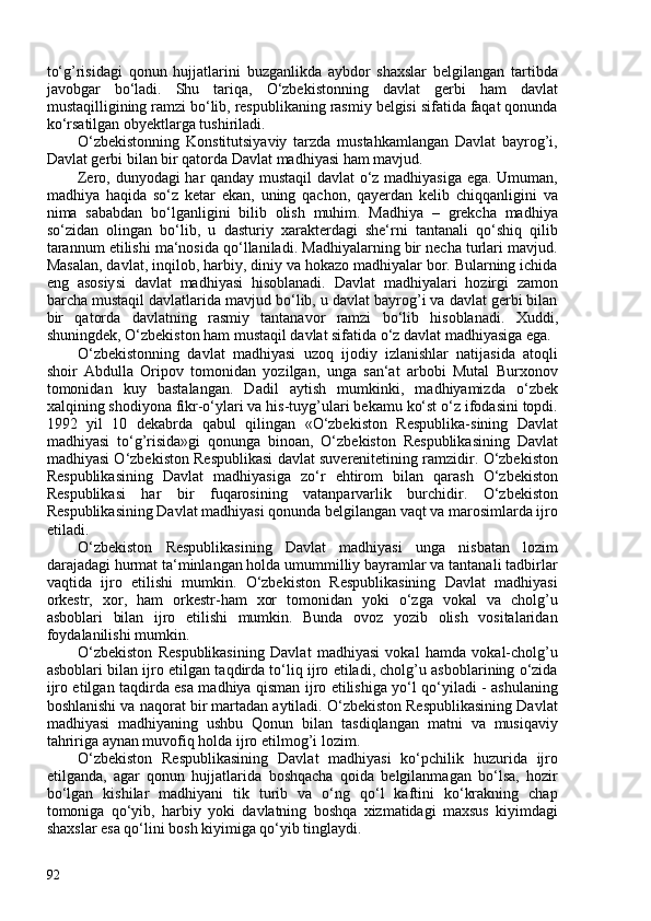 to‘g’risidagi   qonun   hujjatlarini   buzganlikda   aybdor   shaxslar   belgilangan   tartibda
javobgar   bo‘ladi.   Shu   tariqa,   O‘zbekistonning   davlat   gerbi   ham   davlat
mustaqilligining ramzi bo‘lib, respublikaning rasmiy belgisi sifatida faqat qonunda
ko‘rsatilgan obyektlarga tushiriladi.
O‘zbekistonning   Konstitutsiyaviy   tarzda   mustahkamlangan   Davlat   bayrog’i,
Davlat gerbi bilan bir qatorda  Davlat madhiyasi  ham mavjud.
Zero, dunyodagi har qanday mustaqil  davlat o‘z madhiyasiga ega. Umuman,
madhiya   haqida   so‘z   ketar   ekan,   uning   qachon,   qayerdan   kelib   chiqqanligini   va
nima   sababdan   bo‘lganligini   bilib   olish   muhim.   Madhiya   –   grekcha   madhiya
so‘zidan   olingan   bo‘lib,   u   dasturiy   xarakterdagi   she‘rni   tantanali   qo‘shiq   qilib
tarannum etilishi ma‘nosida qo‘llaniladi. Madhiyalarning bir necha turlari mavjud.
Masalan, davlat, inqilob, harbiy, diniy va hokazo madhiyalar bor. Bularning ichida
eng   asosiysi   davlat   madhiyasi   hisoblanadi.   Davlat   madhiyalari   hozirgi   zamon
barcha mustaqil davlatlarida mavjud bo‘lib, u davlat bayrog’i va davlat gerbi bilan
bir   qatorda   davlatning   rasmiy   tantanavor   ramzi   bo‘lib   hisoblanadi.   Xuddi,
shuningdek, O‘zbekiston ham mustaqil davlat sifatida o‘z davlat madhiyasiga ega.
O‘zbekistonning   davlat   madhiyasi   uzoq   ijodiy   izlanishlar   natijasida   atoqli
shoir   Abdulla   Oripov   tomonidan   yozilgan,   unga   san‘at   arbobi   Mutal   Burxonov
tomonidan   kuy   bastalangan.   Dadil   aytish   mumkinki,   madhiyamizda   o‘zbek
xalqining shodiyona fikr-o‘ylari va his-tuyg’ulari bekamu ko‘st o‘z ifodasini topdi.
1992   yil   10   dekabrda   qabul   qilingan   «O‘zbekiston   Respublika-sining   Davlat
madhiyasi   to‘g’risida»gi   qonunga   binoan,   O‘zbekiston   Respublikasining   Davlat
madhiyasi O‘zbekiston Respublikasi davlat suverenitetining ramzidir. O‘zbekiston
Respublikasining   Davlat   madhiyasiga   zo‘r   ehtirom   bilan   qarash   O‘zbekiston
Respublikasi   har   bir   fuqarosining   vatanparvarlik   burchidir.   O‘zbekiston
Respublikasining Davlat madhiyasi qonunda belgilangan vaqt va marosimlarda ijro
etiladi.
O‘zbekiston   Respublikasining   Davlat   madhiyasi   unga   nisbatan   lozim
darajadagi hurmat ta‘minlangan holda umummilliy bayramlar va tantanali tadbirlar
vaqtida   ijro   etilishi   mumkin.   O‘zbekiston   Respublikasining   Davlat   madhiyasi
orkestr,   xor,   ham   orkestr-ham   xor   tomonidan   yoki   o‘zga   vokal   va   cholg’u
asboblari   bilan   ijro   etilishi   mumkin.   Bunda   ovoz   yozib   olish   vositalaridan
foydalanilishi mumkin.
O‘zbekiston   Respublikasining   Davlat   madhiyasi   vokal   hamda   vokal-cholg’u
asboblari bilan ijro etilgan taqdirda to‘liq ijro etiladi, cholg’u asboblarining o‘zida
ijro etilgan taqdirda esa madhiya qisman ijro etilishiga yo‘l qo‘yiladi - ashulaning
boshlanishi va naqorat bir martadan aytiladi. O‘zbekiston Respublikasining Davlat
madhiyasi   madhiyaning   ushbu   Qonun   bilan   tasdiqlangan   matni   va   musiqaviy
tahririga aynan muvofiq holda ijro etilmog’i lozim.
O‘zbekiston   Respublikasining   Davlat   madhiyasi   ko‘pchilik   huzurida   ijro
etilganda,   agar   qonun   hujjatlarida   boshqacha   qoida   belgilanmagan   bo‘lsa,   hozir
bo‘lgan   kishilar   madhiyani   tik   turib   va   o‘ng   qo‘l   kaftini   ko‘krakning   chap
tomoniga   qo‘yib,   harbiy   yoki   davlatning   boshqa   xizmatidagi   maxsus   kiyimdagi
shaxslar esa qo‘lini bosh kiyimiga qo‘yib tinglaydi.
92 