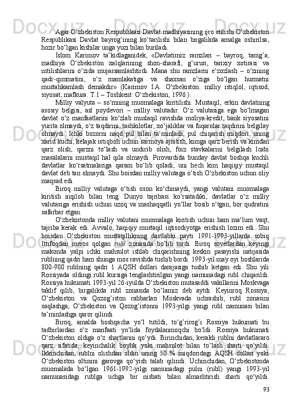 Agar O‘zbekiston Respublikasi Davlat madhiyasining ijro etilishi O‘zbekiston
Respublikasi   Davlat   bayrog’ining   ko‘tarilishi   bilan   birgalikda   amalga   oshirilsa,
hozir bo‘lgan kishilar unga yuzi bilan buriladi.
Islom   Karimov   ta‘kidlaganidek,   «Davlatimiz   ramzlari   –   bayroq,   tamg’a,
madhiya   O‘zbekiston   xalqlarining   shon-sharafi,   g’ururi,   tarixiy   xotirasi   va
intilishlarini   o‘zida   mujassamlashtirdi.   Mana   shu   ramzlarni   e‘zozlash   –   o‘zining
qadr-qimmatini,   o‘z   mamlakatiga   va   shaxsan   o‘ziga   bo‘lgan   hurmatni
mustahkamlash   demakdir»   ( Karimov   I.A.   O‘zbekiston:   milliy   istiqlol,   iqtisod,
siyosat, mafkura. T.1 – Toshkent: O‘zbekiston, 1996. ).
Milliy   valyuta   –   so‘mning   muomalaga   kiritilishi.   Mustaqil,   erkin   davlatning
asosiy   belgisi,   asl   poydevori   –   milliy   valutadir.   O‘z   valutasiga   ega   bo‘lmagan
davlat   o‘z   manfaatlarini   ko‘zlab   muslaqil   ravishda   moliya-kredit,   bank   siyosatini
yurita olmaydi, o‘z taqdirini, tashkilotlar, xo‘jaliklar va fuqarolar taqdirini belgilay
olmaydi.   Ichki   bozorni   naqd   pul   bilan   ta‘minlash,   pul   chiqarish   miqdori,   uning
xarid kuchi, kelajak istiqboli uchun sarmoya ajratish, kimga qarz berish va kimdan
qarz   olish,   qarzni   to‘lash   va   undirib   olish,   foiz   stavkalarini   belgilash   lcabi
masalalarni   mustaqil   hal   qila   olmaydi.   Pirovardida   bunday   davlat   boshqa   kuchli
davlatlar   ko‘rsatmalariga   qaram   bo‘lib   qoladi,   uni   hech   kim   haqiqiy   mustaqil
davlat deb tan olmaydi. Shu boisdan milliy valutaga o‘tish O‘zbekiston uchun oliy
maqsad edi.
Biroq   milliy   valutaga   o‘tish   oson   ko‘chmaydi,   yangi   valutani   muomalaga
kiritish   inqilob   bilan   teng.   Dunyo   tajribasi   ko‘rsatadiki,   davlatlar   o‘z   milliy
valutasiga erishish uchun uzoq va mashaqqatli  yo‘llar  bosib o‘tgan, bor qudratini
safarbar etgan.
O‘zbekistonda   milliy   valutani   muomalaga   kiritish   uchun   ham   ma‘lum   vaqt,
tajriba   kerak   edi.   Avvalo,   haqiqiy   mustaqil   iqtisodiyotga   erishish   lozim   edi.   Shu
boisdan   O‘zbekiston   mustaqillikning   dastlabki   payti   1991-1993-yillarda   sobiq
Ittifoqdan   meros   qolgan   rubl   zonasida   bo‘lib   turdi.   Biroq   sovetlardan   keyingi
makonda   yalpi   ichki   mahsulot   ishlab   chiqarishning   keskin   pasayishi   natijasida
rublning qadri ham shunga mos ravishda tushib bordi. 1993-yil may oyi boshlarida
80-90   rublning   qadri   1   AQSH   dollari   darajasiga   tushib   ketgan   edi.   Shu   yili
Rossiyada   oldingi   rubl   kursiga   tenglashtirilgan  yangi   namunadagi   rubl   chiqarildi.
Rossiya hukumati 1993-yil 26-iyulda O‘zbekiston mutasaddi vakillarini Moskvaga
taklif   qilib,   birgalikda   rubl   zonasida   bo‘lamiz   deb   aytdi.   Keyinroq   Rossiya,
O‘zbekiston   va   Qozog’iston   rahbarlari   Moskvada   uchrashib,   rubl   zonasini
saqlashga,   O‘zbekiston   va   Qozog’istonni   1993-yilgi   yangi   rubl   namunasi   bilan
ta‘minlashga qaror qilindi.
Biroq,   amalda   boshqacha   yo‘l   tutildi,   to‘g’rirog’i   Rossiya   hukumati   bu
tadbirlardan   o‘z   manfaati   yo‘lida   foydalanmoqchi   bo‘ldi.   Rossiya   hukumati
O‘zbekiston   oldiga   o‘z   shartlarini   qo‘ydi.   Birinchidan,   kerakli   rublni   davlatlararo
qarz   sifatida,   keyinchalik   boylik   yoki   mahsulot   bilan   to‘lash   sharti   qo‘yildi.
Ikkinchidan,   rublni   olishdan   oldin   uning   50   %   miqdoridagi   AQSH   dollari   yoki
O‘zbekiston   oltinini   garovga   qo‘yish   talab   qilindi.   Uchinchidan,   O‘zbekistonda
muomalada   bo‘lgan   1961-1992-yilgi   namunadagi   pulni   (rubl)   yangi   1993-yil
namunasidagi   rublga   uchga   bir   nisbati   bilan   almashtirish   sharti   qo‘yildi.
93 