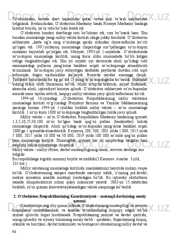 To‘rtinchidan,   birorta   shart   bajarilmay   qolsa,   tovon   puli   to‘lash   majburiyati
belgilandi.   Beshinchidan,   O‘zbekiston Markaziy banki Rossiya Markaziy bankiga
hisobot berishi, ya‘ni tobe bo‘lishi kerak edi.
O‘zbekiston   bunday   shartlarga   rozi   bo‘lolmas   edi,   rozi   bo‘lmadi   ham.   Shu
boisdan muomalaga yangi milliy valuta kiritish ishiga jiddiy kirishildi. O‘zbekiston
rahbariyati   „katta   og’a   ning   o‘yinlariga   qarshi   oldindan   chora-tadbirlar   ko‘rib
qo‘ygan   edi.   1992-yildayoq   muomalaga   chiqarishga   mo‘ljallangan   so‘m-kupon
nusxalari   tayyorlab   qo‘yilgan   edi.   Nihoyat,   1993-yil   1-noyabrda     O‘zbekistonda
so‘m-kupon   muomalaga   kiritildi,   uning   kursi   oldin   muomalada   bo‘lib   kelgan
rublga   tenglashtirilgan   edi.   Shu   yil   noyabr   oyi   davomida   aholi   qo‘lidagi   rubl
namunasidagi   pullarini   jamg’arma   banklari   orqali   so‘m-kuponga   almashtirish
ta‘minlandi.   So‘m-kupon   joriy   etilayotgan   dastlabki   paytlarda   chetdan   rubl   oqib
kelmoqda,   degan   mishmishlar   ko‘paydi.   Bozorda   narxlar   osmonga   chiqdi.
Toshkent bozorlarida bir kg go‘sht 25 ming so‘m-kupongacha ko‘tarildi. Hukumat
buning   oldini   olish   choralarini   ko‘rdi.   Aholi   ortiqcha   tashvish,   aziyat   chekmadi,
aksincha aholi, iqtisodiyot  himoya qilindi. O‘zbekiston rahbariyati  so‘m-kuponlar
asosida zarur tajriba orttirdi, haqiqiy milliy valutani joriy qilish tadbirlarini ko‘rdi.
1994-yil   16-iyundagi   ,,O‘zbekiston   Respublikasining   milliy   valutasini
muomalaga   kiritish   to‘g’risidagi   Prezident   farmoni   va   Yazirlar   Mahkamasining
qaroriga   binoan   1994-yil   1-iyuldan   boshlab   milliy   valuta   –   so‘m   muomalaga
kiritildi.  1 so‘m kursi 100 so‘m-kuponga   tenglashtirilgan holda joriy qilindi.
Milliy   valuta   –   so‘m   O‘zbekiston   Respublikasi   Markaziy   bankining   qiymati
1,3,5,10,25,50,10   so‘m   bo‘lgan   bank   qog’oz   pullari   (banknotlar)   holida
muomalaga   chiqarildi.   Aholi   qo‘lidagi   so‘m-kuponlar   jamg’arma   banklari   orqali
100 ga 1 qiymatda almashtirildi. Keyinroq  20, 50, 201 yilda 1 00, 2013 yilda
5   00,   2017   yilda   10   00   va   50   00,   2019   yilda   10   00   so‘mlik   qog’oz   pullari
ham   muomalaga   kiritildi.   Shuningdek,   qiymati   har   xil   miqdordagi   tangalar   ham
naqd pul holida muomalaga chiqarildi.
Milliy valuta – milliy iftixor, davlat mustaqilligining ramzi, suveren davlatga xos 
belgidir.
Bu respublikaga tegishli umumiy boylik va mulkdir( I.Karimov. Asarlar. 3-jild, 
331-bet. ).
Milliy valutaning muomalaga kiritilishi mamlakatimiz hayotida muhim voqea
bo‘ldi.   O‘zbekistonning   xalqaro   maydonda   mavqeyi   oshdi,   o‘zining   pul-kredit,
moliya   siyosatini   amalda   mustaqil   yuritadigan   bo‘ldi.   Bu   iqtisodiy   islohotlarni
yanada   chuqurlashtirish   uchun   qulay   imkoniyat   yaratdi.   203-yil   15-oktabrdan
boshlab, so‘m qisman konvertatsiyalanadigan valuta maqomiga ko‘tarildi.
 
2. O‘zbekiston Respublikasining Konstitutsiyasi – mustaqil davlatning asosiy
qonuni.
Konstitutsiya eng oliy qonun sifatida O‘zbekistonning mustaqilligi va suveren
huquqlarini   mustahkamlash   va   amalda   ta‘minlashning   huquqiy   negizi   bo‘lib
xizmat   qiluvchi   hujjat   hisoblanadi.   Respublikaning   jamiyat   va   davlat   qurilishi,
uning iqtisodiy va siyosiy tizimining asosiy tartib - qoidalari, fuqarolarning huquq,
erkinlik va burchlari, davlat hokimiyati va boshqaruv idoralarining milliy davlat va
94 