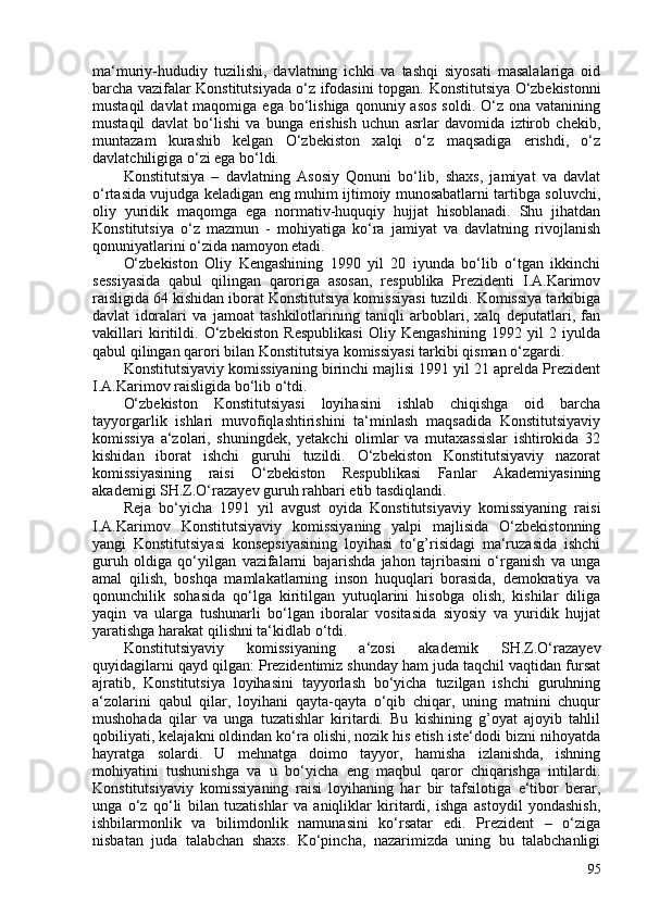 ma‘muriy-hududiy   tuzilishi,   davlatning   ichki   va   tashqi   siyosati   masalalariga   oid
barcha vazifalar Konstitutsiyada o‘z ifodasini topgan.   Konstitutsiya O‘zbekistonni
mustaqil   davlat  maqomiga  ega  bo‘lishiga  qonuniy  asos  soldi.  O‘z ona  vatanining
mustaqil   davlat   bo‘lishi   va   bunga   erishish   uchun   asrlar   davomida   iztirob   chekib,
muntazam   kurashib   kelgan   O‘zbekiston   xalqi   o‘z   maqsadiga   erishdi,   o‘z
davlatchiligiga o‘zi ega bo‘ldi.
Konstitutsiya   –   davlatning   Asosiy   Qonuni   bo‘lib,   shaxs,   jamiyat   va   davlat
o‘rtasida vujudga keladigan eng muhim ijtimoiy munosabatlarni tartibga soluvchi,
oliy   yuridik   maqomga   ega   normativ-huquqiy   hujjat   hisoblanadi.   Shu   jihatdan
Konstitutsiya   o‘z   mazmun   -   mohiyatiga   ko‘ra   jamiyat   va   davlatning   rivojlanish
qonuniyatlarini o‘zida namoyon etadi.
O‘zbekiston   Oliy   Kengashining   1990   yil   20   iyunda   bo‘lib   o‘tgan   ikkinchi
sessiyasida   qabul   qilingan   qaroriga   asosan,   respublika   Prezidenti   I.A.Karimov
raisligida 64 kishidan iborat Konstitutsiya komissiyasi tuzildi. Komissiya tarkibiga
davlat   idoralari   va   jamoat   tashkilotlarining   taniqli   arboblari,   xalq   deputatlari,   fan
vakillari   kiritildi.   O‘zbekiston   Respublikasi   Oliy   Kengashining   1992   yil   2   iyulda
qabul qilingan qarori bilan Konstitutsiya komissiyasi tarkibi qisman o‘zgardi.
Konstitutsiyaviy komissiyaning birinchi majlisi 1991 yil 21 aprelda Prezident
I.A.Karimov raisligida bo‘lib o‘tdi.
O‘zbekiston   Konstitutsiyasi   loyihasini   ishlab   chiqishga   oid   barcha
tayyorgarlik   ishlari   muvofiqlashtirishini   ta‘minlash   maqsadida   Konstitutsiyaviy
komissiya   a‘zolari,   shuningdek,   yetakchi   olimlar   va   mutaxassislar   ishtirokida   32
kishidan   iborat   ishchi   guruhi   tuzildi.   O‘zbekiston   Konstitutsiyaviy   nazorat
komissiyasining   raisi   O‘zbekiston   Respublikasi   Fanlar   Akademiyasining
akademigi SH.Z.O‘razayev guruh rahbari etib tasdiqlandi.
Reja   bo‘yicha   1991   yil   avgust   oyida   Konstitutsiyaviy   komissiyaning   raisi
I.A.Karimov   Konstitutsiyaviy   komissiyaning   yalpi   majlisida   O‘zbekistonning
yangi   Konstitutsiyasi   konsepsiyasining   loyihasi   to‘g’risidagi   ma‘ruzasida   ishchi
guruh   oldiga   qo‘yilgan   vazifalarni   bajarishda   jahon   tajribasini   o‘rganish   va   unga
amal   qilish,   boshqa   mamlakatlarning   inson   huquqlari   borasida,   demokratiya   va
qonunchilik   sohasida   qo‘lga   kiritilgan   yutuqlarini   hisobga   olish,   kishilar   diliga
yaqin   va   ularga   tushunarli   bo‘lgan   iboralar   vositasida   siyosiy   va   yuridik   hujjat
yaratishga harakat qilishni ta‘kidlab o‘tdi.
Konstitutsiyaviy   komissiyaning   a‘zosi   akademik   SH.Z.O‘razayev
quyidagilarni qayd qilgan: Prezidentimiz shunday ham juda taqchil vaqtidan fursat
ajratib,   Konstitutsiya   loyihasini   tayyorlash   bo‘yicha   tuzilgan   ishchi   guruhning
a‘zolarini   qabul   qilar,   loyihani   qayta-qayta   o‘qib   chiqar,   uning   matnini   chuqur
mushohada   qilar   va   unga   tuzatishlar   kiritardi.   Bu   kishining   g’oyat   ajoyib   tahlil
qobiliyati, kelajakni oldindan ko‘ra olishi, nozik his etish iste‘dodi bizni nihoyatda
hayratga   solardi.   U   mehnatga   doimo   tayyor,   hamisha   izlanishda,   ishning
mohiyatini   tushunishga   va   u   bo‘yicha   eng   maqbul   qaror   chiqarishga   intilardi.
Konstitutsiyaviy   komissiyaning   raisi   loyihaning   har   bir   tafsilotiga   e‘tibor   berar,
unga   o‘z   qo‘li   bilan   tuzatishlar   va   aniqliklar   kiritardi,   ishga   astoydil   yondashish,
ishbilarmonlik   va   bilimdonlik   namunasini   ko‘rsatar   edi.   Prezident   –   o‘ziga
nisbatan   juda   talabchan   shaxs.   Ko‘pincha,   nazarimizda   uning   bu   talabchanligi
95 