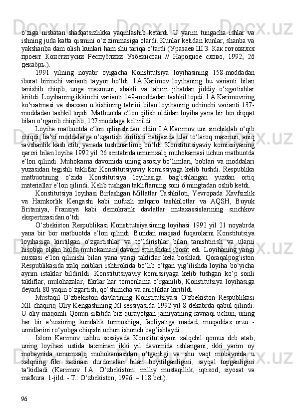 o‘ziga   nisbatan   shafqatsizlikka   yaqinlashib   ketardi.   U   yarim   tungacha   ishlar   va
ishning juda katta qismini o‘z zimmasiga olardi. Kunlar ketidan kunlar, shanba va
yakshanba dam olish kunlari ham shu tariqa o‘tardi ( Уразаев   Ш . З .   Как   готовился
проект   Конститусии   Республики   Узбекистан   //   Народное   слово ,   1992,   26
декабрь . ).
1991   yilning   noyabr   oyigacha   Konstitutsiya   loyihasining   158-moddadan
iborat   birinchi   varianti   tayyor   bo‘ldi.   I.A.Karimov   loyihaning   bu   varianti   bilan
tanishib   chiqib,   unga   mazmuni,   shakli   va   tahriri   jihatdan   jiddiy   o‘zgartishlar
kiritdi. Loyihaning ikkinchi varianti 149-moddadan tashkil topdi. I.A.Karimovning
ko‘rsatmasi  va shaxsan  u kishining tahriri bilan loyihaning uchinchi varianti 137-
moddadan tashkil topdi. Matbuotda e‘lon qilish oldidan loyiha yana bir bor diqqat
bilan o‘rganib chiqilib, 127 moddaga keltirildi.
Loyiha   matbuotda  e‘lon   qilinishidan   oldin   I.A.Karimov   uni   sinchiklab   o‘qib
chiqdi, ba‘zi moddalarga o‘zgartish kiritishi natijasida ular to‘laroq mazmun, aniq
ravshanlik kasb etib, yanada tushunarliroq bo‘ldi. Konstitutsiyaviy komissiyaning
qarori bilan loyiha 1992 yil 26 sentabrda umumxalq muhokamasi uchun matbuotda
e‘lon qilindi. Muhokama davomida uning   asosiy bo‘limlari, boblari  va moddalari
yuzasidan  tegishli  takliflar   Konstitutsiyaviy  komissiyaga   kelib tushdi.  Respublika
matbuotining   o‘zida   Konstitutsiya   loyihasiga   bag’ishlangan   yuzdan   ortiq
materiallar e‘lon qilindi. Kelib tushgan takliflarning soni 6 mingtadan oshib ketdi.
Konstitutsiya   loyihasi   Birlashgan   Millatlar   Tashkiloti,   Yevropada   Xavfsizlik
va   Hamkorlik   Kengashi   kabi   nufuzli   xalqaro   tashkilotlar   va   AQSH,   Buyuk
Britaniya,   Fransiya   kabi   demokratik   davlatlar   mutaxassislarining   sinchkov
ekspertizasidan o‘tdi.
O‘zbekiston   Respublikasi   Konstitutsiyasining   loyihasi   1992   yil   21   noyabrda
yana   bir   bor   matbuotda   e‘lon   qilindi.   Bundan   maqsad   fuqarolarni   Konstitutsiya
loyihasiga   kiritilgan   o‘zgartishlar   va   to‘ldirishlar   bilan   tanishtirish   va   ularni
hisobga olgan holda muhokamani  davom ettirishdan iborat edi. Loyihaning yangi
nusxasi   e‘lon   qilinishi   bilan   yana   yangi   takliflar   kela   boshladi.   Qoraqalpog’iston
Respublikasida   xalq   noiblari   ishtirokida   bo‘lib   o‘tgan   yig’ilishda   loyiha   bo‘yicha
ayrim   istaklar   bildirildi.   Konstitutsiyaviy   komissiyaga   kelib   tushgan   ko‘p   sonli
takliflar,   mulohazalar,   fikrlar   har   tomonlama   o‘rganilib,   Konstitutsiya   loyihasiga
deyarli 80 yaqin o‘zgartish, qo‘shimcha va aniqliklar kiritildi.
Mustaqil   O‘zbekiston   davlatining   Konstitutsiyasi   O‘zbekiston   Respublikasi
XII chaqiriq Oliy Kengashining XI sessiyasida 1992 yil 8 dekabrda qabul qilindi.
U oliy maqomli Qonun sifatida biz qurayotgan jamiyatning ravnaqi  uchun, uning
har   bir   a‘zosining   kundalik   turmushiga,   faoliyatiga   madad,   muqaddas   orzu   -
umidlarini ro‘yobga chiqishi uchun ishonch bag’ishlaydi.
Islom   Karimov   ushbu   sessiyada   Konstitutsiyani   xalqchil   qomus   deb   atab,
uning   loyihasi   ustida   taxminan   ikki   yil   davomida   ishlangani,   ikki   yarim   oy
mobaynida   umumxalq   muhokamasidan   o‘tganligi   va   shu   vaqt   mobaynida   u
xalqning   fikr   xazinasi   durdonalari   bilan   boyitilganligini,   sayqal   topganligini
ta‘kidladi   ( Karimov   I.A.   O‘zbekiston:   milliy   mustaqillik,   iqtisod,   siyosat   va
mafkura. 1-jild. - T.: O‘zbekiston, 1996. – 118 bet .).
96 