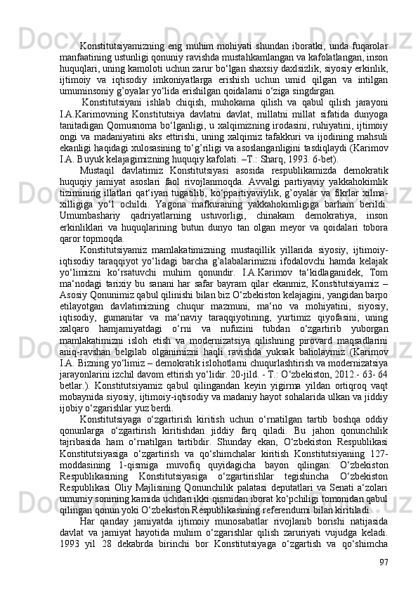 Konstitutsiyamizning   eng   muhim   mohiyati   shundan   iboratki,   unda   fuqarolar
manfaatining ustunligi qonuniy ravishda mustahkamlangan va kafolatlangan, inson
huquqlari, uning kamoloti uchun zarur bo‘lgan shaxsiy daxlsizlik, siyosiy erkinlik,
ijtimoiy   va   iqtisodiy   imkoniyatlarga   erishish   uchun   umid   qilgan   va   intilgan
umuminsoniy g’oyalar yo‘lida erishilgan qoidalarni o‘ziga singdirgan.
Konstitutsiyani   ishlab   chiqish,   muhokama   qilish   va   qabul   qilish   jarayoni
I.A.Karimovning   Konstitutsiya   davlatni   davlat,   millatni   millat   sifatida   dunyoga
tanitadigan Qomusnoma bo‘lganligi, u xalqimizning irodasini, ruhiyatini, ijtimoiy
ongi   va   madaniyatini   aks   ettirishi,   uning   xalqimiz   tafakkuri   va   ijodining   mahsuli
ekanligi haqidagi xulosasining to‘g’riligi va asoslanganligini tasdiqlaydi ( Karimov
I.A. Buyuk kelajagimizning huquqiy kafolati.   –T.:   Sharq, 1993. 6-bet ).
Mustaqil   davlatimiz   Konstitutsiyasi   asosida   respublikamizda   demokratik
huquqiy   jamiyat   asoslari   faol   rivojlanmoqda.   Avvalgi   partiyaviy   yakkahokimlik
tizimining   illatlari   qat‘iyan   tugatilib,   ko‘ppartiyaviylik,   g’oyalar   va   fikrlar   xilma-
xilligiga   yo‘l   ochildi.   Yagona   mafkuraning   yakkahokimligiga   barham   berildi.
Umumbashariy   qadriyatlarning   ustuvorligi,   chinakam   demokratiya,   inson
erkinliklari   va   huquqlarining   butun   dunyo   tan   olgan   meyor   va   qoidalari   tobora
qaror topmoqda.
Konstitutsiyamiz   mamlakatimizning   mustaqillik   yillarida   siyosiy,   ijtimoiy-
iqtisodiy   taraqqiyot   yo‘lidagi   barcha   g’alabalarimizni   ifodalovchi   hamda   kelajak
yo‘limizni   ko‘rsatuvchi   muhim   qonundir.   I.A.Karimov   ta‘kidlaganidek,   Tom
ma‘nodagi   tarixiy   bu   sanani   har   safar   bayram   qilar   ekanmiz,   Konstitutsiyamiz   –
Asosiy Qonunimiz qabul qilinishi bilan biz O‘zbekiston kelajagini, yangidan barpo
etilayotgan   davlatimizning   chuqur   mazmuni,   ma‘no   va   mohiyatini,   siyosiy,
iqtisodiy,   gumanitar   va   ma‘naviy   taraqqiyotining,   yurtimiz   qiyofasini,   uning
xalqaro   hamjamiyatdagi   o‘rni   va   nufuzini   tubdan   o‘zgartirib   yuborgan
mamlakatimizni   isloh   etish   va   modernizatsiya   qilishning   pirovard   maqsadlarini
aniq-ravshan   belgilab   olganimizni   haqli   ravishda   yuksak   baholaymiz   ( Karimov
I.A. Bizning yo‘limiz –   demokratik islohotlarni   chuqurlashtirish va modernizatsiya
jarayonlarini izchil davom ettirish yo‘lidir. 20-jild. - T.: O‘zbekiston, 2012.- 63- 64
betlar. ).   Konstitutsiyamiz   qabul   qilingandan   keyin   yigirma   yildan   ortiqroq   vaqt
mobaynida siyosiy, ijtimoiy-iqtisodiy va madaniy hayot sohalarida ulkan va jiddiy
ijobiy o‘zgarishlar yuz berdi.
Konstitutsiyaga   o‘zgartirish   kiritish   uchun   o‘rnatilgan   tartib   boshqa   oddiy
qonunlarga   o‘zgartirish   kiritishdan   jiddiy   farq   qiladi.   Bu   jahon   qonunchilik
tajribasida   ham   o‘rnatilgan   tartibdir.   Shunday   ekan,   O‘zbekiston   Respublikasi
Konstitutsiyasiga   o‘zgartirish   va   qo‘shimchalar   kiritish   Konstitutsiyaning   127-
moddasining   1-qismiga   muvofiq   quyidagicha   bayon   qilingan:   O‘zbekiston
Respublikasining   Konstitutsiyasiga   o‘zgartirishlar   tegishincha   O‘zbekiston
Respublikasi   Oliy   Majlisining   Qonunchilik   palatasi   deputatlari   va   Senati   a‘zolari
umumiy sonining kamida uchdan ikki qismidan iborat ko‘pchiligi tomonidan qabul
qilingan qonun yoki O‘zbekiston Respublikasining referendumi bilan kiritiladi.
Har   qanday   jamiyatda   ijtimoiy   munosabatlar   rivojlanib   borishi   natijasida
davlat   va   jamiyat   hayotida   muhim   o‘zgarishlar   qilish   zaruriyati   vujudga   keladi.
1993   yil   28   dekabrda   birinchi   bor   Konstitutsiyaga   o‘zgartish   va   qo‘shimcha
97 