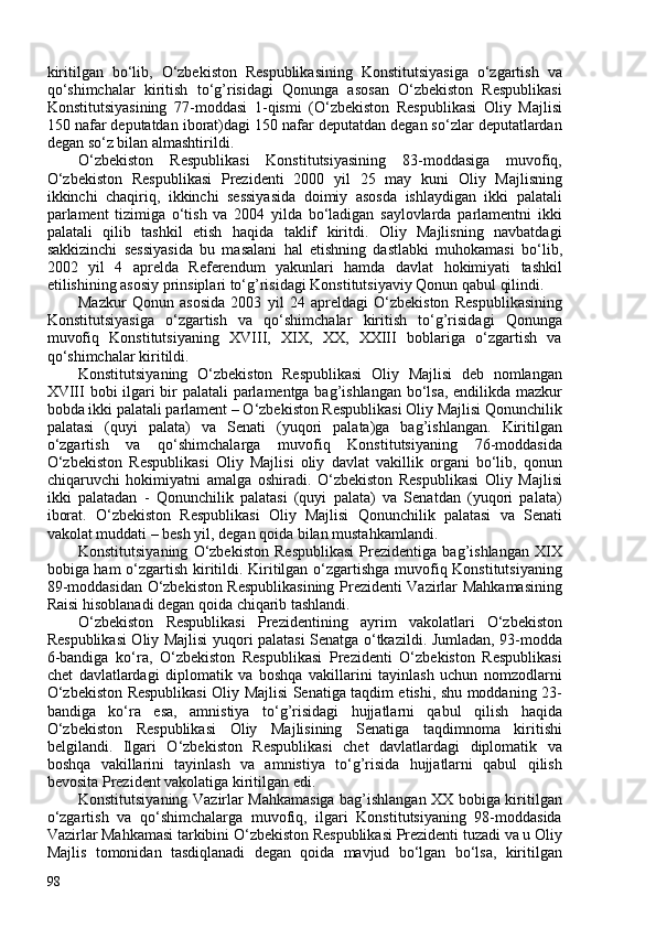 kiritilgan   bo‘lib,   O‘zbekiston   Respublikasining   Konstitutsiyasiga   o‘zgartish   va
qo‘shimchalar   kiritish   to‘g’risidagi   Qonunga   asosan   O‘zbekiston   Respublikasi
Konstitutsiyasining   77-moddasi   1-qismi   (O‘zbekiston   Respublikasi   Oliy   Majlisi
150 nafar deputatdan iborat)dagi 150 nafar deputatdan degan so‘zlar deputatlardan
degan so‘z bilan almashtirildi.
O‘zbekiston   Respublikasi   Konstitutsiyasining   83-moddasiga   muvofiq,
O‘zbekiston   Respublikasi   Prezidenti   200   yil   25   may   kuni   Oliy   Majlisning
ikkinchi   chaqiriq,   ikkinchi   sessiyasida   doimiy   asosda   ishlaydigan   ikki   palatali
parlament   tizimiga   o‘tish   va   204   yilda   bo‘ladigan   saylovlarda   parlamentni   ikki
palatali   qilib   tashkil   etish   haqida   taklif   kiritdi.   Oliy   Majlisning   navbatdagi
sakkizinchi   sessiyasida   bu   masalani   hal   etishning   dastlabki   muhokamasi   bo‘lib,
202   yil   4   aprelda   Referendum   yakunlari   hamda   davlat   hokimiyati   tashkil
etilishining asosiy prinsiplari to‘g’risidagi Konstitutsiyaviy Qonun qabul qilindi.
Mazkur   Qonun   asosida   203   yil   24   apreldagi   O‘zbekiston   Respublikasining
Konstitutsiyasiga   o‘zgartish   va   qo‘shimchalar   kiritish   to‘g’risidagi   Qonunga
muvofiq   Konstitutsiyaning   XVIII,   XIX,   XX,   XXIII   boblariga   o‘zgartish   va
qo‘shimchalar kiritildi.
Konstitutsiyaning   O‘zbekiston   Respublikasi   Oliy   Majlisi   deb   nomlangan
XVIII bobi ilgari bir palatali parlamentga bag’ishlangan bo‘lsa, endilikda mazkur
bobda ikki palatali parlament – O‘zbekiston Respublikasi Oliy Majlisi Qonunchilik
palatasi   (quyi   palata)   va   Senati   (yuqori   palata)ga   bag’ishlangan.   Kiritilgan
o‘zgartish   va   qo‘shimchalarga   muvofiq   Konstitutsiyaning   76-moddasida
O‘zbekiston   Respublikasi   Oliy   Majlisi   oliy   davlat   vakillik   organi   bo‘lib,   qonun
chiqaruvchi   hokimiyatni   amalga   oshiradi.   O‘zbekiston   Respublikasi   Oliy   Majlisi
ikki   palatadan   -   Qonunchilik   palatasi   (quyi   palata)   va   Senatdan   (yuqori   palata)
iborat.   O‘zbekiston   Respublikasi   Oliy   Majlisi   Qonunchilik   palatasi   va   Senati
vakolat muddati – besh yil, degan qoida bilan mustahkamlandi.
Konstitutsiyaning   O‘zbekiston   Respublikasi   Prezidentiga   bag’ishlangan   XIX
bobiga ham o‘zgartish kiritildi. Kiritilgan o‘zgartishga muvofiq Konstitutsiyaning
89-moddasidan O‘zbekiston Respublikasining Prezidenti Vazirlar Mahkamasining
Raisi hisoblanadi degan qoida chiqarib tashlandi.
O‘zbekiston   Respublikasi   Prezidentining   ayrim   vakolatlari   O‘zbekiston
Respublikasi Oliy Majlisi yuqori palatasi Senatga o‘tkazildi. Jumladan, 93-modda
6-bandiga   ko‘ra,   O‘zbekiston   Respublikasi   Prezidenti   O‘zbekiston   Respublikasi
chet   davlatlardagi   diplomatik   va   boshqa   vakillarini   tayinlash   uchun   nomzodlarni
O‘zbekiston Respublikasi Oliy Majlisi Senatiga taqdim etishi, shu moddaning 23-
bandiga   ko‘ra   esa,   amnistiya   to‘g’risidagi   hujjatlarni   qabul   qilish   haqida
O‘zbekiston   Respublikasi   Oliy   Majlisining   Senatiga   taqdimnoma   kiritishi
belgilandi.   Ilgari   O‘zbekiston   Respublikasi   chet   davlatlardagi   diplomatik   va
boshqa   vakillarini   tayinlash   va   amnistiya   to‘g’risida   hujjatlarni   qabul   qilish
bevosita Prezident vakolatiga kiritilgan edi.
Konstitutsiyaning Vazirlar Mahkamasiga bag’ishlangan XX bobiga kiritilgan
o‘zgartish   va   qo‘shimchalarga   muvofiq,   ilgari   Konstitutsiyaning   98-moddasida
Vazirlar Mahkamasi tarkibini O‘zbekiston Respublikasi Prezidenti tuzadi va u Oliy
Majlis   tomonidan   tasdiqlanadi   degan   qoida   mavjud   bo‘lgan   bo‘lsa,   kiritilgan
98 