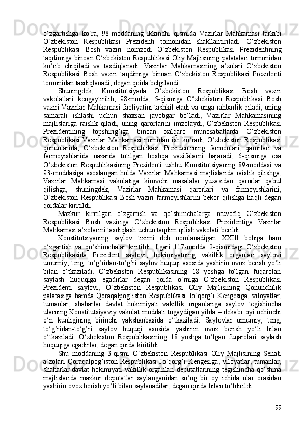 o‘zgartishga   ko‘ra,   98-moddaning   ikkinchi   qismida   Vazirlar   Mahkamasi   tarkibi
O‘zbekiston   Respublikasi   Prezidenti   tomonidan   shakllantiriladi.   O‘zbekiston
Respublikasi   Bosh   vaziri   nomzodi   O‘zbekiston   Respublikasi   Prezidentining
taqdimiga binoan O‘zbekiston Respublikasi Oliy Majlisining palatalari tomonidan
ko‘rib   chiqiladi   va   tasdiqlanadi.   Vazirlar   Mahkamasining   a‘zolari   O‘zbekiston
Respublikasi   Bosh   vaziri   taqdimiga   binoan   O‘zbekiston   Respublikasi   Prezidenti
tomonidan tasdiqlanadi, degan qoida belgilandi.
Shuningdek,   Konstitutsiyada   O‘zbekiston   Respublikasi   Bosh   vaziri
vakolatlari   kengaytirilib,   98-modda,   5-qismiga   O‘zbekiston   Respublikasi   Bosh
vaziri Vazirlar Mahkamasi faoliyatini tashkil etadi va unga rahbarlik qiladi, uning
samarali   ishlashi   uchun   shaxsan   javobgar   bo‘ladi,   Vazirlar   Mahkamasining
majlislariga   raislik   qiladi,   uning   qarorlarini   imzolaydi,   O‘zbekiston   Respublikasi
Prezidentining   topshirig’iga   binoan   xalqaro   munosabatlarda   O‘zbekiston
Respublikasi  Vazirlar  Mahkamasi  nomidan ish ko‘radi, O‘zbekiston Respublikasi
qonunlarida,   O‘zbekiston   Respublikasi   Prezidentining   farmonlari,   qarorlari   va
farmoyishlarida   nazarda   tutilgan   boshqa   vazifalarni   bajaradi,   6-qismiga   esa
O‘zbekiston   Respublikasining   Prezidenti   ushbu   Konstitutsiyaning   89-moddasi   va
93-moddasiga   asoslangan   holda   Vazirlar   Mahkamasi   majlislarida   raislik   qilishga,
Vazirlar   Mahkamasi   vakolatiga   kiruvchi   masalalar   yuzasidan   qarorlar   qabul
qilishga,   shuningdek,   Vazirlar   Mahkamasi   qarorlari   va   farmoyishlarini,
O‘zbekiston   Respublikasi   Bosh   vaziri   farmoyishlarini   bekor   qilishga   haqli   degan
qoidalar kiritildi.
Mazkur   kiritilgan   o‘zgartish   va   qo‘shimchalarga   muvofiq   O‘zbekiston
Respublikasi   Bosh   vaziriga   O‘zbekiston   Respublikasi   Prezidentiga   Vazirlar
Mahkamasi a‘zolarini tasdiqlash uchun taqdim qilish vakolati berildi.
Konstitutsiyaning   saylov   tizimi   deb   nomlanadigan   XXIII   bobiga   ham
o‘zgartish   va   qo‘shimchalar   kiritildi.   Ilgari   117-modda   2-qismidagi   O‘zbekiston
Respublikasida   Prezident   saylovi,   hokimiyatning   vakillik   organlari   saylovi
umumiy, teng, to‘g’ridan-to‘g’ri saylov huquqi  asosida yashirin ovoz berish yo‘li
bilan   o‘tkaziladi.   O‘zbekiston   Respublikasining   18   yoshga   to‘lgan   fuqarolari
saylash   huquqiga   egadirlar   degan   qoida   o‘rniga   O‘zbekiston   Respublikasi
Prezidenti   saylovi,   O‘zbekiston   Respublikasi   Oliy   Majlisining   Qonunchilik
palatasiga   hamda   Qoraqalpog’iston   Respublikasi   Jo‘qorg’i   Kengesiga,   viloyatlar,
tumanlar,   shaharlar   davlat   hokimiyati   vakillik   organlariga   saylov   tegishincha
ularning Konstitutsiyaviy vakolat muddati tugaydigan yilda – dekabr oyi uchinchi
o‘n   kunligining   birinchi   yakshanbasida   o‘tkaziladi.   Saylovlar   umumiy,   teng,
to‘g’ridan-to‘g’ri   saylov   huquqi   asosida   yashirin   ovoz   berish   yo‘li   bilan
o‘tkaziladi.   O‘zbekiston   Respublikasining   18   yoshga   to‘lgan   fuqarolari   saylash
huquqiga egadirlar, degan qoida kiritildi.
Shu   moddaning   3-qismi   O‘zbekiston   Respublikasi   Oliy   Majlisining   Senati
a‘zolari   Qoraqalpog’iston   Respublikasi   Jo‘qorg’i   Kengesiga,   viloyatlar,  tumanlar,
shaharlar davlat hokimiyati vakillik organlari deputatlarining tegishincha qo‘shma
majlislarida   mazkur   deputatlar   saylanganidan   so‘ng   bir   oy   ichida   ular   orasidan
yashirin ovoz berish yo‘li bilan saylanadilar, degan qoida bilan to‘ldirildi.
99 