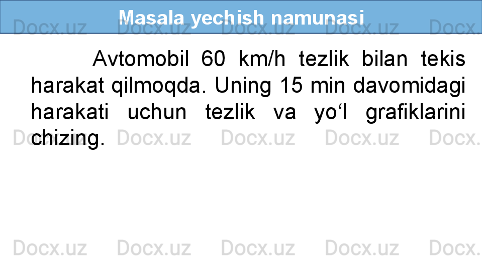 Masala yechish namunasi
          Avtomobil  60  km/h  tezlik  bilan  tekis 
harakat qilmoqda. Uning 15 min davomidagi 
harakati  uchun  tezlik  va  yo‘l  grafiklarini 
chizing. 