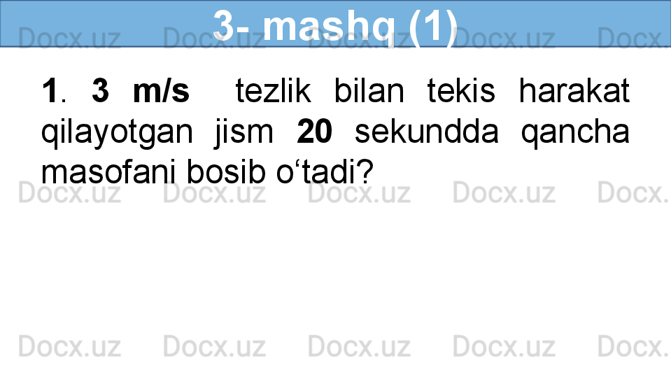 3- mashq (1)
1 .  3  m/s     tezlik  bilan  tekis  harakat 
qilayotgan  jism  20   sekundda  qancha 
masofani bosib o‘tadi? 