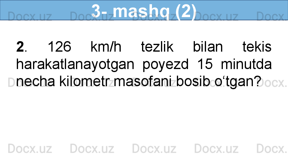 3- mashq (2)
2 .  126  km/h  tezlik  bilan  tekis 
harakatlanayotgan  poyezd  15  minutda 
necha kilometr masofani bosib o‘tgan?
