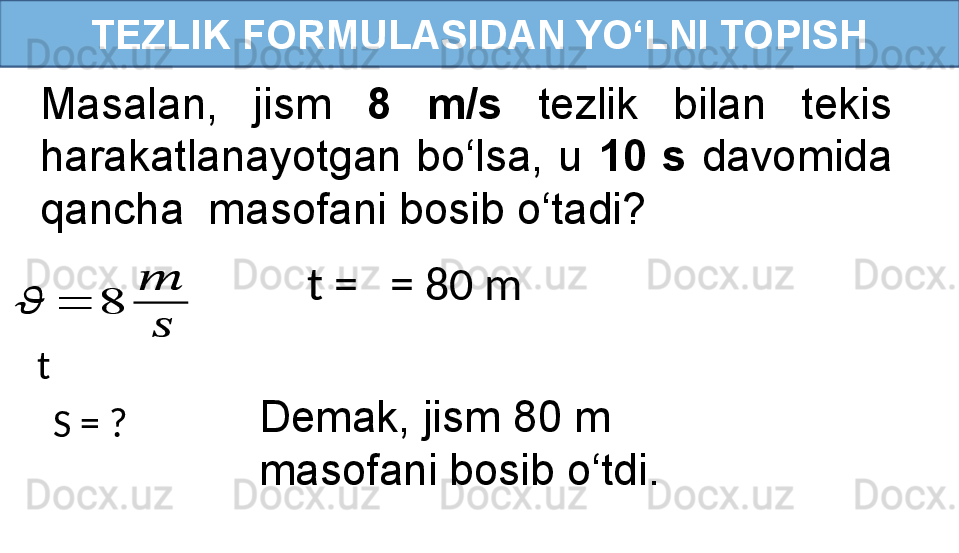 TEZLIK FORMULASIDAN YO‘LNI TOPISH
Masalan,  jism  8  m/s   tezlik  bilan  tekis 
harakatlanayotgan  bo‘lsa,  u  10  s   davomida 
qancha  masofani bosib o‘tadi? 
t =   = 80 m??????	=	8	
??????	
??????
t
S = ? Demak, jism 80 m 
masofani bosib o‘tdi. 