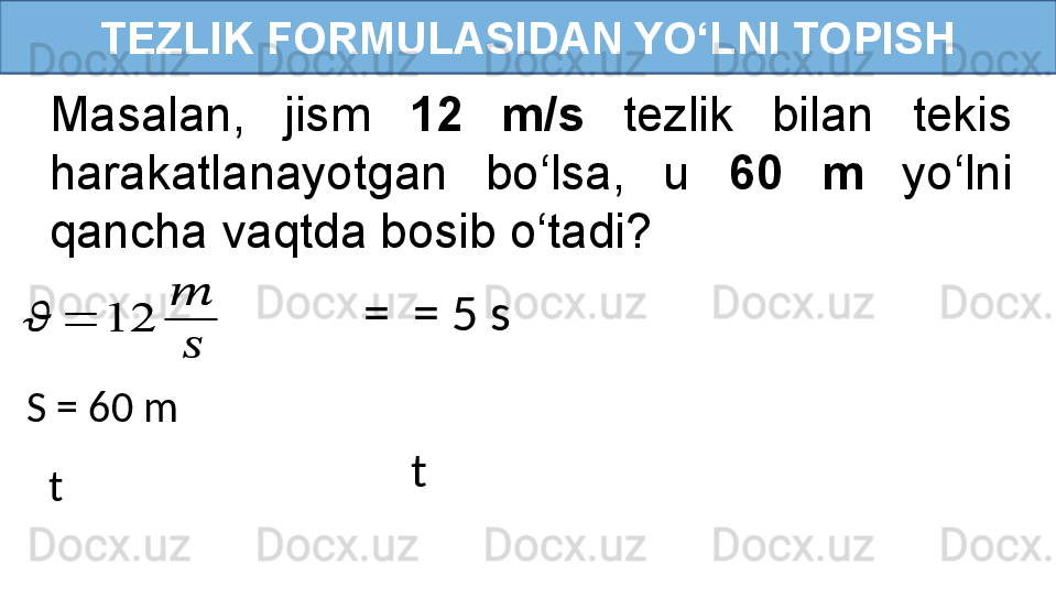 TEZLIK FORMULASIDAN YO‘LNI TOPISH
Masalan,  jism  12  m/s   tezlik  bilan  tekis 
harakatlanayotgan  bo‘lsa,  u  60  m   yo‘lni 
qancha vaqtda bosib o‘tadi???????	=	12	
??????	
??????
tS = 60 m   =    = 5 s
t 