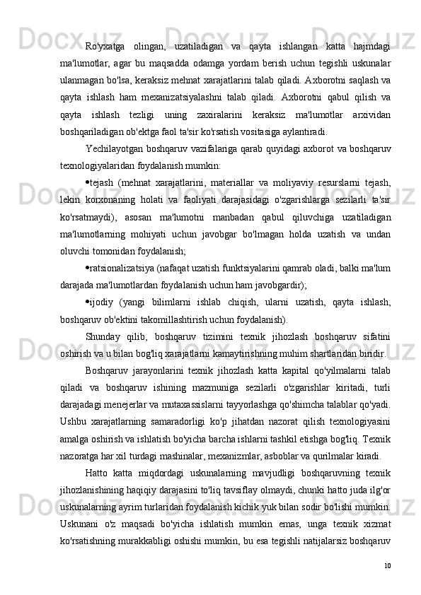 Ro'yxatga   olingan,   uzatiladigan   va   qayta   ishlangan   katta   hajmdagi
ma'lumotlar,   agar   bu   maqsadda   odamga   yordam   berish   uchun   tegishli   uskunalar
ulanmagan bo'lsa, keraksiz mehnat xarajatlarini talab qiladi. Axborotni saqlash va
qayta   ishlash   ham   mexanizatsiyalashni   talab   qiladi.   Axborotni   qabul   qilish   va
qayta   ishlash   tezligi   uning   zaxiralarini   keraksiz   ma'lumotlar   arxividan
boshqariladigan ob'ektga faol ta'sir ko'rsatish vositasiga aylantiradi.
Yechilayotgan boshqaruv vazifalariga qarab quyidagi axborot va boshqaruv
texnologiyalaridan foydalanish mumkin:
 tejash   (mehnat   xarajatlarini,   materiallar   va   moliyaviy   resurslarni   tejash,
lekin   korxonaning   holati   va   faoliyati   darajasidagi   o'zgarishlarga   sezilarli   ta'sir
ko'rsatmaydi),   asosan   ma'lumotni   manbadan   qabul   qiluvchiga   uzatiladigan
ma'lumotlarning   mohiyati   uchun   javobgar   bo'lmagan   holda   uzatish   va   undan
oluvchi tomonidan foydalanish;
 ratsionalizatsiya (nafaqat uzatish funktsiyalarini qamrab oladi, balki ma'lum
darajada ma'lumotlardan foydalanish uchun ham javobgardir);
 ijodiy   (yangi   bilimlarni   ishlab   chiqish,   ularni   uzatish,   qayta   ishlash,
boshqaruv ob'ektini takomillashtirish uchun foydalanish).
Shunday   qilib,   boshqaruv   tizimini   texnik   jihozlash   boshqaruv   sifatini
oshirish va u bilan bog'liq xarajatlarni kamaytirishning muhim shartlaridan biridir.
Boshqaruv   jarayonlarini   texnik   jihozlash   katta   kapital   qo'yilmalarni   talab
qiladi   va   boshqaruv   ishining   mazmuniga   sezilarli   o'zgarishlar   kiritadi,   turli
darajadagi menejerlar va mutaxassislarni tayyorlashga qo'shimcha talablar qo'yadi.
Ushbu   xarajatlarning   samaradorligi   ko'p   jihatdan   nazorat   qilish   texnologiyasini
amalga oshirish va ishlatish bo'yicha barcha ishlarni tashkil etishga bog'liq. Texnik
nazoratga har xil turdagi mashinalar, mexanizmlar, asboblar va qurilmalar kiradi.
Hatto   katta   miqdordagi   uskunalarning   mavjudligi   boshqaruvning   texnik
jihozlanishining haqiqiy darajasini to'liq tavsiflay olmaydi, chunki hatto juda ilg'or
uskunalarning ayrim turlaridan foydalanish kichik yuk bilan sodir bo'lishi mumkin.
Uskunani   o'z   maqsadi   bo'yicha   ishlatish   mumkin   emas,   unga   texnik   xizmat
ko'rsatishning murakkabligi oshishi mumkin, bu esa tegishli natijalarsiz boshqaruv
10 