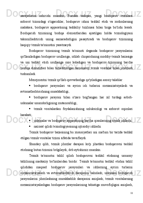 xarajatlarini   oshirishi   mumkin;   Bundan   tashqari,   yangi   boshqaruv   texnikasi
axborot   tizimidagi   o'zgarishlar,   boshqaruv   ishini   tashkil   etish   va   xodimlarning
malakasi,   boshqaruv   apparatining   tashkiliy   tuzilmasi   bilan   birga   bo'lishi   kerak.
Boshqarish   tizimining   boshqa   elementlaridan   ajratilgan   holda   texnologiyani
takomillashtirish   uning   samaradorligini   pasaytiradi   va   boshqaruv   tizimining
haqiqiy texnik ta'minotini yaratmaydi.
Boshqaruv   tizimining   texnik   ta'minoti   deganda   boshqaruv   jarayonlarini
qo'llaniladigan boshqaruv usullariga, ishlab chiqarishning moddiy-texnik bazasiga
va   uni   tashkil   etish   usullariga   mos   keladigan   va   boshqaruv   tizimining   barcha
boshqa elementlari bilan birlashtirilgan zamonaviy texnik vositalar bilan jihozlash
tushuniladi.
Menejmentni texnik qo'llab-quvvatlashga qo'yiladigan asosiy talablar:
 boshqaruv   jarayonlari   va   ayrim   ish   turlarini   mexanizatsiyalash   va
avtomatlashtirishning murakkabligi;
 boshqaruv   jarayoni   bilan   o'zaro   bog'langan   har   xil   turdagi   asbob-
uskunalar unumdorligining mutanosibligi;
 texnik   vositalardan   foydalanishning   uzluksizligi   va   axborot   oqimlari
harakati;
 uskunalar va boshqaruv apparatining barcha qismlarining ritmik ishlashi;
 nazorat qilish texnologiyasining iqtisodiy ishlashi.
Texnik boshqaruv bazasining bu xususiyatlari  uni ma'lum bir tarzda tashkil
etilgan texnik vositalar tizimi sifatida tavsiflaydi.
Shunday   qilib,   texnik   jihozlar   darajasi   ko'p   jihatdan   boshqaruvni   tashkil
etishning butun tizimini belgilaydi, deb aytishimiz mumkin.
Texnik   ta'minotni   tahlil   qilish   boshqaruvni   tashkil   etishning   umumiy
tahlilining   markaziy   bo'limlaridan   biridir.   Texnik   ta'minotni   tashkil   etishni   tahlil
qilishdan   maqsad:   boshqaruv   jarayonlari   va   ishlarning   ayrim   turlarini
mexanizatsiyalash   va   avtomatlashtirish   darajasini   baholash;   uskunani   boshqarish
jarayonlarini   jihozlashning   murakkablik   darajasini   aniqlash;   texnik   vositalarning
mexanizatsiyalashgan   boshqaruv   jarayonlarining   tabiatiga   muvofiqligini   aniqlash,
11 