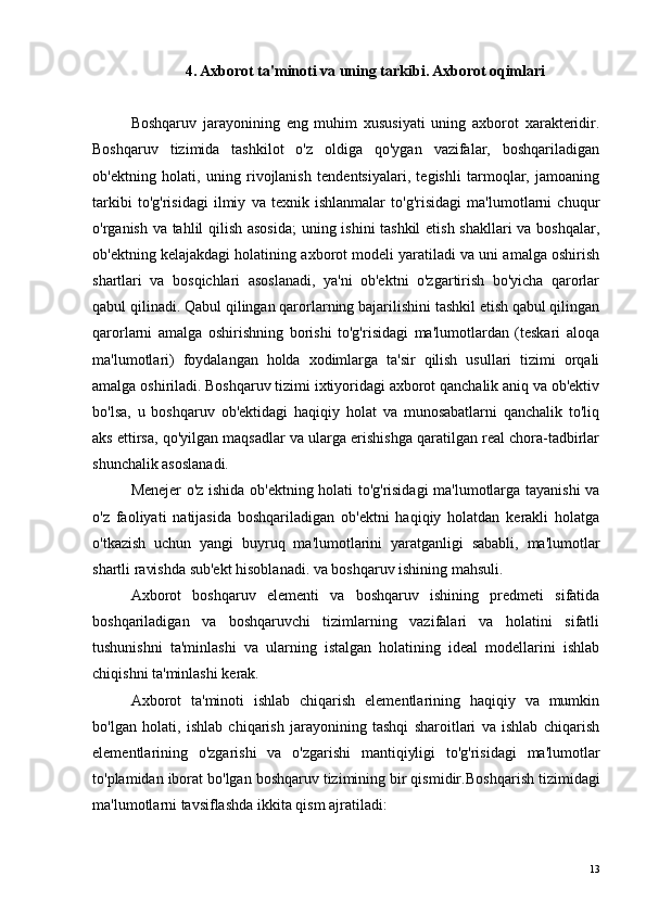 4. Axborot ta'minoti va uning tarkibi. Axborot oqimlari
Boshqaruv   jarayonining   eng   muhim   xususiyati   uning   axborot   xarakteridir.
Boshqaruv   tizimida   tashkilot   o'z   oldiga   qo'ygan   vazifalar,   boshqariladigan
ob'ektning   holati,   uning   rivojlanish   tendentsiyalari,   tegishli   tarmoqlar,   jamoaning
tarkibi   to'g'risidagi   ilmiy   va   texnik   ishlanmalar   to'g'risidagi   ma'lumotlarni   chuqur
o'rganish va tahlil qilish asosida;  uning ishini tashkil  etish shakllari va boshqalar,
ob'ektning kelajakdagi holatining axborot modeli yaratiladi va uni amalga oshirish
shartlari   va   bosqichlari   asoslanadi,   ya'ni   ob'ektni   o'zgartirish   bo'yicha   qarorlar
qabul qilinadi. Qabul qilingan qarorlarning bajarilishini tashkil etish qabul qilingan
qarorlarni   amalga   oshirishning   borishi   to'g'risidagi   ma'lumotlardan   (teskari   aloqa
ma'lumotlari)   foydalangan   holda   xodimlarga   ta'sir   qilish   usullari   tizimi   orqali
amalga oshiriladi. Boshqaruv tizimi ixtiyoridagi axborot qanchalik aniq va ob'ektiv
bo'lsa,   u   boshqaruv   ob'ektidagi   haqiqiy   holat   va   munosabatlarni   qanchalik   to'liq
aks ettirsa, qo'yilgan maqsadlar va ularga erishishga qaratilgan real chora-tadbirlar
shunchalik asoslanadi.
Menejer o'z ishida ob'ektning holati to'g'risidagi ma'lumotlarga tayanishi va
o'z   faoliyati   natijasida   boshqariladigan   ob'ektni   haqiqiy   holatdan   kerakli   holatga
o'tkazish   uchun   yangi   buyruq   ma'lumotlarini   yaratganligi   sababli,   ma'lumotlar
shartli ravishda sub'ekt hisoblanadi. va boshqaruv ishining mahsuli.
Axborot   boshqaruv   elementi   va   boshqaruv   ishining   predmeti   sifatida
boshqariladigan   va   boshqaruvchi   tizimlarning   vazifalari   va   holatini   sifatli
tushunishni   ta'minlashi   va   ularning   istalgan   holatining   ideal   modellarini   ishlab
chiqishni ta'minlashi kerak.
Axborot   ta'minoti   ishlab   chiqarish   elementlarining   haqiqiy   va   mumkin
bo'lgan   holati,   ishlab   chiqarish   jarayonining   tashqi   sharoitlari   va   ishlab   chiqarish
elementlarining   o'zgarishi   va   o'zgarishi   mantiqiyligi   to'g'risidagi   ma'lumotlar
to'plamidan iborat bo'lgan boshqaruv tizimining bir qismidir. Boshqarish tizimidagi
ma'lumotlarni tavsiflashda ikkita qism ajratiladi:
13 