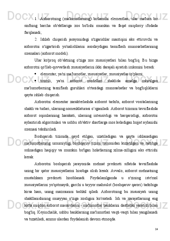 1. Axborotning   (ma'lumotlarning)   birlamchi   elementlari,   ular   ma'lum   bir
sinfning   barcha   ob'ektlariga   xos   bo'lishi   mumkin   va   faqat   miqdoriy   ifodada
farqlanadi;
2. Ishlab   chiqarish   jarayonidagi   o'zgarishlar   mantiqini   aks   ettiruvchi   va
axborotni   o'zgartirish   yo'nalishlarini   asoslaydigan   tasniflash   munosabatlarining
sxemalari (axborot modeli).
Ular   ko'proq   ob'ektning   o'ziga   xos   xususiyatlari   bilan   bog'liq.   Bu   bizga
axborotni qo'llab-quvvatlash xususiyatlarini ikki darajali ajratish imkonini beradi:
 elementar, ya'ni ma'lumotlar, xususiyatlar, xususiyatlar to'plami;
 tizimli,   ya'ni.   axborot   modellari   shaklida   amalga   oshirilgan
ma'lumotlarning   tasniflash   guruhlari   o'rtasidagi   munosabatlar   va   bog'liqliklarni
qayta ishlab chiqarish.
Axborotni   elementar   xarakterlashda   axborot   tarkibi,   axborot   vositalarining
shakli va turlari, ularning nomenklaturasi o‘rganiladi. Axborot tizimini tavsiflashda
axborot   oqimlarining   harakati,   ularning   intensivligi   va   barqarorligi,   axborotni
aylantirish algoritmlari va ushbu ob'ektiv shartlarga mos keladigan hujjat aylanishi
sxemasi tekshiriladi.
Boshqarish   tizimida   qayd   etilgan,   uzatiladigan   va   qayta   ishlanadigan
ma'lumotlarning   umumiyligi   boshqaruv   tizimi   tomonidan   kuzatilgan   va   tartibga
solinadigan   haqiqiy   va   mumkin   bo'lgan   holatlarning   xilma-xilligini   aks   ettirishi
kerak.
Axborotni   boshqarish   jarayonida   mehnat   predmeti   sifatida   tavsiflashda
uning   bir   qator   xususiyatlarini   hisobga   olish   kerak.   Avvalo,   axborot   mehnatning
mustahkam   predmeti   hisoblanadi.   Foydalanilganda   u   o'zining   iste'mol
xususiyatlarini yo'qotmaydi, garchi u tayyor mahsulot (boshqaruv qarori) tarkibiga
kirsa   ham,   uning   mazmunini   tashkil   qiladi.   Axborotning   bu   xususiyati   uning
shakllanishining   muayyan   o'ziga   xosligini   ko'rsatadi.   Ish   va   xarajatlarning   eng
katta miqdori axborot massivlarini - ma'lumotlar banklarini dastlabki yaratish bilan
bog'liq. Keyinchalik, ushbu banklarning ma'lumotlari vaqti-vaqti bilan yangilanadi
va tuzatiladi, ammo ulardan foydalanish davom etmoqda.
14 