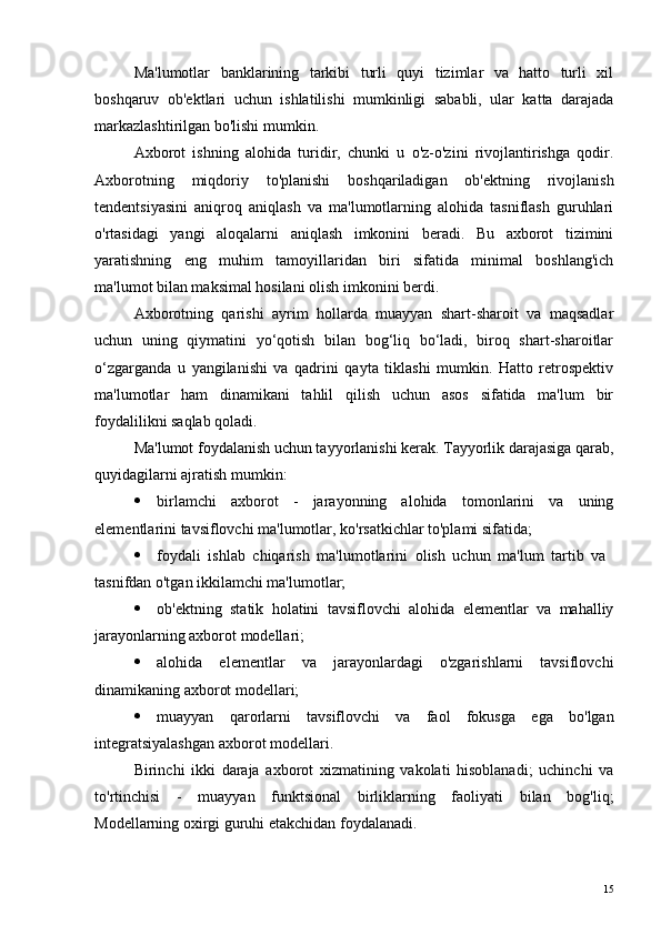 Ma'lumotlar   banklarining   tarkibi   turli   quyi   tizimlar   va   hatto   turli   xil
boshqaruv   ob'ektlari   uchun   ishlatilishi   mumkinligi   sababli,   ular   katta   darajada
markazlashtirilgan bo'lishi mumkin.
Axborot   ishning   alohida   turidir,   chunki   u   o'z-o'zini   rivojlantirishga   qodir.
Axborotning   miqdoriy   to'planishi   boshqariladigan   ob'ektning   rivojlanish
tendentsiyasini   aniqroq   aniqlash   va   ma'lumotlarning   alohida   tasniflash   guruhlari
o'rtasidagi   yangi   aloqalarni   aniqlash   imkonini   beradi.   Bu   axborot   tizimini
yaratishning   eng   muhim   tamoyillaridan   biri   sifatida   minimal   boshlang'ich
ma'lumot bilan maksimal hosilani olish imkonini berdi.
Axborotning   qarishi   ayrim   hollarda   muayyan   shart-sharoit   va   maqsadlar
uchun   uning   qiymatini   yo‘qotish   bilan   bog‘liq   bo‘ladi,   biroq   shart-sharoitlar
o‘zgarganda   u   yangilanishi   va   qadrini   qayta   tiklashi   mumkin.   Hatto   retrospektiv
ma'lumotlar   ham   dinamikani   tahlil   qilish   uchun   asos   sifatida   ma'lum   bir
foydalilikni saqlab qoladi.
Ma'lumot foydalanish uchun tayyorlanishi kerak. Tayyorlik darajasiga qarab,
quyidagilarni ajratish mumkin:
 birlamchi   axborot   -   jarayonning   alohida   tomonlarini   va   uning
elementlarini tavsiflovchi ma'lumotlar, ko'rsatkichlar to'plami sifatida;
 foydali   ishlab   chiqarish   ma'lumotlarini   olish   uchun   ma'lum   tartib   va  
tasnifdan o'tgan ikkilamchi ma'lumotlar;
 ob'ektning   statik   holatini   tavsiflovchi   alohida   elementlar   va   mahalliy
jarayonlarning axborot modellari;
 alohida   elementlar   va   jarayonlardagi   o'zgarishlarni   tavsiflovchi
dinamikaning axborot modellari;
 muayyan   qarorlarni   tavsiflovchi   va   faol   fokusga   ega   bo'lgan
integratsiyalashgan axborot modellari.
Birinchi   ikki   daraja   axborot   xizmatining   vakolati   hisoblanadi;   uchinchi   va
to'rtinchisi   -   muayyan   funktsional   birliklarning   faoliyati   bilan   bog'liq;
Modellarning oxirgi guruhi etakchidan foydalanadi.
15 